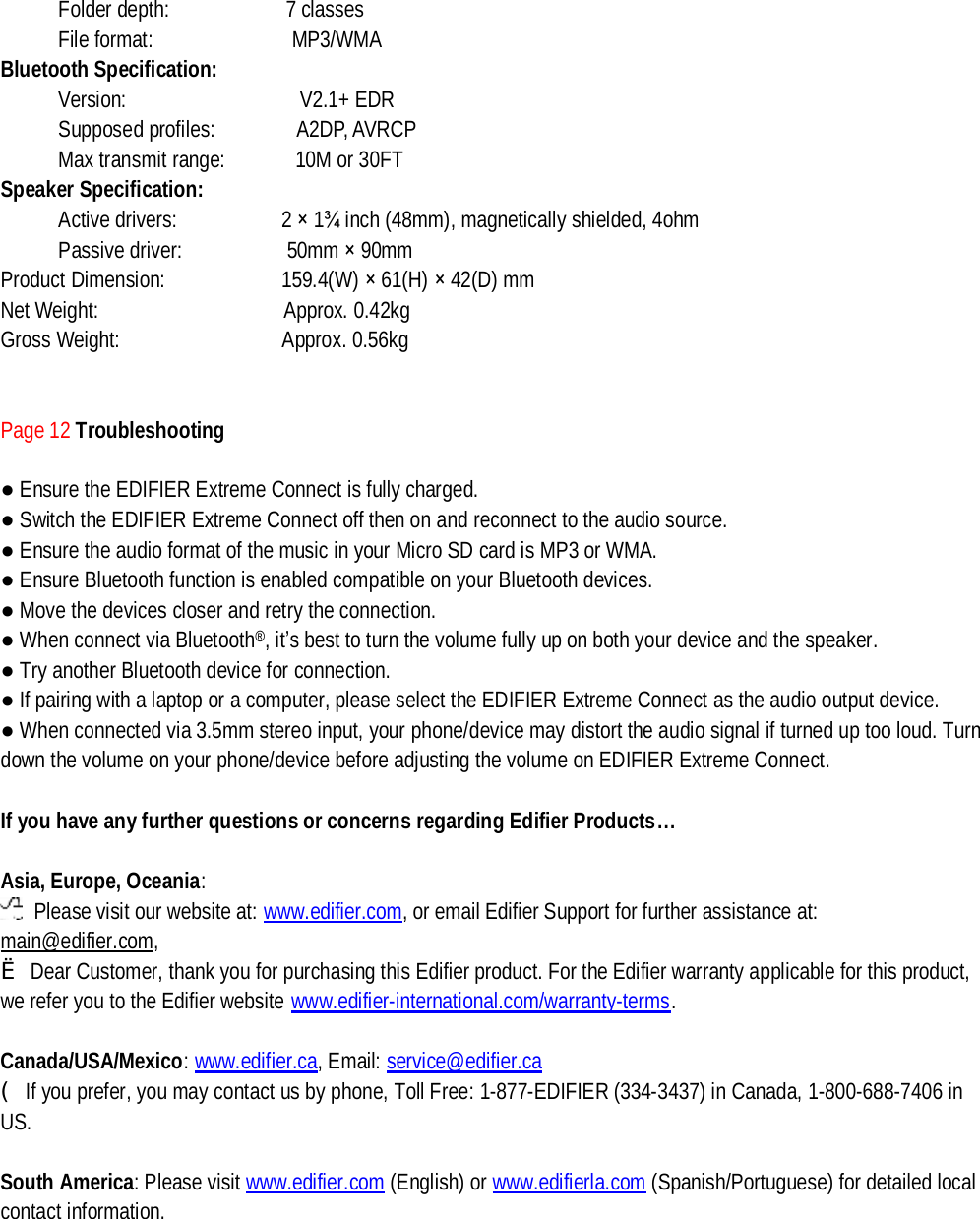 Folder depth:          7 classes    File format:            MP3/WMA Bluetooth Specification: Version:               V2.1+ EDR Supposed profiles:       A2DP, AVRCP Max transmit range:      10M or 30FT Speaker Specification: Active drivers:         2 × 1¾ inch (48mm), magnetically shielded, 4ohm Passive driver:         50mm × 90mm Product Dimension:          159.4(W) × 61(H) × 42(D) mm Net Weight:                Approx. 0.42kg Gross Weight:              Approx. 0.56kg   Page 12 Troubleshooting  ● Ensure the EDIFIER Extreme Connect is fully charged. ● Switch the EDIFIER Extreme Connect off then on and reconnect to the audio source.  ● Ensure the audio format of the music in your Micro SD card is MP3 or WMA. ● Ensure Bluetooth function is enabled compatible on your Bluetooth devices. ● Move the devices closer and retry the connection.   ● When connect via Bluetooth®, it’s best to turn the volume fully up on both your device and the speaker. ● Try another Bluetooth device for connection. ● If pairing with a laptop or a computer, please select the EDIFIER Extreme Connect as the audio output device.  ● When connected via 3.5mm stereo input, your phone/device may distort the audio signal if turned up too loud. Turn down the volume on your phone/device before adjusting the volume on EDIFIER Extreme Connect.   If you have any further questions or concerns regarding Edifier Products…  Asia, Europe, Oceania:  Please visit our website at: www.edifier.com, or email Edifier Support for further assistance at: main@edifier.com,  è Dear Customer, thank you for purchasing this Edifier product. For the Edifier warranty applicable for this product, we refer you to the Edifier website www.edifier-international.com/warranty-terms.   Canada/USA/Mexico: www.edifier.ca, Email: service@edifier.ca  (If you prefer, you may contact us by phone, Toll Free: 1-877-EDIFIER (334-3437) in Canada, 1-800-688-7406 in US.  South America: Please visit www.edifier.com (English) or www.edifierla.com (Spanish/Portuguese) for detailed local contact information.     