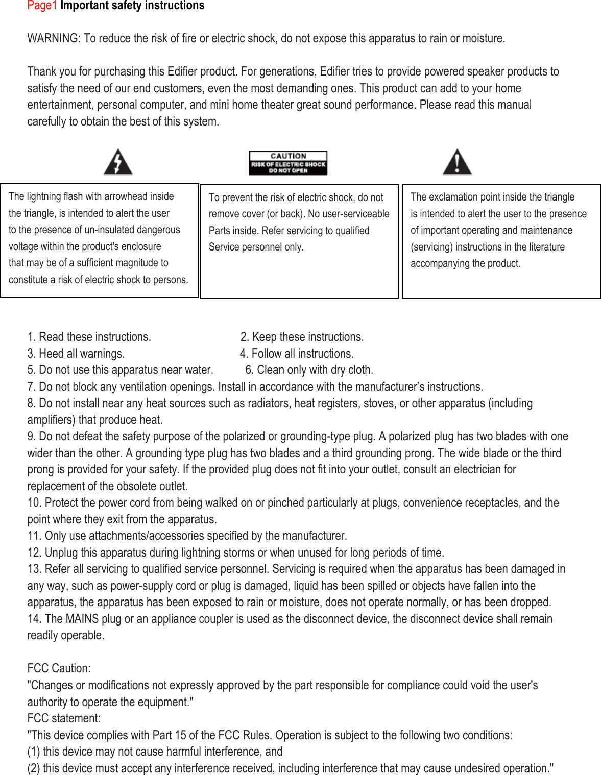 Page1 Important safety instructions  WARNING: To reduce the risk of fire or electric shock, do not expose this apparatus to rain or moisture.  Thank you for purchasing this Edifier product. For generations, Edifier tries to provide powered speaker products to satisfy the need of our end customers, even the most demanding ones. This product can add to your home entertainment, personal computer, and mini home theater great sound performance. Please read this manual carefully to obtain the best of this system.            1. Read these instructions.               2. Keep these instructions. 3. Heed all warnings.                   4. Follow all instructions. 5. Do not use this apparatus near water.      6. Clean only with dry cloth. 7. Do not block any ventilation openings. Install in accordance with the manufacturer’s instructions. 8. Do not install near any heat sources such as radiators, heat registers, stoves, or other apparatus (including amplifiers) that produce heat. 9. Do not defeat the safety purpose of the polarized or grounding-type plug. A polarized plug has two blades with one wider than the other. A grounding type plug has two blades and a third grounding prong. The wide blade or the third prong is provided for your safety. If the provided plug does not fit into your outlet, consult an electrician for replacement of the obsolete outlet. 10. Protect the power cord from being walked on or pinched particularly at plugs, convenience receptacles, and the point where they exit from the apparatus. 11. Only use attachments/accessories specified by the manufacturer. 12. Unplug this apparatus during lightning storms or when unused for long periods of time. 13. Refer all servicing to qualified service personnel. Servicing is required when the apparatus has been damaged in any way, such as power-supply cord or plug is damaged, liquid has been spilled or objects have fallen into the apparatus, the apparatus has been exposed to rain or moisture, does not operate normally, or has been dropped. 14. The MAINS plug or an appliance coupler is used as the disconnect device, the disconnect device shall remain readily operable.    FCC Caution: &quot;Changes or modifications not expressly approved by the part responsible for compliance could void the user&apos;s authority to operate the equipment.&quot; FCC statement: &quot;This device complies with Part 15 of the FCC Rules. Operation is subject to the following two conditions: (1) this device may not cause harmful interference, and (2) this device must accept any interference received, including interference that may cause undesired operation.&quot;  The lightning flash with arrowhead inside the triangle, is intended to alert the user to the presence of un-insulated dangerous voltage within the product&apos;s enclosure that may be of a sufficient magnitude to constitute a risk of electric shock to persons.  To prevent the risk of electric shock, do not remove cover (or back). No user-serviceable Parts inside. Refer servicing to qualified Service personnel only.  The exclamation point inside the triangle is intended to alert the user to the presence of important operating and maintenance (servicing) instructions in the literature accompanying the product.  