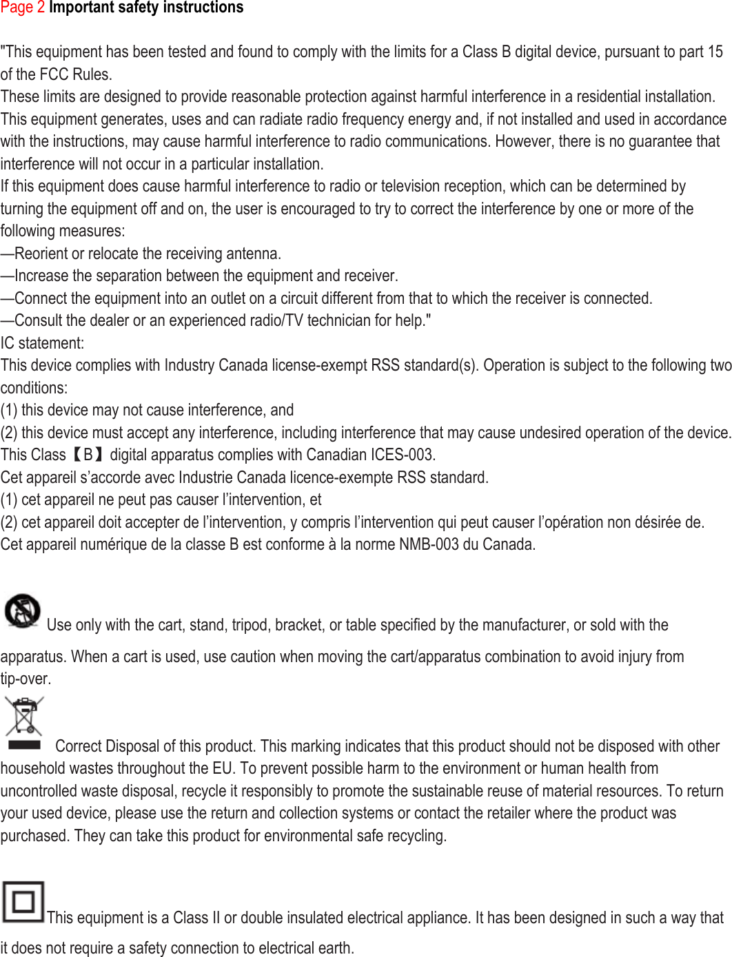 Page 2 Important safety instructions  &quot;This equipment has been tested and found to comply with the limits for a Class B digital device, pursuant to part 15 of the FCC Rules. These limits are designed to provide reasonable protection against harmful interference in a residential installation. This equipment generates, uses and can radiate radio frequency energy and, if not installed and used in accordance with the instructions, may cause harmful interference to radio communications. However, there is no guarantee that interference will not occur in a particular installation. If this equipment does cause harmful interference to radio or television reception, which can be determined by turning the equipment off and on, the user is encouraged to try to correct the interference by one or more of the following measures: —Reorient or relocate the receiving antenna. —Increase the separation between the equipment and receiver. —Connect the equipment into an outlet on a circuit different from that to which the receiver is connected. —Consult the dealer or an experienced radio/TV technician for help.&quot; IC statement: This device complies with Industry Canada license-exempt RSS standard(s). Operation is subject to the following two conditions: (1) this device may not cause interference, and (2) this device must accept any interference, including interference that may cause undesired operation of the device. This Class【B】digital apparatus complies with Canadian ICES-003. Cet appareil s’accorde avec Industrie Canada licence-exempte RSS standard. (1) cet appareil ne peut pas causer l’intervention, et (2) cet appareil doit accepter de l’intervention, y compris l’intervention qui peut causer l’opération non désirée de. Cet appareil numé rique de la classe B est conforme à  la norme NMB-003 du Canada.  Use only with the cart, stand, tripod, bracket, or table specified by the manufacturer, or sold with the apparatus. When a cart is used, use caution when moving the cart/apparatus combination to avoid injury from tip-over.   Correct Disposal of this product. This marking indicates that this product should not be disposed with other household wastes throughout the EU. To prevent possible harm to the environment or human health from uncontrolled waste disposal, recycle it responsibly to promote the sustainable reuse of material resources. To return your used device, please use the return and collection systems or contact the retailer where the product was purchased. They can take this product for environmental safe recycling.  This equipment is a Class II or double insulated electrical appliance. It has been designed in such a way that it does not require a safety connection to electrical earth.      