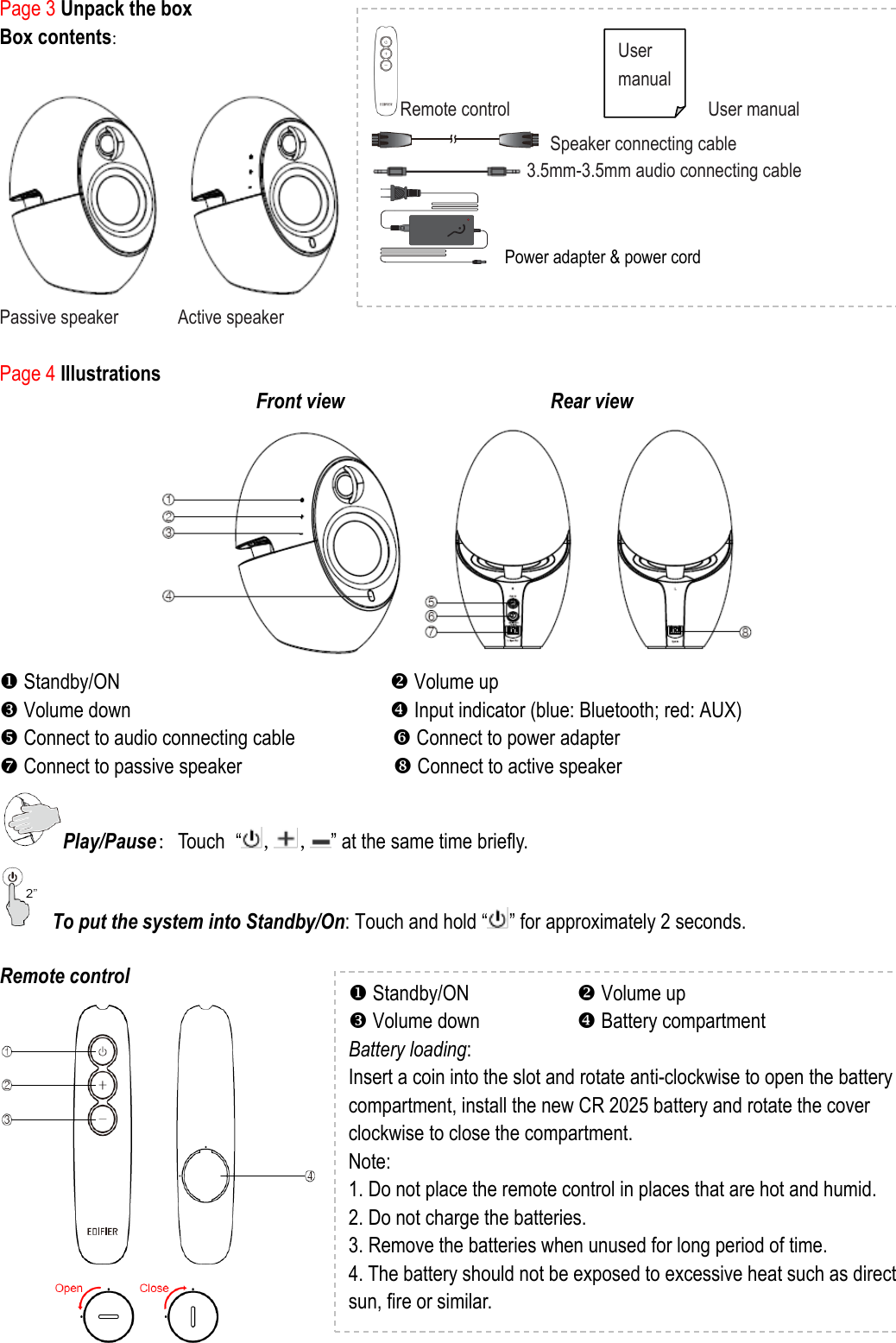 Page 3 Unpack the box Box contents:                       Passive speaker            Active speaker  Page 4 Illustrations   Front view                                      Rear view                                                                     Standby/ON                          Volume up  Volume down                         Input indicator (blue: Bluetooth; red: AUX)  Connect to audio connecting cable                   Connect to power adapter  Connect to passive speaker                          Connect to active speaker   Play/Pause: Touch “, , ” at the same time briefly.   To put the system into Standby/On: Touch and hold “ ” for approximately 2 seconds.    Remote control    Standby/ON           Volume up  Volume down          Battery compartment Battery loading:   Insert a coin into the slot and rotate anti-clockwise to open the battery compartment, install the new CR 2025 battery and rotate the cover clockwise to close the compartment. Note:   1. Do not place the remote control in places that are hot and humid. 2. Do not charge the batteries.   3. Remove the batteries when unused for long period of time. 4. The battery should not be exposed to excessive heat such as direct sun, fire or similar.  Remote control                                        User manual  Speaker connecting cable  3.5mm-3.5mm audio connecting cable  Power adapter &amp; power cord      User manual 