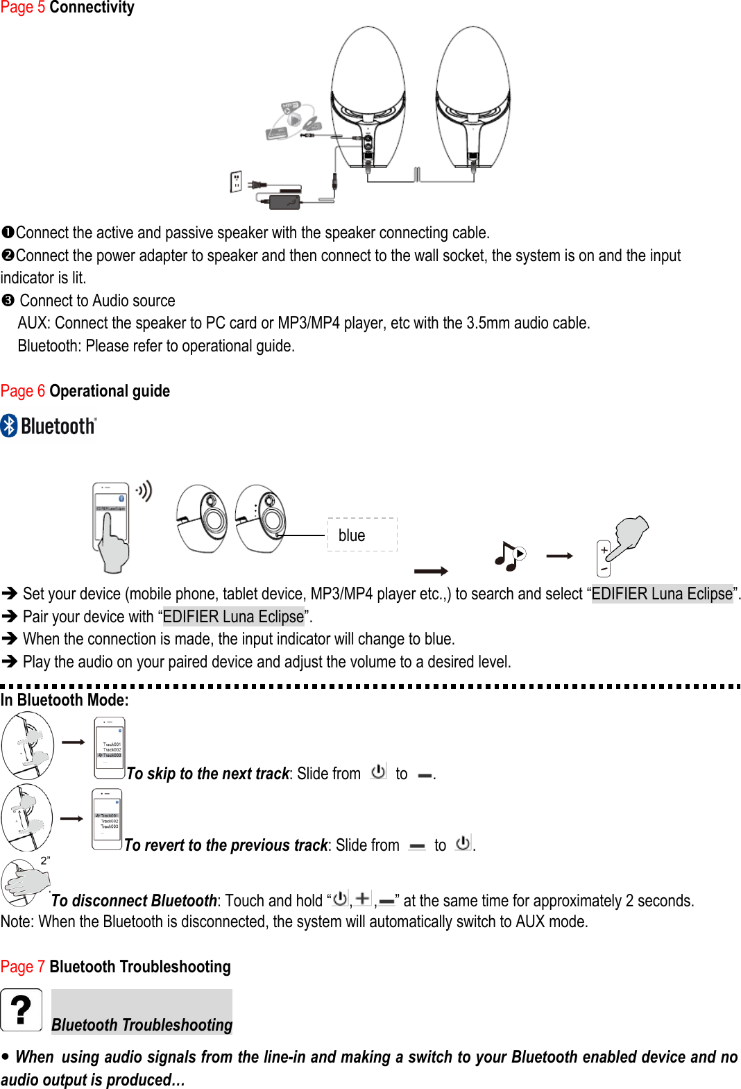 Page 5 Connectivity  Connect the active and passive speaker with the speaker connecting cable. Connect the power adapter to speaker and then connect to the wall socket, the system is on and the input indicator is lit.    Connect to Audio source AUX: Connect the speaker to PC card or MP3/MP4 player, etc with the 3.5mm audio cable. Bluetooth: Please refer to operational guide.  Page 6 Operational guide                          Set your device (mobile phone, tablet device, MP3/MP4 player etc.,) to search and select “EDIFIER Luna Eclipse”.  Pair your device with “EDIFIER Luna Eclipse”.  When the connection is made, the input indicator will change to blue.  Play the audio on your paired device and adjust the volume to a desired level. In Bluetooth Mode: To skip to the next track: Slide from    to  . To revert to the previous track: Slide from    to  . To disconnect Bluetooth: Touch and hold “ , , ” at the same time for approximately 2 seconds. Note: When the Bluetooth is disconnected, the system will automatically switch to AUX mode.  Page 7 Bluetooth Troubleshooting  Bluetooth Troubleshooting  When using audio signals from the line-in and making a switch to your Bluetooth enabled device and no audio output is produced… blue 