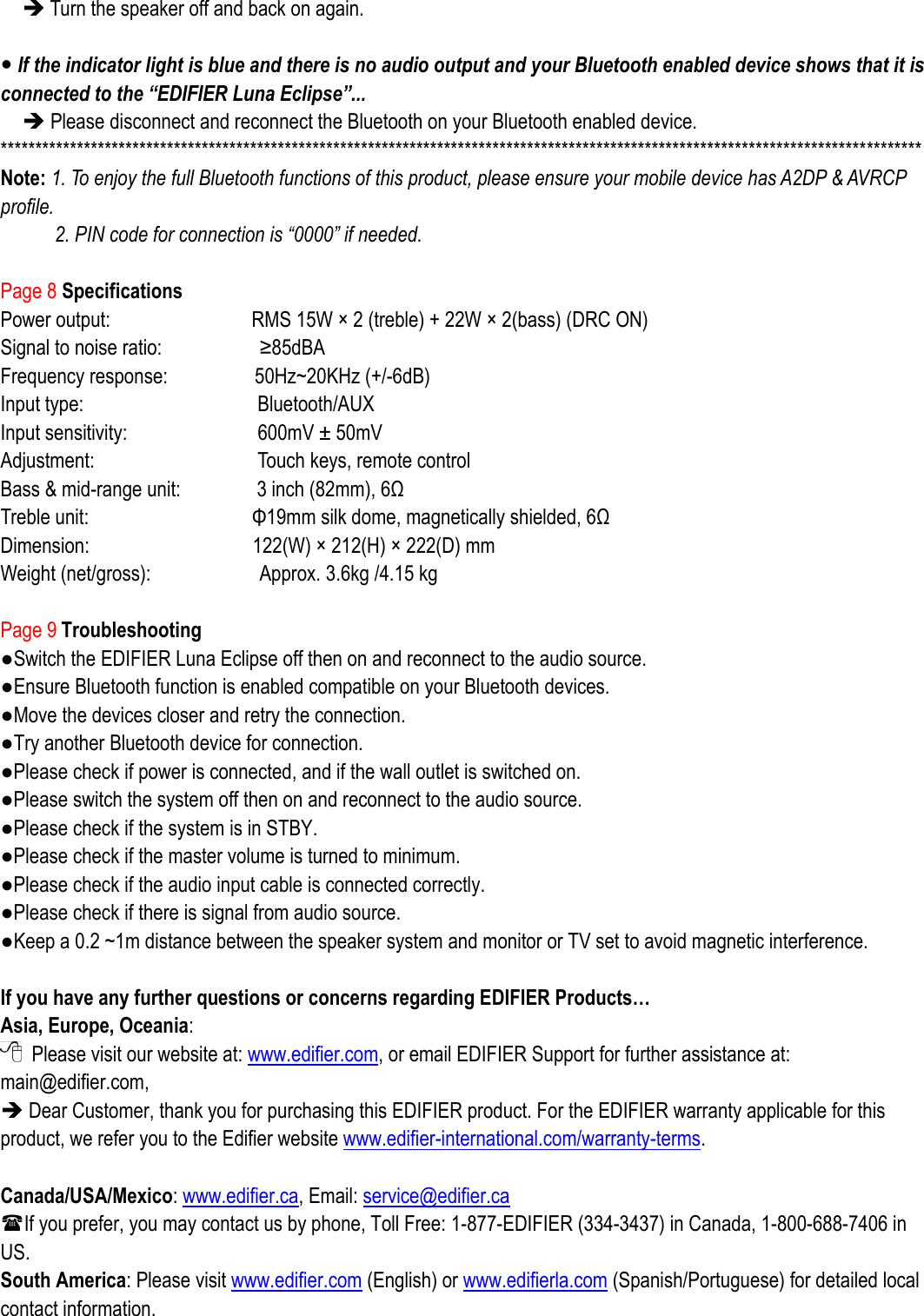  Turn the speaker off and back on again.     If the indicator light is blue and there is no audio output and your Bluetooth enabled device shows that it is connected to the “EDIFIER Luna Eclipse”...  Please disconnect and reconnect the Bluetooth on your Bluetooth enabled device. ************************************************************************************************************************************* Note: 1. To enjoy the full Bluetooth functions of this product, please ensure your mobile device has A2DP &amp; AVRCP profile. 2. PIN code for connection is “0000” if needed.  Page 8 Specifications Power output:              RMS 15W ×  2 (treble) + 22W ×  2(bass) (DRC ON) Signal to noise ratio:                  ≥85dBA Frequency response:         50Hz~20KHz (+/-6dB)     Input type:                                Bluetooth/AUX Input sensitivity:                        600mV ±  50mV   Adjustment:                Touch keys, remote control Bass &amp; mid-range unit:        3 inch (82mm), 6Ω     Treble unit:                          Φ19mm silk dome, magnetically shielded, 6Ω Dimension:                122(W) ×  212(H) ×  222(D) mm Weight (net/gross):                    Approx. 3.6kg /4.15 kg  Page 9 Troubleshooting ●Switch the EDIFIER Luna Eclipse off then on and reconnect to the audio source. ●Ensure Bluetooth function is enabled compatible on your Bluetooth devices. ●Move the devices closer and retry the connection.   ●Try another Bluetooth device for connection. ●Please check if power is connected, and if the wall outlet is switched on.   ●Please switch the system off then on and reconnect to the audio source. ●Please check if the system is in STBY. ●Please check if the master volume is turned to minimum. ●Please check if the audio input cable is connected correctly. ●Please check if there is signal from audio source. ●Keep a 0.2 ~1m distance between the speaker system and monitor or TV set to avoid magnetic interference.  If you have any further questions or concerns regarding EDIFIER Products… Asia, Europe, Oceania:   Please visit our website at: www.edifier.com, or email EDIFIER Support for further assistance at: main@edifier.com,    Dear Customer, thank you for purchasing this EDIFIER product. For the EDIFIER warranty applicable for this product, we refer you to the Edifier website www.edifier-international.com/warranty-terms.    Canada/USA/Mexico: www.edifier.ca, Email: service@edifier.ca   If you prefer, you may contact us by phone, Toll Free: 1-877-EDIFIER (334-3437) in Canada, 1-800-688-7406 in US. South America: Please visit www.edifier.com (English) or www.edifierla.com (Spanish/Portuguese) for detailed local contact information. 