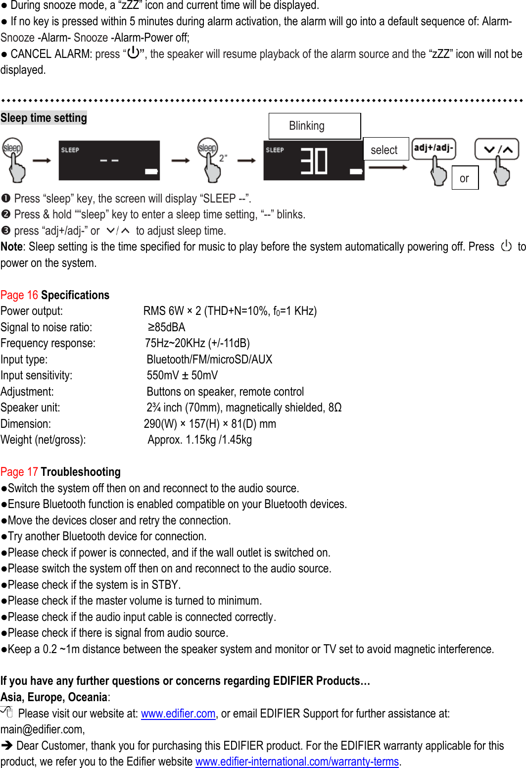 ● During snooze mode, a “zZZ” icon and current time will be displayed.   ● If no key is pressed within 5 minutes during alarm activation, the alarm will go into a default sequence of: Alarm- Snooze -Alarm- Snooze -Alarm-Power off; ● CANCEL ALARM: press “”, the speaker will resume playback of the alarm source and the “zZZ” icon will not be displayed.     Sleep time setting   Press “sleep” key, the screen will display “SLEEP --”.  Press &amp; hold ““sleep” key to enter a sleep time setting, “--” blinks.    press “adj+/adj-” or    to adjust sleep time.   Note: Sleep setting is the time specified for music to play before the system automatically powering off. Press    to power on the system.  Page 16 Specifications Power output:              RMS 6W ×  2 (THD+N=10%, f0=1 KHz) Signal to noise ratio:                  ≥85dBA Frequency response:                75Hz~20KHz (+/-11dB)     Input type:                 Bluetooth/FM/microSD/AUX Input sensitivity:             550mV ±  50mV   Adjustment:                Buttons on speaker, remote control Speaker unit:               2¾  inch (70mm), magnetically shielded, 8Ω    Dimension:                290(W) ×  157(H) ×  81(D) mm Weight (net/gross):                    Approx. 1.15kg /1.45kg  Page 17 Troubleshooting ●Switch the system off then on and reconnect to the audio source. ●Ensure Bluetooth function is enabled compatible on your Bluetooth devices. ●Move the devices closer and retry the connection.   ●Try another Bluetooth device for connection. ●Please check if power is connected, and if the wall outlet is switched on.   ●Please switch the system off then on and reconnect to the audio source. ●Please check if the system is in STBY. ●Please check if the master volume is turned to minimum. ●Please check if the audio input cable is connected correctly. ●Please check if there is signal from audio source. ●Keep a 0.2 ~1m distance between the speaker system and monitor or TV set to avoid magnetic interference.  If you have any further questions or concerns regarding EDIFIER Products… Asia, Europe, Oceania:   Please visit our website at: www.edifier.com, or email EDIFIER Support for further assistance at: main@edifier.com,    Dear Customer, thank you for purchasing this EDIFIER product. For the EDIFIER warranty applicable for this product, we refer you to the Edifier website www.edifier-international.com/warranty-terms.   Blinking select or 