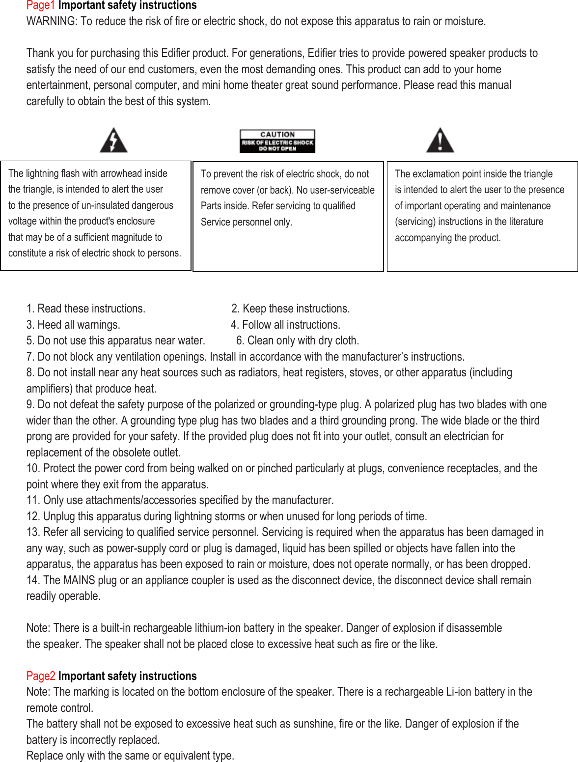 Page1 Important safety instructions WARNING: To reduce the risk of fire or electric shock, do not expose this apparatus to rain or moisture.  Thank you for purchasing this Edifier product. For generations, Edifier tries to provide powered speaker products to satisfy the need of our end customers, even the most demanding ones. This product can add to your home entertainment, personal computer, and mini home theater great sound performance. Please read this manual carefully to obtain the best of this system.            1. Read these instructions.               2. Keep these instructions. 3. Heed all warnings.                                    4. Follow all instructions. 5. Do not use this apparatus near water.      6. Clean only with dry cloth. 7. Do not block any ventilation openings. Install in accordance with the manufacturer’s instructions. 8. Do not install near any heat sources such as radiators, heat registers, stoves, or other apparatus (including amplifiers) that produce heat. 9. Do not defeat the safety purpose of the polarized or grounding-type plug. A polarized plug has two blades with one wider than the other. A grounding type plug has two blades and a third grounding prong. The wide blade or the third prong are provided for your safety. If the provided plug does not fit into your outlet, consult an electrician for replacement of the obsolete outlet. 10. Protect the power cord from being walked on or pinched particularly at plugs, convenience receptacles, and the point where they exit from the apparatus. 11. Only use attachments/accessories specified by the manufacturer. 12. Unplug this apparatus during lightning storms or when unused for long periods of time. 13. Refer all servicing to qualified service personnel. Servicing is required when the apparatus has been damaged in any way, such as power-supply cord or plug is damaged, liquid has been spilled or objects have fallen into the apparatus, the apparatus has been exposed to rain or moisture, does not operate normally, or has been dropped. 14. The MAINS plug or an appliance coupler is used as the disconnect device, the disconnect device shall remain readily operable.    Note: There is a built-in rechargeable lithium-ion battery in the speaker. Danger of explosion if disassemble the speaker. The speaker shall not be placed close to excessive heat such as fire or the like.  Page2 Important safety instructions Note: The marking is located on the bottom enclosure of the speaker. There is a rechargeable Li-ion battery in the remote control.   The battery shall not be exposed to excessive heat such as sunshine, fire or the like. Danger of explosion if the battery is incorrectly replaced. Replace only with the same or equivalent type. The lightning flash with arrowhead inside the triangle, is intended to alert the user to the presence of un-insulated dangerous voltage within the product&apos;s enclosure that may be of a sufficient magnitude to constitute a risk of electric shock to persons.  To prevent the risk of electric shock, do not remove cover (or back). No user-serviceable Parts inside. Refer servicing to qualified Service personnel only.  The exclamation point inside the triangle is intended to alert the user to the presence of important operating and maintenance (servicing) instructions in the literature accompanying the product.  