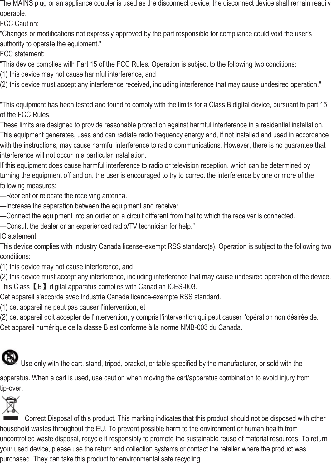 The MAINS plug or an appliance coupler is used as the disconnect device, the disconnect device shall remain readily operable. FCC Caution: &quot;Changes or modifications not expressly approved by the part responsible for compliance could void the user&apos;s authority to operate the equipment.&quot; FCC statement: &quot;This device complies with Part 15 of the FCC Rules. Operation is subject to the following two conditions: (1) this device may not cause harmful interference, and (2) this device must accept any interference received, including interference that may cause undesired operation.&quot;  &quot;This equipment has been tested and found to comply with the limits for a Class B digital device, pursuant to part 15 of the FCC Rules. These limits are designed to provide reasonable protection against harmful interference in a residential installation. This equipment generates, uses and can radiate radio frequency energy and, if not installed and used in accordance with the instructions, may cause harmful interference to radio communications. However, there is no guarantee that interference will not occur in a particular installation. If this equipment does cause harmful interference to radio or television reception, which can be determined by turning the equipment off and on, the user is encouraged to try to correct the interference by one or more of the following measures: —Reorient or relocate the receiving antenna. —Increase the separation between the equipment and receiver. —Connect the equipment into an outlet on a circuit different from that to which the receiver is connected. —Consult the dealer or an experienced radio/TV technician for help.&quot; IC statement: This device complies with Industry Canada license-exempt RSS standard(s). Operation is subject to the following two conditions: (1) this device may not cause interference, and (2) this device must accept any interference, including interference that may cause undesired operation of the device. This Class【B】digital apparatus complies with Canadian ICES-003. Cet appareil s’accorde avec Industrie Canada licence-exempte RSS standard. (1) cet appareil ne peut pas causer l’intervention, et (2) cet appareil doit accepter de l’intervention, y compris l’intervention qui peut causer l’opération non désirée de. Cet appareil numé rique de la classe B est conforme à  la norme NMB-003 du Canada.  Use only with the cart, stand, tripod, bracket, or table specified by the manufacturer, or sold with the apparatus. When a cart is used, use caution when moving the cart/apparatus combination to avoid injury from tip-over.   Correct Disposal of this product. This marking indicates that this product should not be disposed with other household wastes throughout the EU. To prevent possible harm to the environment or human health from uncontrolled waste disposal, recycle it responsibly to promote the sustainable reuse of material resources. To return your used device, please use the return and collection systems or contact the retailer where the product was purchased. They can take this product for environmental safe recycling.   