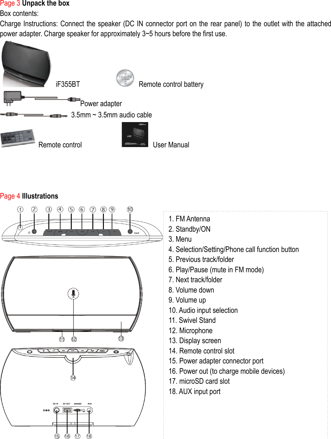 Page 3 Unpack the box Box contents: Charge Instructions: Connect the speaker (DC IN connector port on the rear panel) to the outlet with the attached power adapter. Charge speaker for approximately 3~5 hours before the first use.     iF355BT                    Remote control battery           Power adapter         3.5mm ~ 3.5mm audio cable  Remote control                      User Manual     Page 4 Illustrations          1. FM Antenna 2. Standby/ON 3. Menu 4. Selection/Setting/Phone call function button 5. Previous track/folder 6. Play/Pause (mute in FM mode) 7. Next track/folder 8. Volume down 9. Volume up 10. Audio input selection 11. Swivel Stand 12. Microphone 13. Display screen 14. Remote control slot 15. Power adapter connector port 16. Power out (to charge mobile devices) 17. microSD card slot 18. AUX input port   