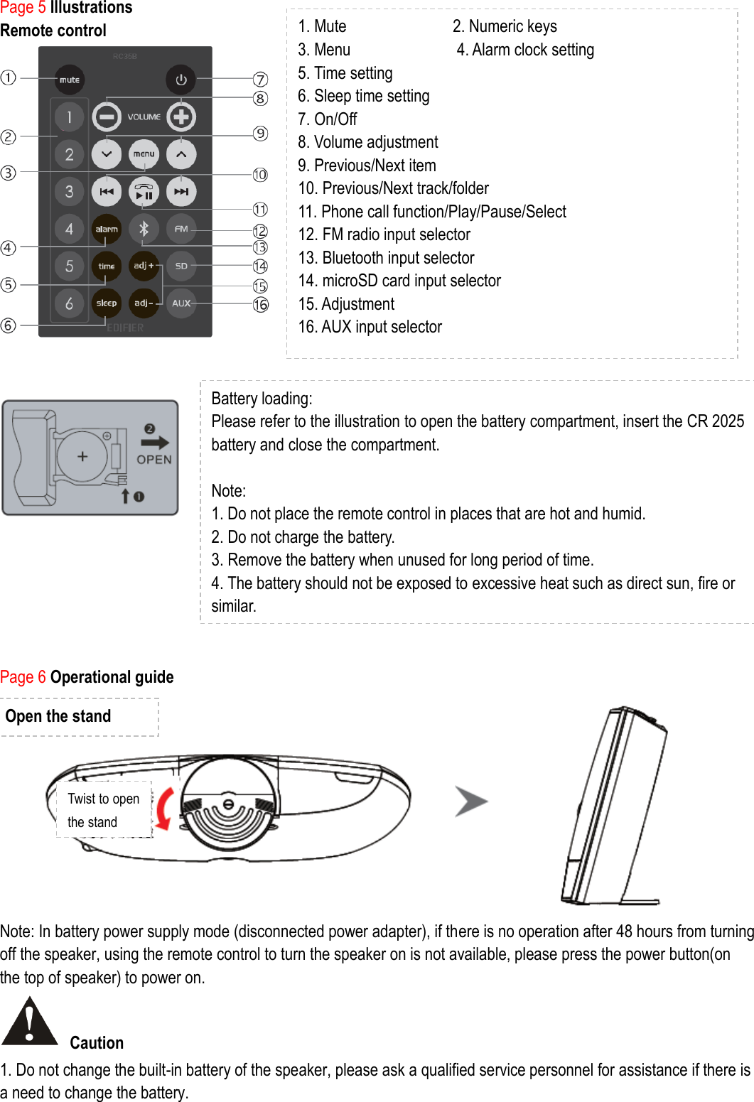 Page 5 Illustrations   Remote control              Page 6 Operational guide   Note: In battery power supply mode (disconnected power adapter), if there is no operation after 48 hours from turning off the speaker, using the remote control to turn the speaker on is not available, please press the power button(on the top of speaker) to power on.    Caution 1. Do not change the built-in battery of the speaker, please ask a qualified service personnel for assistance if there is a need to change the battery.   1. Mute                        2. Numeric keys     3. Menu                        4. Alarm clock setting 5. Time setting   6. Sleep time setting 7. On/Off 8. Volume adjustment 9. Previous/Next item   10. Previous/Next track/folder   11. Phone call function/Play/Pause/Select 12. FM radio input selector 13. Bluetooth input selector 14. microSD card input selector 15. Adjustment   16. AUX input selector  Battery loading:   Please refer to the illustration to open the battery compartment, insert the CR 2025 battery and close the compartment.  Note:   1. Do not place the remote control in places that are hot and humid. 2. Do not charge the battery. 3. Remove the battery when unused for long period of time. 4. The battery should not be exposed to excessive heat such as direct sun, fire or similar.  Open the stand Twist to open the stand 