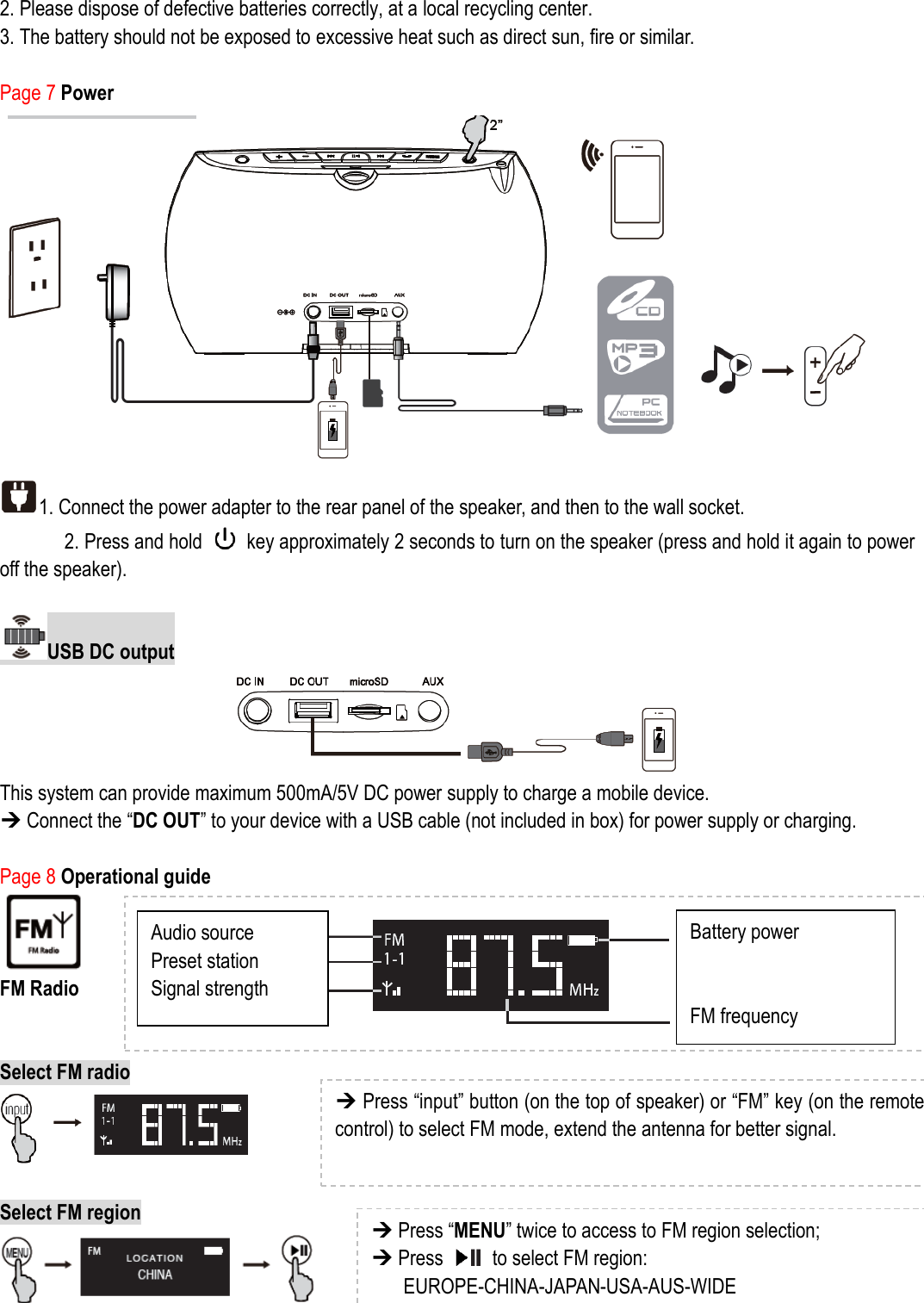 2. Please dispose of defective batteries correctly, at a local recycling center.   3. The battery should not be exposed to excessive heat such as direct sun, fire or similar.  Page 7 Power  1. Connect the power adapter to the rear panel of the speaker, and then to the wall socket.   2. Press and hold    key approximately 2 seconds to turn on the speaker (press and hold it again to power off the speaker).  USB DC output  This system can provide maximum 500mA/5V DC power supply to charge a mobile device.    Connect the “DC OUT” to your device with a USB cable (not included in box) for power supply or charging.    Page 8 Operational guide  FM Radio     Select FM radio   Select FM region    Audio source Preset station Signal strength Battery power   FM frequency  Press “input” button (on the top of speaker) or “FM” key (on the remote control) to select FM mode, extend the antenna for better signal.  Press “MENU” twice to access to FM region selection;  Press    to select FM region:   EUROPE-CHINA-JAPAN-USA-AUS-WIDE 