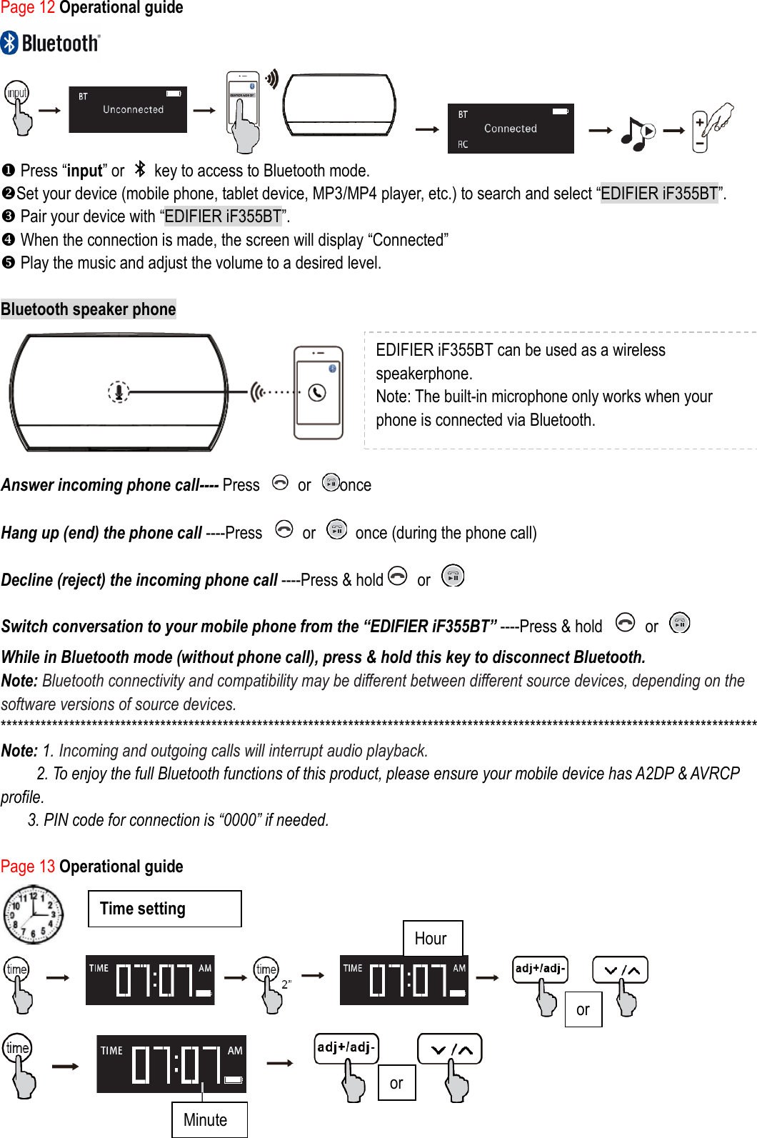 Page 12 Operational guide      Press “input” or    key to access to Bluetooth mode. Set your device (mobile phone, tablet device, MP3/MP4 player, etc.) to search and select “EDIFIER iF355BT”.  Pair your device with “EDIFIER iF355BT”.  When the connection is made, the screen will display “Connected”  Play the music and adjust the volume to a desired level.  Bluetooth speaker phone  Answer incoming phone call---- Press    or  once   Hang up (end) the phone call ----Press    or    once (during the phone call) Decline (reject) the incoming phone call ----Press &amp; hold   or     Switch conversation to your mobile phone from the “EDIFIER iF355BT” ----Press &amp; hold    or     While in Bluetooth mode (without phone call), press &amp; hold this key to disconnect Bluetooth. Note: Bluetooth connectivity and compatibility may be different between different source devices, depending on the software versions of source devices. ************************************************************************************************************************************* Note: 1. Incoming and outgoing calls will interrupt audio playback.   2. To enjoy the full Bluetooth functions of this product, please ensure your mobile device has A2DP &amp; AVRCP profile. 3. PIN code for connection is “0000” if needed.  Page 13 Operational guide    EDIFIER iF355BT can be used as a wireless speakerphone.   Note: The built-in microphone only works when your phone is connected via Bluetooth.  Minute Hour Time setting   ) or or 