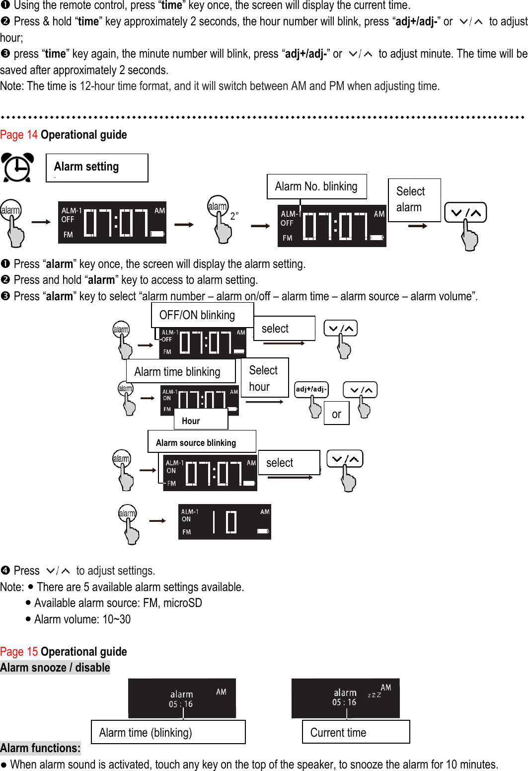  Using the remote control, press “time” key once, the screen will display the current time.  Press &amp; hold “time” key approximately 2 seconds, the hour number will blink, press “adj+/adj-” or    to adjust hour;    press “time” key again, the minute number will blink, press “adj+/adj-” or    to adjust minute. The time will be saved after approximately 2 seconds.   Note: The time is 12-hour time format, and it will switch between AM and PM when adjusting time.   Page 14 Operational guide    Press “alarm” key once, the screen will display the alarm setting.  Press and hold “alarm” key to access to alarm setting.    Press “alarm” key to select “alarm number – alarm on/off – alarm time – alarm source – alarm volume”.                          Press    to adjust settings.   Note:  There are 5 available alarm settings available.      Available alarm source: FM, microSD  Alarm volume: 10~30  Page 15 Operational guide Alarm snooze / disable   Alarm functions:   ● When alarm sound is activated, touch any key on the top of the speaker, to snooze the alarm for 10 minutes. Alarm setting   ) Alarm No. blinking Select alarm Alarm time (blinking)  Current time OFF/ON blinking select Select hour or Alarm time blinking Hour   Alarm source blinking select 