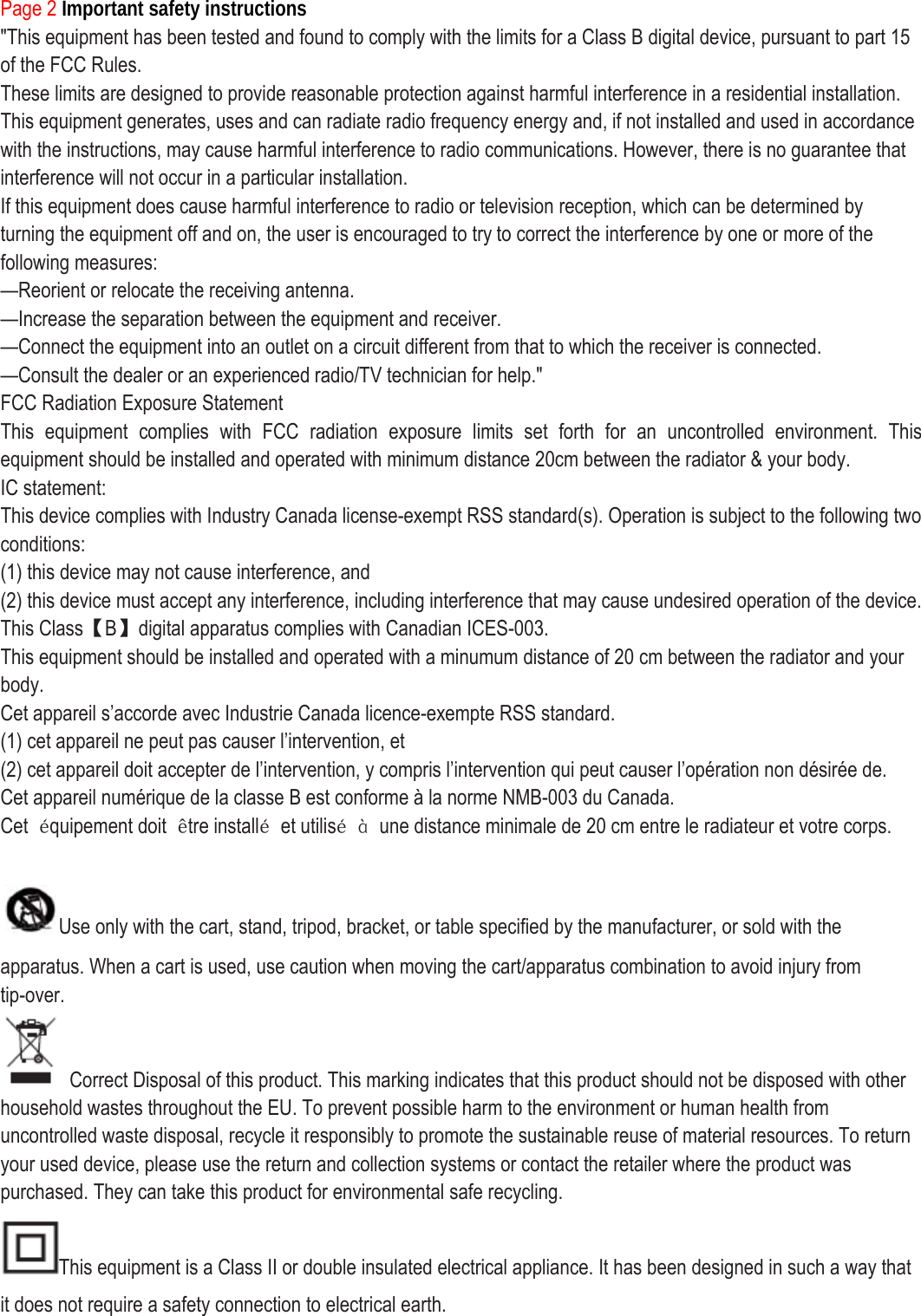 Page 2 Important safety instructions &quot;This equipment has been tested and found to comply with the limits for a Class B digital device, pursuant to part 15 of the FCC Rules. These limits are designed to provide reasonable protection against harmful interference in a residential installation. This equipment generates, uses and can radiate radio frequency energy and, if not installed and used in accordance with the instructions, may cause harmful interference to radio communications. However, there is no guarantee that interference will not occur in a particular installation. If this equipment does cause harmful interference to radio or television reception, which can be determined by turning the equipment off and on, the user is encouraged to try to correct the interference by one or more of the following measures: —Reorient or relocate the receiving antenna. —Increase the separation between the equipment and receiver. —Connect the equipment into an outlet on a circuit different from that to which the receiver is connected. —Consult the dealer or an experienced radio/TV technician for help.&quot; FCC Radiation Exposure Statement This equipment complies with FCC radiation exposure limits set forth for an uncontrolled environment. This equipment should be installed and operated with minimum distance 20cm between the radiator &amp; your body. IC statement: This device complies with Industry Canada license-exempt RSS standard(s). Operation is subject to the following two conditions: (1) this device may not cause interference, and (2) this device must accept any interference, including interference that may cause undesired operation of the device.   This Class【B】digital apparatus complies with Canadian ICES-003. This equipment should be installed and operated with a minumum distance of 20 cm between the radiator and your body. Cet appareil s’accorde avec Industrie Canada licence-exempte RSS standard. (1) cet appareil ne peut pas causer l’intervention, et (2) cet appareil doit accepter de l’intervention, y compris l’intervention qui peut causer l’opération non désirée de. Cet appareil numérique de la classe B est conforme à la norme NMB-003 du Canada. Cet  équipement doit  être installé et utilisé à  une distance minimale de 20 cm entre le radiateur et votre corps.  Use only with the cart, stand, tripod, bracket, or table specified by the manufacturer, or sold with the apparatus. When a cart is used, use caution when moving the cart/apparatus combination to avoid injury from tip-over.   Correct Disposal of this product. This marking indicates that this product should not be disposed with other household wastes throughout the EU. To prevent possible harm to the environment or human health from uncontrolled waste disposal, recycle it responsibly to promote the sustainable reuse of material resources. To return your used device, please use the return and collection systems or contact the retailer where the product was purchased. They can take this product for environmental safe recycling. This equipment is a Class II or double insulated electrical appliance. It has been designed in such a way that it does not require a safety connection to electrical earth. 