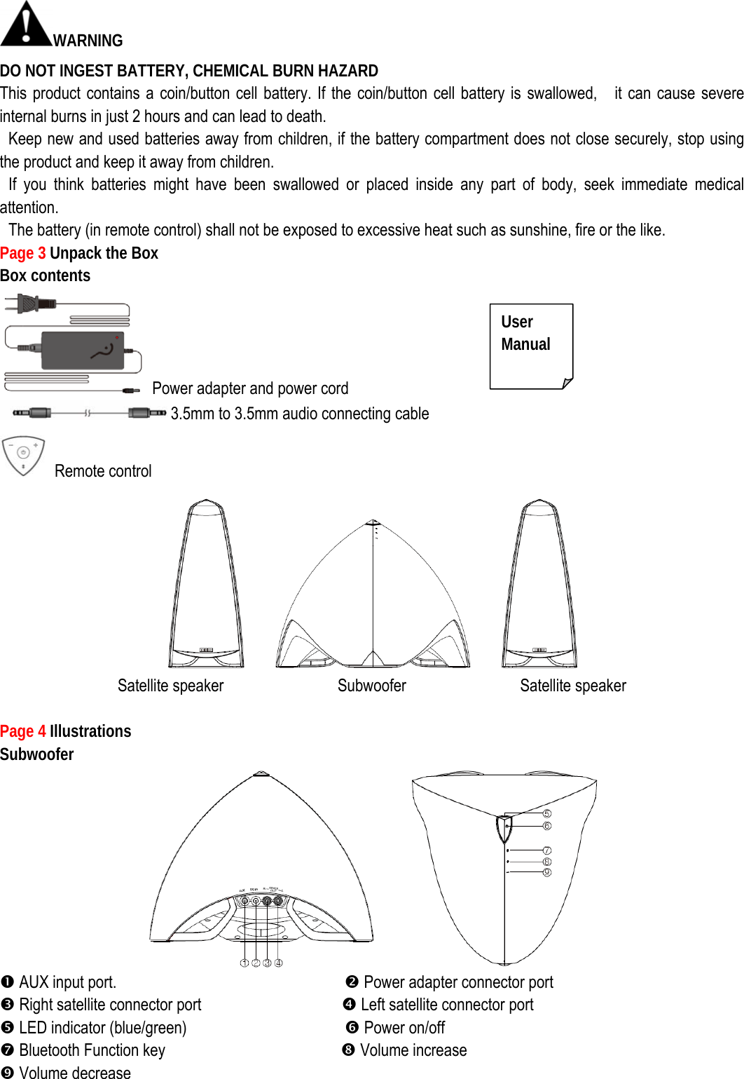 WARNING DO NOT INGEST BATTERY, CHEMICAL BURN HAZARD This product contains a coin/button cell battery. If the coin/button cell battery is swallowed,    it can cause severe internal burns in just 2 hours and can lead to death.   Keep new and used batteries away from children, if the battery compartment does not close securely, stop using the product and keep it away from children.  If you think batteries might have been swallowed or placed inside any part of body, seek immediate medical attention.   The battery (in remote control) shall not be exposed to excessive heat such as sunshine, fire or the like. Page 3 Unpack the Box                   Box contents   Power adapter and power cord 3.5mm to 3.5mm audio connecting cable  Remote control  Satellite speaker             Subwoofer             Satellite speaker   Page 4 Illustrations  Subwoofer      n AUX input port.                          o Power adapter connector port p Right satellite connector port                q Left satellite connector port r LED indicator (blue/green)                  s Power on/off t Bluetooth Function key                    u Volume increase v Volume decreaseUser  Manual 