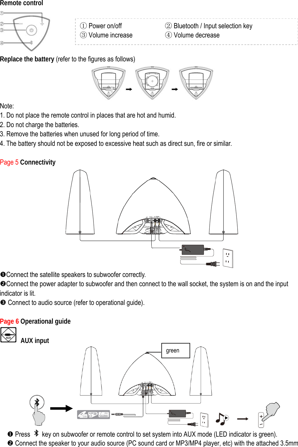 Remote control  Replace the battery (refer to the figures as follows)  Note:  1. Do not place the remote control in places that are hot and humid. 2. Do not charge the batteries.   3. Remove the batteries when unused for long period of time. 4. The battery should not be exposed to excessive heat such as direct sun, fire or similar.  Page 5 Connectivity  nConnect the satellite speakers to subwoofer correctly. oConnect the power adapter to subwoofer and then connect to the wall socket, the system is on and the input indicator is lit.   Z Connect to audio source (refer to operational guide).  Page 6 Operational guide    AUX input          X Press    key on subwoofer or remote control to set system into AUX mode (LED indicator is green).     o Connect the speaker to your audio source (PC sound card or MP3/MP4 player, etc) with the attached 3.5mm ① Power on/off            ② Bluetooth / Input selection key   ③ Volume increase         ④ Volume decrease green 