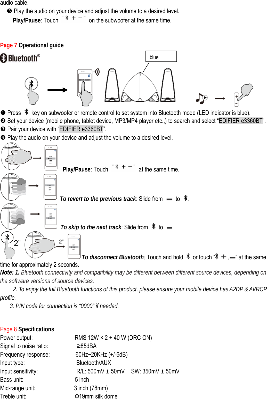 audio cable. p Play the audio on your device and adjust the volume to a desired level. Play/Pause: Touch    on the subwoofer at the same time.   Page 7 Operational guide                       X Press    key on subwoofer or remote control to set system into Bluetooth mode (LED indicator is blue).     Y Set your device (mobile phone, tablet device, MP3/MP4 player etc.,) to search and select “EDIFIER e3360BT”. Z Pair your device with “EDIFIER e3360BT”. [ Play the audio on your device and adjust the volume to a desired level.  Play/Pause: Touch    at the same time.  To revert to the previous track: Slide from   to  .  To skip to the next track: Slide from   to  .  To disconnect Bluetooth: Touch and hold    or touch “ , , ” at the same time for approximately 2 seconds. Note: 1. Bluetooth connectivity and compatibility may be different between different source devices, depending on the software versions of source devices. 2. To enjoy the full Bluetooth functions of this product, please ensure your mobile device has A2DP &amp; AVRCP profile. 3. PIN code for connection is “0000” if needed.   Page 8 Specifications Power output:             RMS 12W × 2 + 40 W (DRC ON) Signal to noise ratio:         ≥85dBA Frequency response:        60Hz~20KHz (+/-6dB)   Input type:                Bluetooth/AUX Input sensitivity:              R/L: 500mV ± 50mV    SW: 350mV ± 50mV Bass unit:                5 inch  Mid-range unit:            3 inch (78mm)   Treble unit:               Φ19mm silk dome blue 