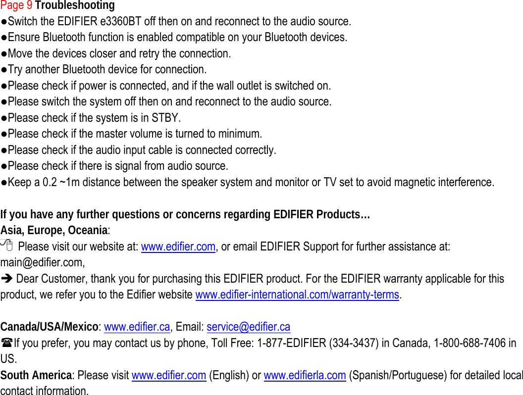 Page 9 Troubleshooting ●Switch the EDIFIER e3360BT off then on and reconnect to the audio source. ●Ensure Bluetooth function is enabled compatible on your Bluetooth devices. ●Move the devices closer and retry the connection.   ●Try another Bluetooth device for connection. ●Please check if power is connected, and if the wall outlet is switched on.   ●Please switch the system off then on and reconnect to the audio source. ●Please check if the system is in STBY. ●Please check if the master volume is turned to minimum. ●Please check if the audio input cable is connected correctly. ●Please check if there is signal from audio source. ●Keep a 0.2 ~1m distance between the speaker system and monitor or TV set to avoid magnetic interference.  If you have any further questions or concerns regarding EDIFIER Products… Asia, Europe, Oceania:   Please visit our website at: www.edifier.com, or email EDIFIER Support for further assistance at: main@edifier.com,  Î Dear Customer, thank you for purchasing this EDIFIER product. For the EDIFIER warranty applicable for this product, we refer you to the Edifier website www.edifier-international.com/warranty-terms.   Canada/USA/Mexico: www.edifier.ca, Email: service@edifier.ca  If you prefer, you may contact us by phone, Toll Free: 1-877-EDIFIER (334-3437) in Canada, 1-800-688-7406 in US. South America: Please visit www.edifier.com (English) or www.edifierla.com (Spanish/Portuguese) for detailed local contact information.                    