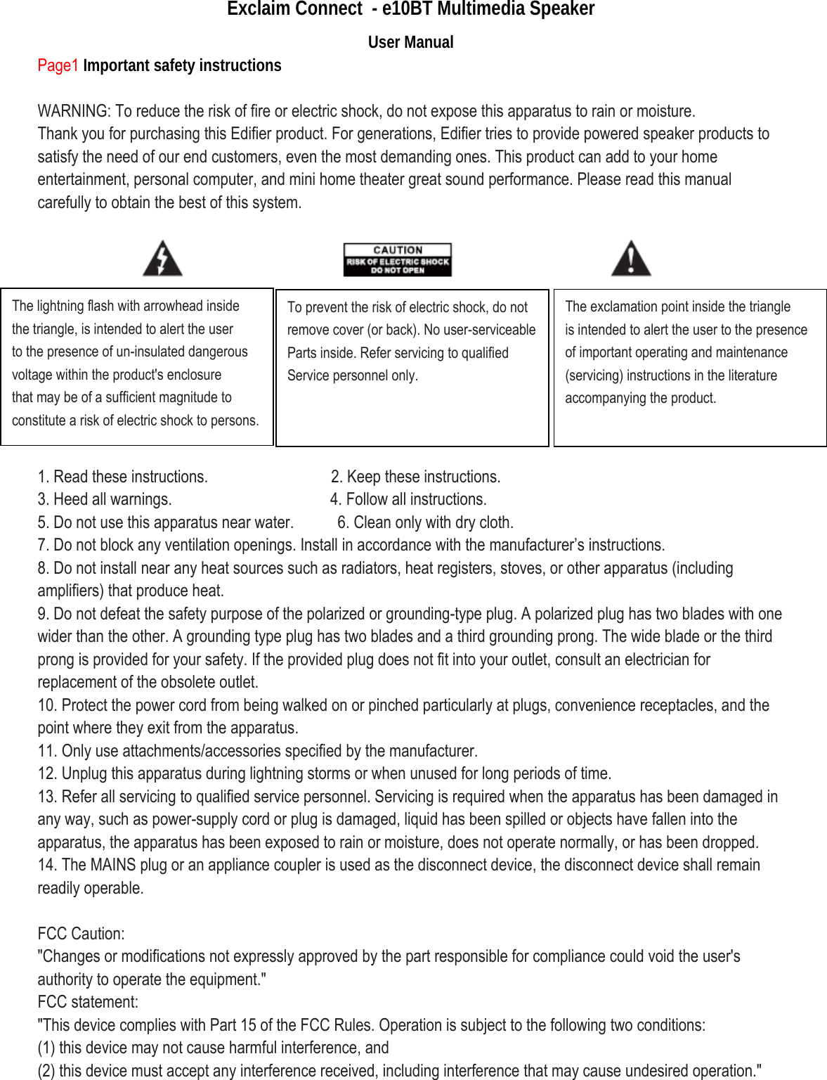 Exclaim Connect  - e10BT Multimedia Speaker User Manual Page1 Important safety instructions  WARNING: To reduce the risk of fire or electric shock, do not expose this apparatus to rain or moisture. Thank you for purchasing this Edifier product. For generations, Edifier tries to provide powered speaker products to satisfy the need of our end customers, even the most demanding ones. This product can add to your home entertainment, personal computer, and mini home theater great sound performance. Please read this manual carefully to obtain the best of this system.           1. Read these instructions.              2. Keep these instructions. 3. Heed all warnings.                  4. Follow all instructions. 5. Do not use this apparatus near water.          6. Clean only with dry cloth. 7. Do not block any ventilation openings. Install in accordance with the manufacturer’s instructions. 8. Do not install near any heat sources such as radiators, heat registers, stoves, or other apparatus (including amplifiers) that produce heat. 9. Do not defeat the safety purpose of the polarized or grounding-type plug. A polarized plug has two blades with one wider than the other. A grounding type plug has two blades and a third grounding prong. The wide blade or the third prong is provided for your safety. If the provided plug does not fit into your outlet, consult an electrician for replacement of the obsolete outlet. 10. Protect the power cord from being walked on or pinched particularly at plugs, convenience receptacles, and the point where they exit from the apparatus. 11. Only use attachments/accessories specified by the manufacturer. 12. Unplug this apparatus during lightning storms or when unused for long periods of time. 13. Refer all servicing to qualified service personnel. Servicing is required when the apparatus has been damaged in any way, such as power-supply cord or plug is damaged, liquid has been spilled or objects have fallen into the apparatus, the apparatus has been exposed to rain or moisture, does not operate normally, or has been dropped. 14. The MAINS plug or an appliance coupler is used as the disconnect device, the disconnect device shall remain readily operable.    FCC Caution: &quot;Changes or modifications not expressly approved by the part responsible for compliance could void the user&apos;s authority to operate the equipment.&quot; FCC statement: &quot;This device complies with Part 15 of the FCC Rules. Operation is subject to the following two conditions: (1) this device may not cause harmful interference, and (2) this device must accept any interference received, including interference that may cause undesired operation.&quot; The lightning flash with arrowhead inside the triangle, is intended to alert the user to the presence of un-insulated dangerous voltage within the product&apos;s enclosure that may be of a sufficient magnitude to constitute a risk of electric shock to persons. To prevent the risk of electric shock, do not remove cover (or back). No user-serviceable Parts inside. Refer servicing to qualified Service personnel only.  The exclamation point inside the triangle is intended to alert the user to the presence of important operating and maintenance (servicing) instructions in the literature accompanying the product.  