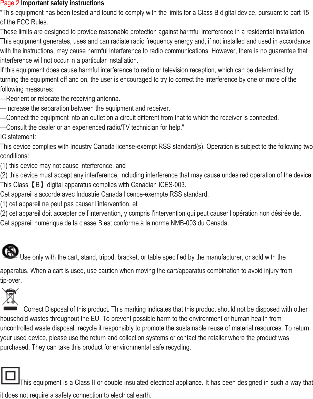 Page 2 Important safety instructions &quot;This equipment has been tested and found to comply with the limits for a Class B digital device, pursuant to part 15 of the FCC Rules. These limits are designed to provide reasonable protection against harmful interference in a residential installation. This equipment generates, uses and can radiate radio frequency energy and, if not installed and used in accordance with the instructions, may cause harmful interference to radio communications. However, there is no guarantee that interference will not occur in a particular installation. If this equipment does cause harmful interference to radio or television reception, which can be determined by turning the equipment off and on, the user is encouraged to try to correct the interference by one or more of the following measures: —Reorient or relocate the receiving antenna. —Increase the separation between the equipment and receiver. —Connect the equipment into an outlet on a circuit different from that to which the receiver is connected. —Consult the dealer or an experienced radio/TV technician for help.&quot; IC statement: This device complies with Industry Canada license-exempt RSS standard(s). Operation is subject to the following two conditions: (1) this device may not cause interference, and (2) this device must accept any interference, including interference that may cause undesired operation of the device. This Class【B】digital apparatus complies with Canadian ICES-003. Cet appareil s’accorde avec Industrie Canada licence-exempte RSS standard. (1) cet appareil ne peut pas causer l’intervention, et (2) cet appareil doit accepter de l’intervention, y compris l’intervention qui peut causer l’opération non désirée de. Cet appareil numérique de la classe B est conforme à la norme NMB-003 du Canada.  Use only with the cart, stand, tripod, bracket, or table specified by the manufacturer, or sold with the apparatus. When a cart is used, use caution when moving the cart/apparatus combination to avoid injury from tip-over.   Correct Disposal of this product. This marking indicates that this product should not be disposed with other household wastes throughout the EU. To prevent possible harm to the environment or human health from uncontrolled waste disposal, recycle it responsibly to promote the sustainable reuse of material resources. To return your used device, please use the return and collection systems or contact the retailer where the product was purchased. They can take this product for environmental safe recycling.  This equipment is a Class II or double insulated electrical appliance. It has been designed in such a way that it does not require a safety connection to electrical earth.       