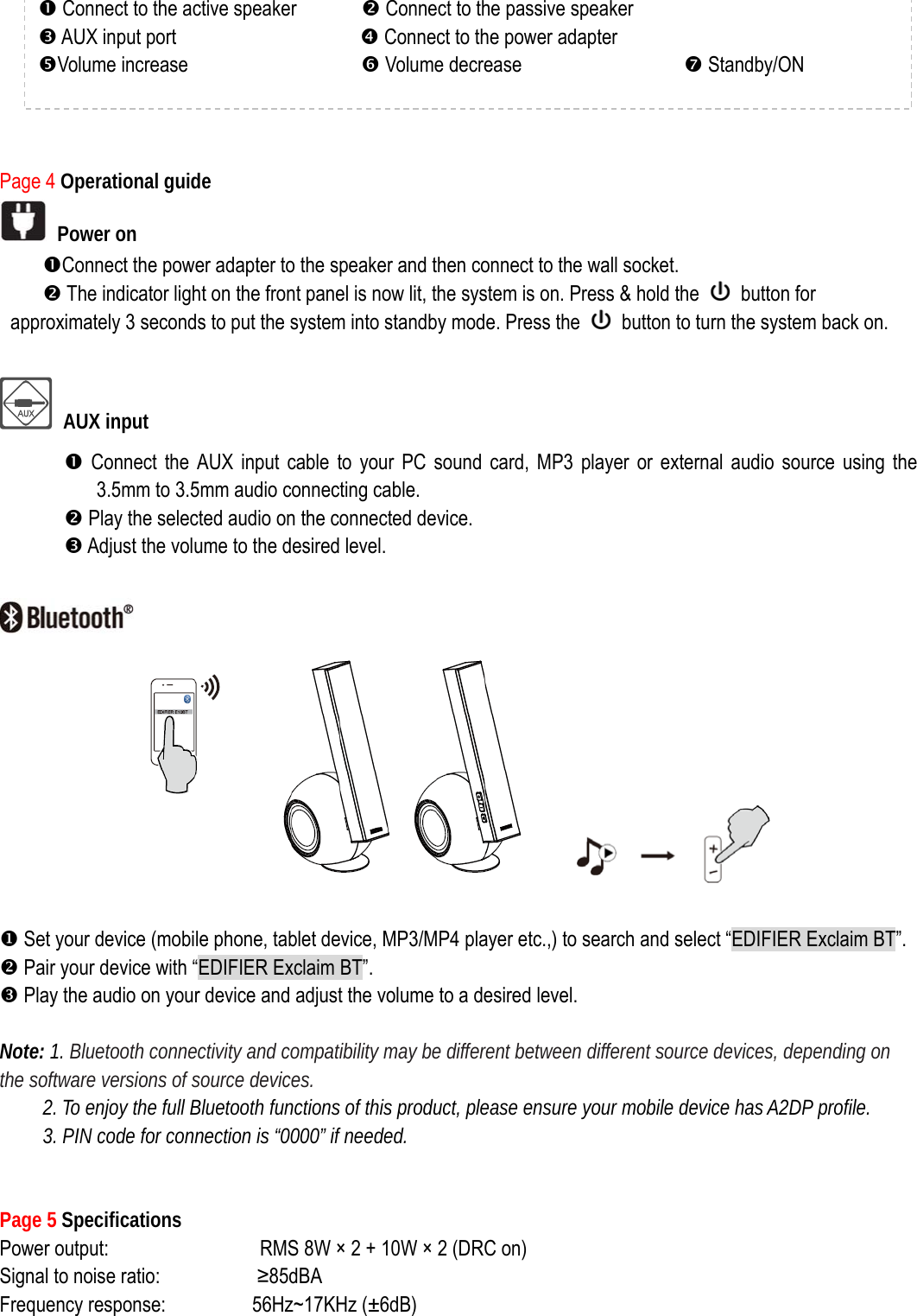        Page 4 Operational guide  Power on nConnect the power adapter to the speaker and then connect to the wall socket.   o The indicator light on the front panel is now lit, the system is on. Press &amp; hold the   button for approximately 3 seconds to put the system into standby mode. Press the    button to turn the system back on.   AUX input n Connect the AUX input cable to your PC sound card, MP3 player or external audio source using the 3.5mm to 3.5mm audio connecting cable.        o Play the selected audio on the connected device. p Adjust the volume to the desired level.          X Set your device (mobile phone, tablet device, MP3/MP4 player etc.,) to search and select “EDIFIER Exclaim BT”. Y Pair your device with “EDIFIER Exclaim BT”. Z Play the audio on your device and adjust the volume to a desired level.  Note: 1. Bluetooth connectivity and compatibility may be different between different source devices, depending on the software versions of source devices. 2. To enjoy the full Bluetooth functions of this product, please ensure your mobile device has A2DP profile. 3. PIN code for connection is “0000” if needed.   Page 5 Specifications Power output:              RMS 8W × 2 + 10W × 2 (DRC on)                         Signal to noise ratio:         ≥85dBA Frequency response:        56Hz~17KHz (±6dB) n Connect to the active speaker            o Connect to the passive speaker p AUX input port                 q Connect to the power adapter rVolume increase                s Volume decrease               t Standby/ON           