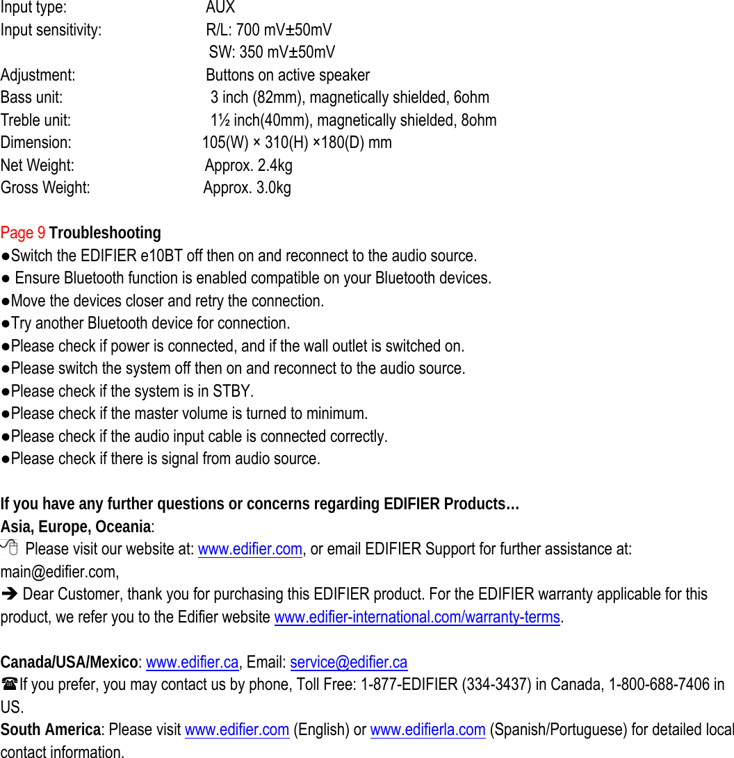 Input type:                AUX  Input sensitivity:            R/L: 700 mV±50mV  SW: 350 mV±50mV   Adjustment:               Buttons on active speaker  Bass unit:                 3 inch (82mm), magnetically shielded, 6ohm Treble unit:                1½ inch(40mm), magnetically shielded, 8ohm Dimension:               105(W) × 310(H) ×180(D) mm Net Weight:               Approx. 2.4kg Gross Weight:             Approx. 3.0kg  Page 9 Troubleshooting ●Switch the EDIFIER e10BT off then on and reconnect to the audio source. ● Ensure Bluetooth function is enabled compatible on your Bluetooth devices. ●Move the devices closer and retry the connection.   ●Try another Bluetooth device for connection. ●Please check if power is connected, and if the wall outlet is switched on.   ●Please switch the system off then on and reconnect to the audio source. ●Please check if the system is in STBY. ●Please check if the master volume is turned to minimum. ●Please check if the audio input cable is connected correctly. ●Please check if there is signal from audio source.  If you have any further questions or concerns regarding EDIFIER Products… Asia, Europe, Oceania:   Please visit our website at: www.edifier.com, or email EDIFIER Support for further assistance at: main@edifier.com,  Î Dear Customer, thank you for purchasing this EDIFIER product. For the EDIFIER warranty applicable for this product, we refer you to the Edifier website www.edifier-international.com/warranty-terms.   Canada/USA/Mexico: www.edifier.ca, Email: service@edifier.ca  If you prefer, you may contact us by phone, Toll Free: 1-877-EDIFIER (334-3437) in Canada, 1-800-688-7406 in US. South America: Please visit www.edifier.com (English) or www.edifierla.com (Spanish/Portuguese) for detailed local contact information.  
