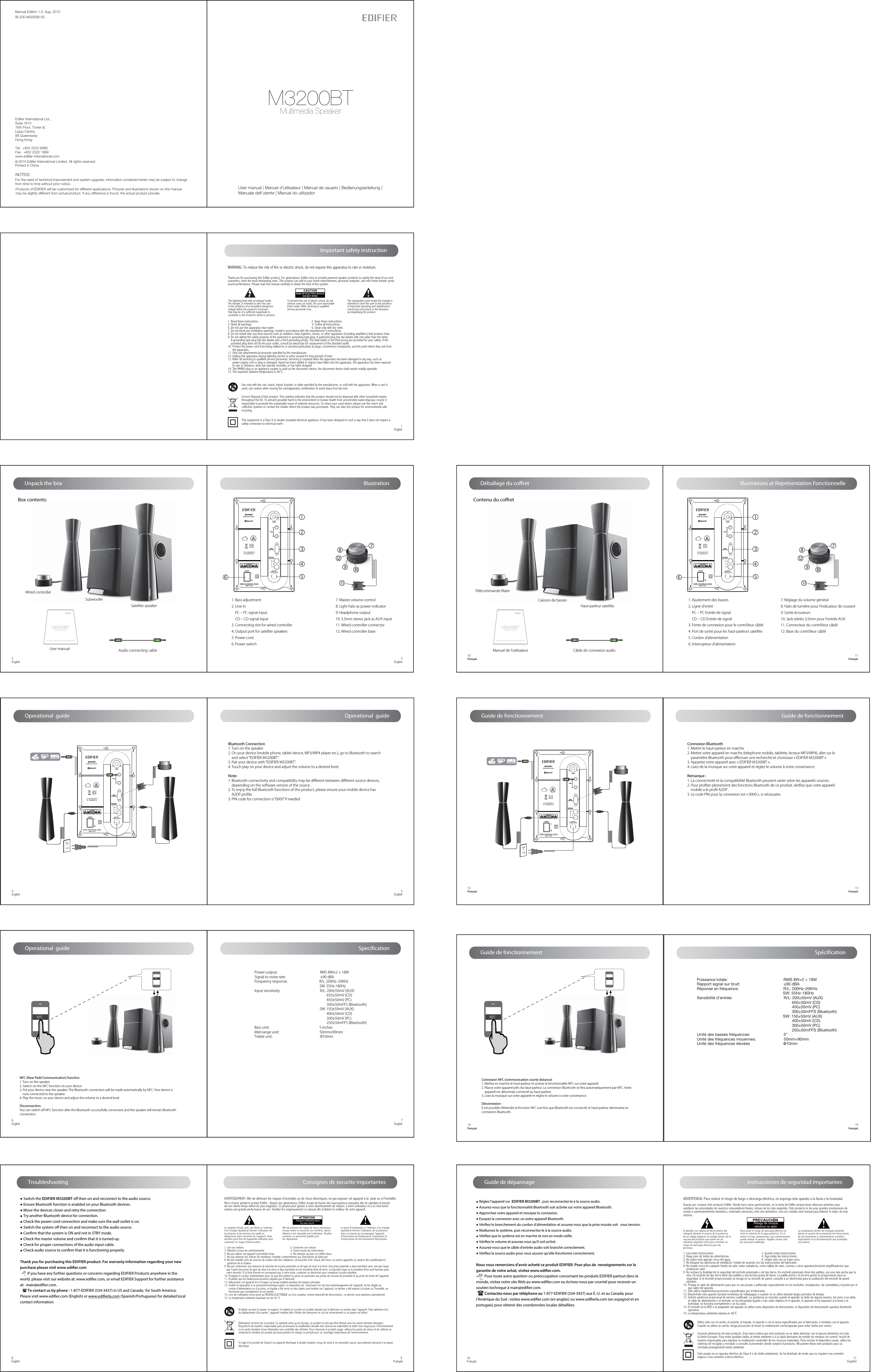 Manual Edition 1.0, Aug. 2015IB-200-M3200B-00Products of EDIFIER will be customized for different applications. Pictures and illustrations shown on this manual may be slightly different from actual product. If any difference is found, the actual product prevails.NOTICE:For the need of technical improvement and system upgrade, information contained herein may be subject to change from time to time without prior notice.  Printed in ChinaEdifier International Ltd.,Suite 161016th Floor, Tower II,Lippo Centre,89 QueenswayHong KongTel:  +852 2522 6989Fax:  +852 2522 1989www.edifier-international.com2015 Edifier International Limited. All rights reserved.User manual | Manuel d’utilisateur | Manual de usuario | Bedienungsanleitung |Manuale dell’utente | Manual do utilizador  Multimedia SpeakerM3200BTUnpack the boxBox contents:User manual | Manuel d’utilisateur | Manual de usuario | Bedienungsanleitung | Manuale dell’utenteMultimedia SpeakerM3200BTSubwooferSatellite speaker1. Bass adjustment2. Line in     PC – PC signal input    CD – CD signal input3. Connecting slot for wired controller4. Output port for satellite speakers5. Power cord6. Power switchIIIustration7. Master volume control8. Light halo as power indicator9. Headphone output 10. 3.5mm stereo jack as AUX input11. Wired controller connector12. Wired controller baseWired controllerUser manual Audio connecting cable2English 3EnglishDéballage du coffretContenu du coretUser manual | Manuel d’utilisateur | Manual de usuario | Bedienungsanleitung | Manuale dell’utenteMultimedia SpeakerM3200BTCaisson de bassesHaut-parleur satellite Télécommande ﬁlaireManuel de l’utilisateur Câble de connexion audio7. Réglage du volume général8. Halo de lumière pour l’indicateur de courant9. Sortie écouteurs10. Jack stéréo 3,5mm pour l’entrée AUX11. Connecteur du contrôleur câblé12. Base du contrôleur câbléIllustrations at Représentation Fonctionnelle1. Ajustement des basses2. Ligne d&apos;entré    PC – PC Entrée de signal    CD – CD Entrée de signal3. Fente de connexion pour le contrôleur câblé4. Port de sortie pour les haut-parleurs satellite5. Cordon d’alimentation 6. Interrupteur d&apos;alimentation 10Français11FrançaisThank you for purchasing this Edifier product. For generations, Edifier tries to provide powered speaker products to satisfy the need of our end customers, even the most demanding ones. This product can add to your home entertainment, personal computer, and mini home theater great sound performance. Please read this manual carefully to obtain the best of this system.The lightning flash with arrowhead inside the triangle, is intended to alert the user to the presence of un-insulated dangerous voltage within the product&apos;s enclosure that may be of a sufficient magnitude toconstitute a risk of electric shock to persons.To prevent the risk of electric shock, do not remove cover (or back). No user-serviceable Parts inside. Refer servicing to qualified Service personnel only. 1. Read these instructions.                                                                   2. Keep these instructions.3. Heed all warnings.                                                                            4. Follow all instructions.5. Do not use this apparatus near water.                                               6. Clean only with dry cloth.7. Do not block any ventilation openings. Install in accordance with the manufacturer’s instructions.8. Do not install near any heat sources such as radiators, heat registers, stoves, or other apparatus (including amplifiers) that produce heat.9. Do not defeat the safety purpose of the polarized or grounding-type plug. A polarized plug has two blades with one wider than the other.     A grounding type plug has two blades and a third grounding prong. The wide blade or the third prong are provided for your safety. If the     provided plug does not fit into your outlet, consult an electrician for replacement of the obsolete outlet.10. Protect the power cord from being walked on or pinched particularly at plugs, convenience receptacles, and the point where they exit from       the apparatus.11. Only use attachments/accessories specified by the manufacturer.12. Unplug this apparatus during lightning storms or when unused for long periods of time.13. Refer all servicing to qualified service personnel. Servicing is required when the apparatus has been damaged in any way, such as       power-supply cord or plug is damaged, liquid has been spilled or objects have fallen into the apparatus, the apparatus has been exposed       to rain or moisture, does not operate normally, or has been dropped.14. The MAINS plug or an appliance coupler is used as the disconnect device, the disconnect device shall remain readily operable.15. The maximum ambient temperature is 40°C.The exclamation point inside the triangle is intended to alert the user to the presence of important operating and maintenance(servicing) instructions in the literature accompanying the product.WARNING: To reduce the risk of fire or electric shock, do not expose this apparatus to rain or moisture.Important safety instruction1EnglishOperational  guide4English 5English6English 7EnglishBluetooth Connection1. Turn on the speaker2. On your device (mobile phone, tablet device, MP3/MP4 player etc.), go to Bluetooth to search     and select “EDIFIER M3200BT”.3. Pair your device with “EDIFIER M3200BT”.4. Touch play on your device and adjust the volume to a desired level.Note:1. Bluetooth connectivity and compatibility may be diﬀerent between diﬀerent source devices,     depending on the software version of the source.2. To enjoy the full Bluetooth functions of this product, please ensure your mobile device has     A2DP proﬁle.3. PIN code for connection is “0000” if neededGuide de fonctionnement 12Français13Français14Français15FrançaisConnexion Bluetooth1. Mettre le haut-parleur en marche2. Mettre votre appareil en marche (telephone mobile, tablette, lecteur MP3/MP4), aller sur le    paramètre Bluetooth pour eﬀectuer une recherché et choisissez « EDIFIER M3200BT »3. Appariez votre appareil avec « EDIFIER M3200BT ».4. Lisez de la musique sur votre appareil et réglez le volume à votre convenance.Remarque :1. La connectivité et la compatibilité Bluetooth peuvent varier selon les appareils sources.2. Pour proﬁter pleinement des fonctions Bluetooth de ce produit, vériﬁez que votre appareil     mobile a le proﬁl A2DP .3. Le code PIN pour la connexion est « 0000 », si nécessaire.Connexion NFC (communication courte distance)1. Mettez en marche le haut-parleur et activez la fonctionnalité NFC sur votre appareil.2. Placez votre appareil près du haut-parleur. La connexion Bluetooth se fera automatiquement par NFC. Votre    appareil est désormais connecté au haut-parleur.3. Lisez la musique sur votre appareil et réglez le volume à votre convenance.Déconnexion :Il est possible d’éteindre la fonction NFC une fois que Bluetooth est connecté, le haut-parleur demeurera en connexion Bluetooth.Spécification8English● Switch the EDIFIER M3200BT o then on and reconnect to the audio source. ● Ensure Bluetooth function is enabled on your Bluetooth devices.● Move the devices closer and retry the connection. ● Try another Bluetooth device for connection.● Check the power cord connection and make sure the wall outlet is on. ● Switch the system o then on and reconnect to the audio source.● Conrm that the system is ON and not in STBY mode.● Check the master volume and conrm that it is turned up.● Check for proper connections of the audio input cable.● Check audio source to conrm that it is functioning properly.Thank you for purchasing this EDIFIER product. For warranty information regarding your new purchase please visit www.edier.com        If you have any further questions or concerns regarding EDIFIER Products anywhere in the world. please visit our website at: www.ediﬁer.com, or email EDIFIER Support for further assistance at:  main@ediﬁer.com.        To contact us by phone : 1-877-EDIFIER (334-3437) in US and Canada;  for South America: Please visit www.ediﬁer.com (English) or www.ediﬁerla.com (Spanish/Portuguese) for detailed local contact information.Troubleshooting         9Français AVERTISSEMENT: Afin de diminuer les risques d’incendies ou de chocs électriques, ne pas exposer cet appareil à la  pluie ou à l’humidité.Le point d’exclamation à l’intérieur d’un triangle équilatéral informe l’utilisateur de la présence, dans ce manuel qui accompagne l’appareil, d’instructions de maintenance (réparation) et d’instructions de fonctionnement importantes.Afin de prévenir les risque de chocs électriques, ne pas retirer le couvercle (ou l’arrière). Aucun élément n’est réparable par l’utilisateur. Veuillez contacter un personnel qualifié pour les réparations. Risque d’électrocution       ne pas ouvrirMerci d’avoir acheté le produit Edifier . Depuis des générations, Edifier essaie de fournir des haut-parleurs puissants afin de satisfaire le besoinde nos clients finaux même les plus exigeants. Ce produit peut ajouter à votre divertissement de maison, à votre ordinateur et à un mini homecinéma une grande performance de son. Veuillez lire soigneusement ce manuel afin d’obtenir le meilleur de votre appareil.Le symbole d’éclair avec une flèche à l’intérieur d’un triangle équilatéral informe l’utilisateur de la présence d’une tension non isolée et dangereuse dans l’enceinte de l’appareil. Cette dernière peut être de magnitude suffisante pour constituer un risque d’électrocution.  1. Lire ces notices                                                                2. Conserver ces notices3. Attention à tous les avertissements                                    4. Suivre toutes les instructions5. Ne pas utiliser cet appareil à proximité d’eau                      6. Ne nettoyer qu’avec un chiffon doux.7. Ne pas obstruer les orifices de ventilation. Installer conformément aux instructions du fabricant.8. Ne pas installer près de sources de chaleur tels des radiateurs, de bouches d’air chaud, des fours, ou autres appareils (y compris des amplificateurs)    générant de la chaleur.9. Ne pas contrevenir aux mesures de sécurité de la prise polarisée ou de type de mise à la terre. Une prise polarisée a deux barrettes avec une plus large    que l’autre Une prise de type de mise à la terre a deux barrettes et une troisième fiche de terre. La barrette large ou la troisième fiche sont fournies pour   votre sécurité. Si la fiche fournie ne correspond pas à votre prise, contacter un électricien pour remplacer la prise obsolète.10. Protégez le cordon d’alimentation pour ne pas être piétiné ou pincé en particulier aux prises de courant de proximité et au point de sortie de l&apos;appareil.11. N’utiliser que les fixations/accessoires stipulés par le fabricant.12. Débrancher cet appareil lors d’orages ou lorsqu’inutilisé pendant de longues périodes.13. Confier la réparation à un personnel technique agréé. La réparation est  nécessaire lors de tout endommagement de l’appareil, tel les dégâts au       cordon d’alimentation ou à la prise, un liquide a été versé ou des objets sont tombés sur l’appareil, ce dernier a été exposé à la pluie ou l’humidité, ne       fonctionne pas normalement ou est tombé. 14. Lors de l’utilisation d’une prise au RESEAU ELECTRIQUE ou d’un coupleur comme dispositif de déconnexion ; ce dernier sera maintenu opérationnel.15. La température ambiante maximale est de 40 °C.Consignes de securite importantes16Français Guide de dépannage● Réglez l&apos;appareil sur  EDIFIER M3200BT , puis reconnectez-le à la source audio.● Assurez-vous que la fonctionnalité Bluetooth soit activée sur votre appareil Bluetooth.● Approchez votre appareil et ressayez la connexion. ● Essayez la connexion avec un autre appareil Bluetooth.● Vériez le branchement du cordon d&apos;alimentation et assurez-vous que la prise murale soit   sous tension. ● Réallumez le système, puis reconnectez-le à la source audio.● Vériez que le système est en marche et non en mode veille.● Vériez le volume et assurez-vous qu&apos;il soit activé.● Assurez-vous que le câble d&apos;entrée audio soit branché correctement.● Vériez la source audio pour vous assurer qu&apos;elle fonctionne correctement.Nous vous remercions d&apos;avoir acheté ce produit EDIFIER. Pour plus de  renseignements sur la garantie de votre achat, visitez www.edier.com.          Pour toute autre question ou préoccupation concernant les produits EDIFIER partout dans le monde, visitez notre site Web au www.edier.com ou écrivez-nous par courriel pour recevoir un soutien technique à main@edier.com.          Contactez-nous par téléphone au 1-877-EDIFIER (334-3437) aux É.-U. et au Canada; pour l&apos;Amérique du Sud : visitez www.edier.com (en anglais) ou www.edierla.com (en espagnol et en portugais) pour obtenir des coordonnées locales détaillées.Instrucciones de seguridad importantesADVERTENCIA: Para reducir el riesgo de fuego o descarga eléctrica, no exponga este aparato a la lluvia o la humedad.Gracias por comprar éste producto Edifier. Desde hace varias generaciones, es la meta de Edifier proporcionar altavoces potentes para satisfacer las necesidades de nuestros consumidores finales, incluso de los más exigentes. Este producto le da unas grandes prestaciones de sonido a suentretenimiento doméstico, ordenador personal y mini cine doméstico. Lea con cuidado este manual para obtener lo mejor de este sistema. 1. Lea estas instrucciones                                                             2. Guarde estas instrucciones3. Haga caso de todas las advertencias.                                         4. Siga todas las instrucciones.5. No utilice este aparato cerca del agua.                                       6. Limpie sólo con un trapo seco.7. No bloquee las aberturas de ventilación. Instale de acuerdo con las instrucciones del fabricante.8. No instale cerca de cualquier fuente de calor como radiadores, como rejillas de calor, cocinas u otros aparatos(inclusive amplificadores) que     produzcan calor.9. No rechace la finalidad de la seguridad del enchufe polarizado o de tipo tierra. Un enchufe polarizado tiene dos patillas, con una más ancha que la    otra. Un enchufe de tipo tierra tiene dos patillas y una tercera punta de tierra. La patilla ancha o la tercera punta se proporcionan para su     seguridad. Si el enchufe proporcionado no encaja en su enchufe de pared, consulte a un electricista para la sustitución del enchufe de pared      obsoleto.10. Proteja el cable de alimentación para que no sea pisado o pellizcado especialmente en los enchufes, receptáculos  de comodidad y el punto por el      que salen del aparato.11. Sólo utilice implementos/accesorios especificados por el fabricante.12. Desenchufe este aparato durante tormentas de relámpagos o cuando no se utilice durante largos periodos de tiempo.13. Solicite asistencia al personal de servicio cualificado. La asistencia se necesita cuando el aparato se dañe de alguna manera, tal como si se daña       el cable de alimentación o el enchufe, se ha derramado líquido o han caído objetos en el aparato, el aparato se ha expuesto a la lluvia o la       humedad, no funciona normalmente o se ha caído.14. El enchufe de la RED o el adaptador del aparato se utiliza como dispositivo de desconexión, el dispositivo de desconexión quedará fácilmente       operativo.15. La temperatura ambiente máxima es 40℃.La exclamación dentro del triangulo pretende alertar al usuario de la presencia de instrucciones de funcionamiento y mantenimiento (revisión) importantes en la documentación que acompaña al producto.Para evitar el riesgo de descarga eléctrica no retire la cubierta (ni la tapa posterior). En el interior no hay componentes cuyo mantenimiento pueda realizar el usuario. Hágalos revisar sólo por personal cualificado. Riesgo de choque  eléctrico no abrirEl destello con cabeza de flecha dentro del triangulo advierte al usuario de la presencia de un voltaje peligroso no aislado dentro de la carcasa del producto que puede ser de suficiente magnitud como para constituir un riesgo de descarga eléctrica para las personas.17EspañolSpecificationPower output:                                                 RMS 8W×2 + 18WSignal to noise rate:                                        ≥90 dBAFrequency response:                                    R/L: 200Hz–20KHz                                                                            SW: 55Hz-180HzInput sensitivity:                                             R/L: 200±50mV (AUX)                                                                                  650±50mV (CD)                                                                                  450±50mV (PC)                                                                                  300±50mFFS (Bluetooth)                                                                          SW: 150±50mV (AUX)                                                                                  400±50mV (CD)                                                                                  300±50mV (PC)                                                                                  250±50mFFS (Bluetooth)Bass unit:                                                         5 inchesMid-range unit:                                              50mm×90mmTreble unit:                                                      Φ10mmPuissance totale:                                                  RMS 8W×2 + 18WRapport signal sur bruit:                                       ≥90 dBARéponse en fréquence:                                        R/L: 200Hz–20KHz                                                                               SW: 55Hz-180HzSensibilité d&apos;entrée:                                              R/L: 200±50mV (AUX)                                                                                     650±50mV (CD)                                                                                     450±50mV (PC)                                                                                     300±50mFFS (Bluetooth)                                                                             SW: 150±50mV (AUX)                                                                                     400±50mV (CD)                                                                                     300±50mV (PC)                                                                                     250±50mFFS (Bluetooth)Unité des basses fréquences:                              5”Unité des fréquences moyennes:                         50mm×90mmUnité des fréquences élevées                              Φ10mmNFC (Near Field Communication) function1. Turn on the speaker2. Switch on the NFC function on your device3. Put your device near the speaker. The Bluetooth connection will be made automatically by NFC. Your device is     now connected to the speaker.4. Play the music on your device and adjust the volume to a desired level.Disconnection:You can switch oﬀ NFC function after the Bluetooth successfully connected, and the speaker will remain Bluetooth connection.NFCNFCNFCNFCOperational  guideOperational  guideGuide de fonctionnement Guide de fonctionnement Élimination correcte de ce produit. Ce symbole avise qu’en Europe, ce produit ne doit pas être éliminé avec les autres déchets ménagers.Recyclez-le de manière responsable pour promouvoir la réutilisation durable des ressources matérielles et éviter tout risque pour l’environnementou la santé résultant d’une élimination non contrôlée des déchets. Pour retourner le produit usagé, utilisez les points de retour et de collecte oucontactez le vendeur du produit qui peut prendre en charge ce produit pour un recyclage respectueux de l’environnement.N’utiliser qu’avec le panier, le support, le trépied, le crochet ou la table stipulés par le fabricant ou vendus avec l’appareil. Faire attention lors du déplacement d’un panier / appareil combiné afin d’éviter des blessures en cas de renversement si un panier est utilisé. Il s’agit d’un produit de Classe II ou appareil électrique à double isolation conçu de sorte à ne nécessiter aucun raccordement sécurisé à la masse électrique.Utilice sólo con el carrito, el estante, el trípode, el soporte o con la mesa especificados por el fabricante, o vendidos con el aparato. Cuando se utiliza un carrito, tenga precaución al mover la combinación carrito/aparato para evitar daños por vuelco.Correcta eliminación de este producto. Esta marca indica que este producto no se debe desechar con la basura doméstica en toda la Unión Europea. Para evitar posibles daños al medio ambiente o a la salud derivados de vertido de residuos sin control, recicle de manera responsable para impulsar la reutilización sostenible de los recursos materiales. Para reciclar el dispositivo usado, utilice los sistemas de recogida y reciclado o consulte al proveedor donde compró el producto. Allí pueden llevar este producto para su reciclado protegiendoel medio ambiente.Este equipo es un aparato eléctrico de Clase II o de doble aislamiento. Se ha diseñado de modo que no requiere una conexión segura a una conexión a tierra eléctrica Correct Disposal of this product. This marking indicates that this product should not be disposed with other household wastes throughout the EU. To prevent possible harm to the environment or human health from uncontrolled waste disposal, recycle it responsibly to promote the sustainable reuse of material resources. To return your used device, please use the return and collection systems or contact the retailer where the product was purchased. They can take this product for environmental safe recycling.Use only with the cart, stand, tripod, bracket, or table specified by the manufacturer, or sold with the apparatus. When a cart is used, use caution when moving the cart/apparatus combination to avoid injury from tip-over. This equipment is a Class II or double insulated electrical appliance. It has been designed in such a way that it does not require a safety connection to electrical earth.