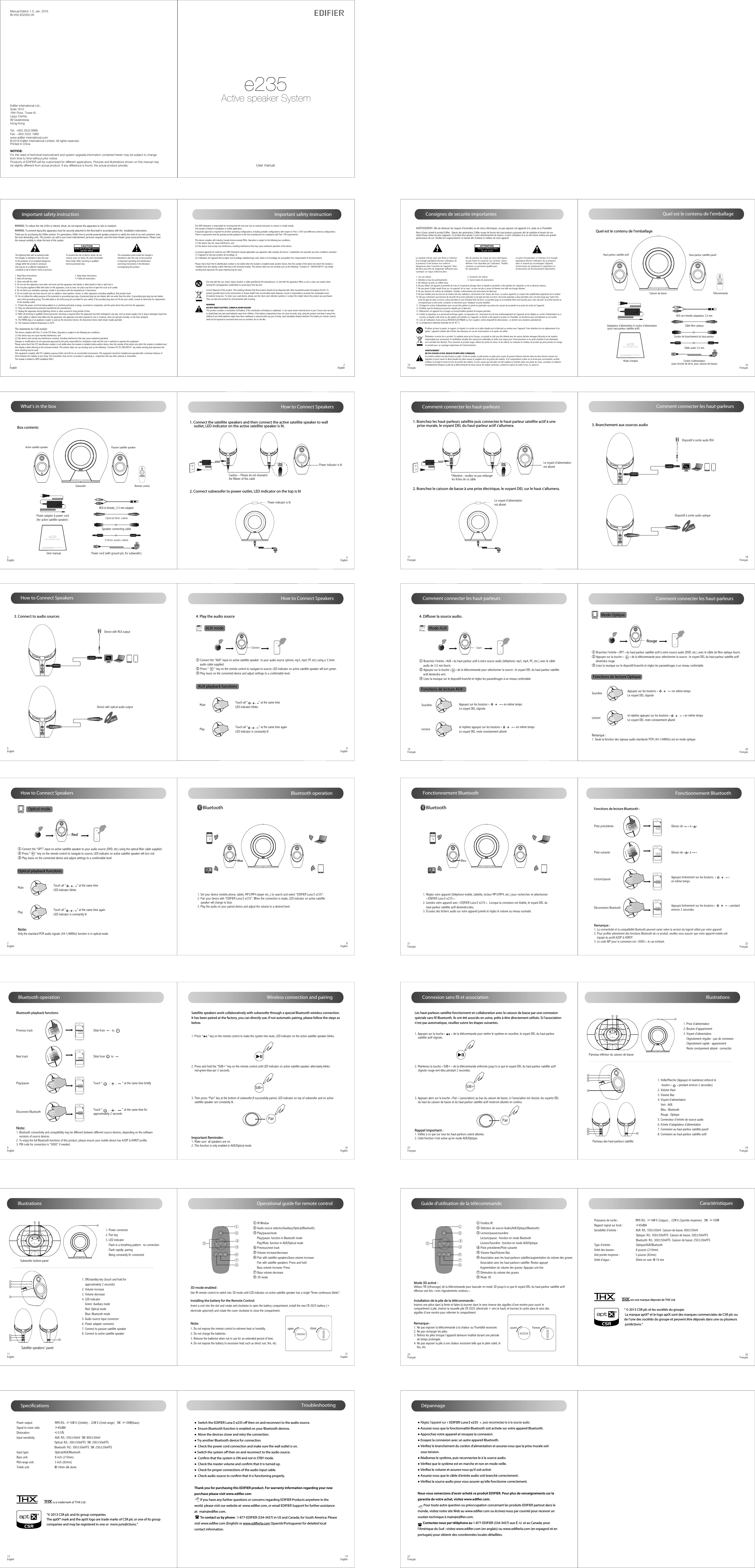 User manual Manual Edition 1.0, Jan. 2016IB-200-E02350-00Products of EDIFIER will be customized for different applications. Pictures and illustrations shown on this manual maybe slightly different from actual product. If any difference is found, the actual product prevails.NOTICE:For the need of technical improvement and system upgrade,information contained herein may be subject to change from time to time without prior notice.  Printed in China© 2016 Edifier International Limited. All rights reserved.Edifier International Ltd.,Suite 161016th Floor, Tower II,Lippo Centre,89 QueenswayHong KongTel:  +852 2522 6989Fax:  +852 2522 1989www.edifier-international.come235Active speaker System3English 4English5English 6English7English 8English9English 10English11English 12English13English 14EnglishAUX modeHow to Connect SpeakersGreenHow to Connect SpeakersWhat’s in the boxHow to Connect SpeakersBox contentsPower indicator is lit↑Power adapter &amp; power cord(for active satellite speaker)User manual | Manuel d’utilisateur | Manual de usuario | Bedienungsanleitung | Manuale dell’utente | Manual do utilizadore235Active speaker SystemUser manualActive satellite speaker Passive satellite speakerRemote controlSubwoofer1. Connect the satellite speakers and then connect the active satellite speaker to wall      outlet, LED indicator on the active satellite speaker is lit.2. Connect subwoofer to power outlet, LED indicator on the top is lit3. Connect to audio sourcesDC In (18V)L Spk OutAux In/Opt InCaution – Please do not mismatch the fillister of this cableSpk In Power indicator is lit4. Play the audio sourceBluetooth operation BlueEDIFIER Luna Eclipse1. Set your device (mobile phone, tablet, MP3/MP4 player etc.,) to search and select “EDIFIER Luna E e235”.2. Pair your device with “EDIFIER Luna E e235”. When the connection is made, LED indicator on active satellite     speaker will change to blue. 3. Play the audio on your paired device and adjust the volume to a desired level. BluetoothSpecificationsOptical fiber cablePower cord (with ground pin, for subwoofer)Speaker connecting cable3.5mm audio cableRCA to female_3.5 mm adapterDC In (18V)L Spk OutAux In/Opt In↑Device with RCA outputDC In (18V)L Spk OutAux In/Opt InDevice with optical audio output① Connect the “AUX” input on active satellite speaker  to your audio source (phone, mp3, mp4, PC etc) using a 3.5mm      audio cable supplied.② Press “       ” key on the remote control to navigate to source; LED indicator on active satellite speaker will turn green.③ Play music on the connected device and adjust settings to a comfortable level.Optical modeRedNote:Only the standard PCM audio signals (44.1/48KHz) function is in optical mode.① Connect the “OPT” input on active satellite speaker to your audio source (DVD, etc) using the optical fiber cable supplied.② Press “      ” key on the remote control to navigate to source; LED indicator on active satellite speaker will turn red.③ Play music on the connected device and adjust settings to a comfortable level.Important safety instruction1EnglishThank you for purchasing this Edifier product. For generations, Edifier tries to provide powered speaker products to satisfy the need of our end customers, even the most demanding ones. This product can add to your home entertainment, personal computer, and mini home theater great sound performance. Please read this manual carefully to obtain the best of this system.The lightning flash with arrowhead inside the triangle, is intended to alert the user to the presence of un-insulated dangerous voltage within the product&apos;s enclosure that may be of a sufficient magnitude toconstitute a risk of electric shock to persons.To prevent the risk of electric shock, do not remove cover (or back). No user-serviceable Parts inside. Refer servicing to qualified Service personnel only. 1. Read these instructions.                                                                   2. Keep these instructions.3. Heed all warnings.                                                                            4. Follow all instructions.5. Clean only with dry cloth.6. Do not use this apparatus near water and never put this apparatus into liquids or allow liquids to drip or spill onto it. 7. Do not place appliance filled with water on this apparatus, such as vase; nor place any form of open fire such as lit candle.8. Do not block any ventilation openings. Install in accordance with the manufacturer’s instructions.9. Do not install near any heat sources such as radiators, heat registers, stoves, or other apparatus (including amplifiers) that produce heat.10. Do not defeat the safety purpose of the polarized or grounding-type plug. A polarized plug has two blades with one wider than the other. A grounding type plug has two blades    and a third grounding prong. The wide blade or the third prong are provided for your safety. If the provided plug does not fit into your outlet, consult an electrician for replacement     of the obsolete outlet.11. Protect the power cord from being walked on or pinched particularly at plugs, convenience receptacles, and the point where they exit from the apparatus.12. Only use attachments/accessories specified by the manufacturer.13. Unplug this apparatus during lightning storms or when unused for long periods of time.14. Refer all servicing to qualified service personnel. Servicing is required when the apparatus has been damaged in any way, such as power-supply cord or plug is damaged, liquid has      been spilled or objects have fallen into the apparatus, the apparatus has been exposed to rain or moisture, does not operate normally, or has been dropped.15. The MAINS plug or an appliance coupler is used as the disconnect device, the disconnect device shall remain readily operable.16. The maximum ambient temperature is 40℃.The exclamation point inside the triangle is intended to alert the user to the presence of important operating and maintenance(servicing) instructions in the literature accompanying the product.WARNING: To reduce the risk of fire or electric shock, do not expose this apparatus to rain or moisture.Important safety instruction2EnglishCorrect Disposal of this product. This marking indicates that this product should not be disposed with other household wastes throughout the EU. Toprevent possible harm to the environment or human health from uncontrolled waste disposal, recycle it responsibly to promote the sustainable reuseof material resources. To return your used device, please use the return and collection systems or contact the retailer where the product was purchased.They can take this product for environmental safe recycling.Use only with the cart, stand, tripod, bracket, or table specified by the manufacturer, or sold with the apparatus. When a cart is used, use caution when moving the cart/apparatus combination to avoid injury from tip-over. WARNINGDO NOT INGEST BATTERY, CHEMICAL BURN HAZARDThis product contains a coin/button cell battery. If the coin/button cell battery is swallowed,  it can cause severe internal burns in just 2 hours and can lead to death.Keep new and used batteries away from children, if the battery compartment does not close securely, stop using the product and keep it away fromchildren.If you think batteries might have been swallowed or placed inside any part of body, seek immediate medical attention.The battery (in remote control)shall not be exposed to excessive heat such as sunshine, fire or the like.WARNING: To prevent injury,this apparatus must be securely attached to the floor/wall in accordance with the  installation instructions.This device complies with Industry Canada license-exempt RSSs. Operation is subject to the following two conditions: (1) this device may not cause interference, and (2) this device must accept any interference, including interference that may cause undesired operation of the device.Le présent appareil est conforme aux CNR d&apos;Industrie Canada applicables aux appareils radio exempts de licence. L&apos;exploitation est autorisée aux deux conditions suivantes : (1) l&apos;appareil ne doit pas produire de brouillage, et (2) l&apos;utilisateur de l&apos;appareil doit accepter tout brouillage radioélectrique subi, même si le brouillage est susceptible d&apos;en compromettre le fonctionnement.Please notice that if the IC identification number is not visible when the module is installed inside another device, then the outside of the device into which the module is installed must also display a label referring to the enclosed module. This exterior label can use wording such as the following: “Contains IC: 10004A-EDF24” any similar wording that expresses the same meaning may be used. The OEM integrator is responsible for ensuring that the end-user has no manual instruction to remove or install module.The module is limited to installation in mobile application;A separate approval is required for all other operating configurations, including portable configurations with respect to Part 2.1093 and difference antenna configurations.There is requirement that the grantee provide guidance to the host manufacturer for compliance with Part 15B requirements.This device complies with Part 15 of the FCC Rules. Operation is subject to the following two conditions:(1) this device may not cause harmful interference, and (2) this device must accept any interference received, including interference that may cause undesired operation.Changes or modifications do not expressly approved by the party responsible for compliance could void the user’s authority to operate the equipment.Please notice that if the FCC identification number is not visible when the module is installed inside another device, then the outside of the device into which the module is installed must also display a label referring to the enclosed module. This exterior label can use wording such as the following: “Contains FCC ID: Z9G-EDF24” any similar wording that expresses the same meaning may be used.This equipment complies with FCC radiation exposure limits set forth for an uncontrolled environment. This equipment should be installed and operated with a minimum distance of 20cm between the radiator &amp; your body. This transmitter must not be co-located or operating in  conjunction with any other antenna or transmitter.The module is limited to OEM installation ONLY.The statements for 5.8G module: Illustrations1. Power connector2. Pair key 3. LED indicator     Flash in a breathing pattern:  no connection     Flash rapidly: pairing     Being constantly lit: connected85671234Spk InDC In (18V)L Spk OutAux In/Opt InSubwoofer bottom panelSatellite speakers’ panel1. ON/standby key (touch and hold for    approximately 2 seconds)2. Volume increase3. Volume decrease4. LED indicator    Green: Auxiliary mode    Red: Optical mode    Blue: Bluetooth mode5. Audio source input connector6. Power adapter connector7. Connect to passive satellite speaker8. Connect to active satellite speaker1 2100-240V~50/60Hz800mA Paire235 Active Subwoofer3Bluetooth operation Note: 1. Bluetooth connectivity and compatibility may be different between different source devices, depending on the software     versions of source devices.2. To enjoy the full Bluetooth functions of this product, please ensure your mobile device has A2DP &amp; AVRCP profile.3. PIN code for connection is “0000” if needed.Bluetooth playback functionsPrevious trackNext trackPlay/pauseDisconnect BluetoothSlide from         toSlide from        toTouch “        ,        ,       ” at the same time brieflyTouch “        ,       ,        ” at the same time for approximately 2 secondsTrack001Track002Track003 ...Track001Track002Track003 ...Track001Track002Track003 ...Track001Track002Track003 ... Wireless connection and pairing Satellite speakers work collaboratively with subwoofer through a special Bluetooth wireless connection. It has been paired at the factory, you can directly use; if not automatic pairing, please follow the steps as below.SUB+Pair1. Press “      ” key on the remote control to make the system into mute, LED indicator on the active satellite speaker blinks.3. Then press “Pair” key at the bottom of subwoofer,If successfully paired, LED indicator on top of subwoofer and on active     satellite speaker are constantly lit.2. Press and hold the “SUB+” key on the remote control until LED indicator on active satellite speaker alternately blinks     red-green-blue per 2 seconds.Important Reminder:1. Make sure  all speakers are on. 2. This function is only enabled in AUX/Optical mode. Operational guide for remote controlopen close① ②③ ④⑤⑥⑧⑦① IR Window② Audio source selector(Auxiliary/Optical/Bluetooth)③ Play/pause/mute     Play/pause: function in Bluetooth mode     Play/Mute: function in AUX/Optical mode④ Previous/next track⑤ Volume increase/decrease⑥ Pair with satellite speakers/bass volume increase      Pair with satellite speakers: Press and hold     Bass volume increase: Press⑦ Bass volume decrease⑧ 3D modeNote:1. Do not expose the remote control to extreme heat or humidity.2. Do not charge the batteries.3. Remove the batteries when not in use for an extended period of time.4. Do not expose the battery to excessive heat such as direct sun, fire, etc.Installing the battery for the Remote Control:Insert a coin into the slot and rotate anti-clockwise to open the battery compartment, install the new CR 2025 battery (+ electrode upturned) and rotate the cover clockwise to close the compartment.3D mode enabled：Use IR remote control to switch into 3D mode until LED indicator on active satellite speaker has a single &quot;three continuous blinks&quot;.TroubleshootingMute  Touch all “    ,    ,    ” at the same timeLED indicator blinks Play Touch all “    ,    ,    ” at the same time againLED indicator is constantly litMute  Touch all “    ,    ,    ” at the same timeLED indicator blinks Play Touch all “    ,    ,    ” at the same time againLED indicator is constantly litAUX playback functionsOptical playback functionsHow to Connect SpeakersThank you for purchasing this EDIFIER product. For warranty information regarding your new purchase please visit www.edier.com        If you have any further questions or concerns regarding EDIFIER Products anywhere in the world. please visit our website at: www.ediﬁer.com, or email EDIFIER Support for further assistance at:  main@ediﬁer.com.        To contact us by phone : 1-877-EDIFIER (334-3437) in US and Canada; for South America: Please visit www.ediﬁer.com (English) or www.ediﬁerla.com (Spanish/Portuguese) for detailed local contact information.●  Switch the EDIFIER Luna E e235 o then on and reconnect to the audio source.●  Ensure Bluetooth function is enabled on your Bluetooth devices.●  Move the devices closer and retry the connection. ● Try another Bluetooth device for connection.●  Check the power cord connection and make sure the wall outlet is on. ● Switch the system o then on and reconnect to the audio source.●  Conrm that the system is ON and not in STBY mode.●  Check the master volume and conrm that it is turned up.●  Check for proper connections of the audio input cable.●  Check audio source to conrm that it is functioning properly.Power output:                            RMS R/L: ≥16W X 2(treble) ,  22W X 2(mid-range)   SW: ≥100W(bass) Signal to noise ratio:                  ≥85dBADistoration:                               ≤0.5%Input sensitivity:                         AUX: R/L: 550±50mV  SW: 800±50mV                                                 Optical: R/L: 300±50mFFS  SW: 200±50mFFS                                                Bluetooth: R/L: 300±50mFFS  SW: 250±20mFFSInput type:                                 Optical/AUX/BluetoothBass unit:                                  8 inch (210mm)Mid-range unit:                          3 inch (82mm)Treble unit:                               Φ19mm silk dome“© 2013 CSR plc and its group companies.The aptX® mark and the aptX logo are trade marks of CSR plc or one of its groupcompanies and may be registered in one or  more jurisdictions.”15Français  16Français17Français  18Français19Français  20Français21Français  22Français23Français  24Français25Français  26Français27Français Consignes de securite importantesLe point d’exclamation à l’intérieur d’un triangle équilatéral informe l’utilisateur de la présence, dans ce manuel qui accompagne l’appareil, d’instructions de maintenance (réparation) et d’instructions de fonctionnement importantes.Afin de prévenir les risque de chocs électriques, ne pas retirer le couvercle (ou l’arrière). Aucun élément n’est réparable par l’utilisateur. Veuillez contacter un personnel qualifié pour les réparations. Risque d’électrocution       ne pas ouvrirMerci d’avoir acheté le produit Edifier . Depuis des générations, Edifier essaie de fournir des haut-parleurs puissants afin de satisfaire le besoin de nosclients finaux même les plus exigeants. Ce produit peut ajouter à votre divertissement de maison, à votre ordinateur et à un mini home cinéma une grandeperformance de son. Veuillez lire soigneusement ce manuel afin d’obtenir le meilleur de votre appareil.Le symbole d’éclair avec une flèche à l’intérieur d’un triangle équilatéral informe l’utilisateur de la présence d’une tension non isolée et dangereuse dans l’enceinte de l’appareil. Cette dernière peut être de magnitude suffisante pour constituer un risque d’électrocution.  1. Lire ces notices                                                                2. Conserver ces notices3. Attention à tous les avertissements                                    4. Suivre toutes les instructions5. Ne nettoyer qu’avec un chiffon doux.6. Ne pas utiliser cet appareil à proximité de l’eau et ne jamais le plonger dans un liquide ni permettre à des liquides de s’égoutter ou de se déverser dessus. 7. Ne pas poser d&apos;objet rempli d’eau sur cet appareil, tel un vase ; ne pas non plus y poser de flamme nue telle une bougie allumée.8. Ne pas obstruer les orifices de ventilation. Installer conformément aux instructions du fabricant.9. Ne pas installer près de sources de chaleur tels des radiateurs, de bouches d’air chaud, des fours, ou autres appareils (y compris des amplificateurs)générant de la chaleur.10. Ne pas contrevenir aux mesures de sécurité de la prise polarisée ou de type de mise à la terre. Une prise polarisée a deux barrettes avec une plus large que l’autre Une     prise de type de mise à la terre a deux barrettes et une troisième fiche de terre. La barrette large ou la troisième fiche sont fournies pour votre sécurité. Si la fiche fournie ne     correspond pas à votre prise, contacter un électricien pour remplacer la prise obsolète.11. Protégez le cordon d’alimentation pour ne pas être piétiné ou pincé en particulier aux prises de courant de proximité et au point de sortie de l&apos;appareil.12. N’utiliser que les fixations/accessoires stipulés par le fabricant.13. Débrancher cet appareil lors d’orages ou lorsqu’inutilisé pendant de longues périodes.14. Confier la réparation à un personnel technique agréé. La réparation est  nécessaire lors de tout endommagement de l’appareil, tel les dégâts au cordon d’alimentation ou à      la prise, un liquide a été versé ou des objets sont tombés sur l’appareil, ce dernier a été exposé à la pluie ou l’humidité, ne fonctionne pas normalement ou est tombé. 15. Lors de l’utilisation d’une prise au RESEAU ELECTRIQUE ou d’un coupleur comme dispositif de déconnexion ; ce dernier sera maintenu opérationnel.16. La température ambiante maximale est de 40 °C.AVERTISSEMENT: Afin de diminuer les risques d’incendies ou de chocs électriques, ne pas exposer cet appareil à la  pluie ou à l’humidité.Élimination correcte de ce produit. Ce symbole avise qu’en Europe, ce produit ne doit pas être éliminé avec les autres déchets ménagers.Recyclez-le de manière responsable pour promouvoir la réutilisation durable des ressources matérielles et éviter tout risque pour l’environnement ou la santé résultant d’une élimination non contrôlée des déchets. Pour retourner le produit usagé, utilisez les points de retour et de collecte ou contactez le vendeur du produit qui peut prendre en chargece produit pour un recyclage respectueux de l’environnement.N’utiliser qu’avec le panier, le support, le trépied, le crochet ou la table stipulés par le fabricant ou vendus avec l’appareil. Faire attention lors du déplacement d’un panier / appareil combiné afin d’éviter des blessures en cas de renversement si un panier est utilisé. AVERTISSEMENTNE PAS AVALER LA PILE. RISQUE DE BRÛLURES CHIMIQUES.Ce produit contient une pile bouton ou plate. Si elle est avalée, la pile bouton ou plate peut causer de graves brûlures internes dans les deux heures suivant son ingestion et peut causer le décès.Gardez les piles neuves et usagées hors de portée des enfants. Si le compartiment à piles ne se ferme pas correctement, arrêtez d&apos;utiliser le produit et tenez-le hors de portée des enfants. Si vous croyez que des piles ont été avalées ou insérées dans une partie du corps, consultez un médecinimmédiatement.Éloignez la pile de la télécommande de toute source de chaleur excessive, comme les rayons du soleil, le feu, ou autres.ttCaractéristiquesComment connecter les haut-parleurs3. Branchement aux sources audioDC In (18V)L Spk OutAux In/Opt In↑Dispositif à sortie audio RCADC In (18V)L Spk OutAux In/Opt InDispositif à sortie audio optique Connexion sans fil et associationLes haut-parleurs satellite fonctionnent en collaboration avec le caisson de basse par une connexion spéciale sans fil Bluetooth. Ils ont été associés en usine, prêts à être directement utilisés. Si l’association n’est pas automatique, veuillez suivre les étapes suivantes.SUB+Pair1. Appuyez sur la touche «        » de la télécommande pour mettre le système en sourdine, le voyant DEL du haut-parleur     satellite actif clignote.3. Appuyez alors sur la touche « Pair » (association) au bas du caisson de basse, si l’association est réussie, les voyants DEL     du haut du caisson de basse et du haut-parleur satellite actif resteront allumés en continu. 2. Maintenez la touche « SUB+ » de la télécommande enfoncée jusqu’à ce que le voyant DEL du haut-parleur satellite actif     clignote rouge-vert-bleu pendant 2 secondes.Rappel important :1. Veillez à ce que sur tous les haut-parleurs soient allumés.2. Cette fonction n’est active qu’en mode AUX/Optique.Quel est le contenu de l’emballageUser manual | Manuel d’utilisateur | Manual de usuario | Bedienungsanleitung | Manuale dell’utente | Manual do utilizadore235Active speaker SystemHaut-parleur satellite actif Haut-parleur satellite passifCâble fibre optique                  Cordon d’alimentation (avec broche de terre, pour caisson de basse)Cordon de branchement du haut-parleur Câble audio 3,5 mmRCA vers femelle adaptateur 3,5 mmQuel est le contenu de l’emballageAdaptateur d’alimentation &amp; cordon d’alimentation(pour haut-parleur satellite actif)  Mode d’emploiCaisson de basse Télécommande Comment connecter les haut-parleurs↑DC In (18V)L Spk OutAux In/Opt InSpk In*Attention : veuillez ne pas mélanger les fiches de ce câbleLe voyant d&apos;alimentation est alluméLe voyant d&apos;alimentation est alluméComment connecter les haut-parleursMode OptiqueRougeRemarque :1. Seule la fonction des signaux audio standards PCM (44.1/48KHz) est en mode optique.① Branchez l’entrée « OPT » du haut-parleur satellite actif à votre source audio (DVD, etc.) avec le câble de fibre optique fourni.② Appuyez sur la touche «        » de la télécommande pour sélectionner la source ; le voyant DEL du haut-parleur satellite actif     deviendra rouge.③ Lisez la musique sur le dispositif branché et réglez les paramétrages à un niveau confortable.Sourdine Lecture et répétez appuyez sur les boutons «                » en même tempsLe voyant DEL reste constamment allumé Fonctions de lecture OptiqueAppuyez sur les boutons «                » en même tempsLe voyant DEL clignoteMode AUXVert4. Diffuser la source audio.① Branchez l’entrée « AUX » du haut-parleur actif à votre source audio (téléphone, mp3, mp4, PC, etc.) avec le câble     audio de 3,5 mm fourni.② Appuyez sur la touche «      » de la télécommande pour sélectionner la source ; le voyant DEL du haut-parleur satellite     actif deviendra vert.③ Lisez la musique sur le dispositif branché et réglez les paramétrages à un niveau confortable.SourdineLecture et répétez appuyez sur les boutons «                » en même tempsLe voyant DEL reste constamment alluméComment connecter les haut-parleursAppuyez sur les boutons «                » en même tempsLe voyant DEL clignoteFonctions de lecture AUX :BleuEDIFIER Luna EclipseBluetooth1. Réglez votre appareil (téléphone mobile, tablette, lecteur MP3/MP4, etc.) pour rechercher et sélectionner    « EDIFIER Luna E e235 ».2. Jumelez votre appareil avec « EDIFIER Luna E e235 ».  Lorsque la connexion est établie, le voyant DEL du     haut-parleur satellite actif deviendra bleu.3. Écoutez des fichiers audio sur votre appareil jumelé et réglez le volume au niveau souhaité.Fonctionnement Bluetooth Fonctionnement BluetoothRemarque :1. La connectivité et la compatibilité Buetooth peuvent varier selon la version du logiciel utilisé par votre appareil.2. Pour profiter pleinement des fonctions Bluetooth de ce produit, veuillez vous assurer que votre appareil mobile soit     équipé du profil A2DP &amp; AVRCP.3. Le code NIP pour la connexion est « 0000 », le cas échéant.Fonctions de lecture Bluetooth :Piste précédentePiste suivanteLecture/pauseDéconnexion BluetoothTrack001Track002Track003 ...Track001Track002Track003 ...Track001Track002Track003 ...Track001Track002Track003 ...Glissez de «    » à «    »Glissez de «    » à «    »Appuyez brièvement sur les boutons  «                » en même temps.Appuyez brièvement sur les boutons «                 » pendant environ 2 secondes Illustrations1. Prise d’alimentation 2. Bouton d&apos;appariement3. Voyant d’alimentation     Clignotement régulier : pas de connexion    Clignotement rapide : appariement    Reste constamment allumé : connectés85671234Spk InDC In (18V)L Spk OutAux In/Opt InPanneau inférieur du caisson de bassePanneau des haut-parleurs satellite1. Veille/Marche (Appuyez et maintenez enfoncé le      bouton «       » pendant environ 2 secondes)                           2. Volume Haut3. Volume Bas4. Voyant d’alimentation     Vert : AUX    Bleu : Bluetooth    Rouge : Optique5. Connecteur d’entrée de source audio6. Entrée d&apos;adaptateur d&apos;alimentation7. Connexion au haut-parleur satellite passif8. Connexion au haut-parleur satellite actif1 2100-240V~50/60Hz800mA Paire235 Active Subwoofer3Guide d’utilisation de la télécommande① ②③ ④⑤⑥⑧⑦① Fenêtre IR ② Sélecteur de source Audio(AUX/Optique/Bluetooth)③ Lecture/pause/sourdine     Lecture/pause : fonction en mode Bluetooth      Lecture/Sourdine : fonction en mode AUX/Optique④ Piste précédente/Piste suivante⑤ Volume Haut/Volume Bas⑥ Association avec les haut-parleurs satellite/augmentation du volume des graves     Association avec les haut-parleurs satellite: Restez appuyé      Augmentation du volume des graves: Appuyez une fois⑦ Diminution du volume des graves⑧ Mode 3D Remarque :1. Ne pas exposer la télécommande à la chaleur ou l&apos;humidité excessive.2. Ne pas recharger les piles.3. Retirez les piles lorsque l&apos;appareil demeure inutilisé durant une période    de temps prolongée.4. Ne pas exposer la pile à une chaleur excessive telle que le plein soleil, le    feu, etc.Installation de la pile de la télécommande :Insérez une pièce dans la fente et faites-la tourner dans le sens inverse des aiguilles d’une montre pour ouvrir le compartiment à pile, insérez la nouvelle pile CR 2025 (électrode + vers le haut) et tournez le cache dans le sens des aiguilles d’une montre pour refermer le compartiment.Mode 3D activé ：Utilisez l’IR (infrarouge) de la télécommande pour basculer en mode 3D jusqu’à ce que le voyant DEL du haut-parleur satellite actifeffectue une fois « trois clignotements continus ».ouvert Fermer● Réglez l&apos;appareil sur « EDIFIER Luna E e235  », puis reconnectez-le à la source audio.● Assurez-vous que la fonctionnalité Bluetooth soit activée sur votre appareil Bluetooth.● Approchez votre appareil et ressayez la connexion. ● Essayez la connexion avec un autre appareil Bluetooth.● Vériez le branchement du cordon d&apos;alimentation et assurez-vous que la prise murale soit     sous tension. ● Réallumez le système, puis reconnectez-le à la source audio.● Vériez que le système est en marche et non en mode veille.● Vériez le volume et assurez-vous qu&apos;il soit activé.● Assurez-vous que le câble d&apos;entrée audio soit branché correctement.● Vériez la source audio pour vous assurer qu&apos;elle fonctionne correctement.Nous vous remercions d&apos;avoir acheté ce produit EDIFIER. Pour plus de renseignements sur la garantie de votre achat, visitez www.edier.com.        Pour toute autre question ou préoccupation concernant les produits EDIFIER partout dans le monde, visitez notre site Web au www.edier.com ou écrivez-nous par courriel pour recevoir un soutien technique à main@edier.com.       Contactez-nous par téléphone au 1-877-EDIFIER (334-3437) aux É.-U. et au Canada; pour l&apos;Amérique du Sud : visitez www.edier.com (en anglais) ou www.edierla.com (en espagnol et en portugais) pour obtenir des coordonnées locales détaillées.DépannagePuissance de sortie :                      RMS R/L: ≥16W X 2(aigus) ,  22W X 2(portée moyenne)   SW: ≥100WRapport signal sur bruit :                ≥85dBASensibilité d’entrée :                       AUX: R/L: 550±50mV  Caisson de basse: 800±50mV                                                      Optique: R/L: 300±50mFFS  Caisson de basse: 200±50mFFS                                                     Bluetooth: R/L: 300±50mFFS  Caisson de basse: 250±20mFFSType d’entrée :                               Optique/AUX/BluetoothUnité des basses :                          8 pouces (210mm)Unit portée moyenne :                    3 pouces (82mm)Unité d’aigus :                                Dôme en soie Φ19 mm“ © 2013 CSR plc et les sociétés du groupe. La marque aptX® et le logo aptX sont des marques commerciales de CSR plc ou de l’une des sociétés du groupe et peuvent être déposés dans une ou plusieurs juridictions.”1. Branchez les haut-parleurs satellite puis connectez le haut-parleur satellite actif à une     prise murale, le voyant DEL du haut-parleur actif s&apos;allumera.2. Branchez le caisson de basse à une prise électrique, le voyant DEL sur le haut s’allumera.est une marque déposée de THX Ltd.