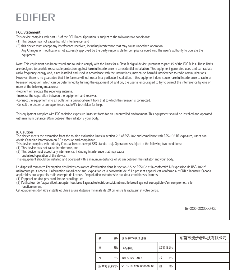 IC CautionThe device meets the exemption from the routine evaluation limits in section 2.5 of RSS 102 and compliance with RSS-102 RF exposure, users can obtain Canadian information on RF exposure and compliance.This device complies with Industry Canada licence-exempt RSS standard(s). Operation is subject to the following two conditions:(1) This device may not cause interference, and (2) This device must accept any interference, including interference that may cause       undesired operation of the device. This equipment should be installed and operated with a minumum distance of 20 cm between the radiator and your body.   Le dispositif rencontre l&apos;exemption des limites courantes d&apos;évaluation dans la section 2.5 de RSS102 et la conformité à l&apos;exposition de RSS-102 rf, utilisateurs peut obtenir  l&apos;information canadienne sur l&apos;exposition et la conformité de rf. Le present appareil est conforme aux CNR d&apos;Industrie Canada applicables aux appareils radio exempts de licence. L&apos;exploitation estautorisée aux deux conditions suivantes:(1) l&apos;appareil ne doit pas produire de brouillage, et(2) l&apos;utilisateur de l&apos;appareildoit accepter tout brouillageradioélectrique subi, mêmesi le brouillage est susceptible d&apos;en compromettre le      fonctionnement. Cet équipement doit être installé et utilisé à une distance minimale de 20 cm entre le radiateur et votre corps.FCC StatementThis device complies with part 15 of the FCC Rules. Operation is subject to the following two conditions: (1) This device may not cause harmful interference, and(2) this device must accept any interference received, including interference that may cause undesired operation.      Any Changes or modifications not expressly approved by the party responsible for compliance could void the user&apos;s authority to operate the      equipment.Note: This equipment has been tested and found to comply with the limits for a Class B digital device, pursuant to part 15 of the FCC Rules. These limits are designed to provide reasonable protection against harmful interference in a residential installation. This equipment generates uses and can radiate radio frequency energy and, if not installed and used in accordance with the instructions, may cause harmful interference to radio communications. However, there is no guarantee that interference will not occur in a particular installation. If this equipment does cause harmful interference to radio or television reception, which can be determined by turning the equipment off and on, the user is encouraged to try to correct the interference by one or more of the following measures:-Reorient or relocate the receiving antenna.-Increase the separation between the equipment and receiver.-Connect the equipment into an outlet on a circuit different from that to which the receiver is connected.-Consult the dealer or an experienced radio/TV technician for help.This equipment complies with FCC radiation exposure limits set forth for an uncontrolled environment. This equipment should be installed and operated with minimum distance 20cm between the radiator &amp; your body.IB-200-000000-05版面设计：版本号及料号： V1.1/IB-200-000000-05名        称： 说明书FCC认证说明材        质： 尺        寸： 125×120（MM）　　　 校    对：批    准：东莞市漫步者科技有限公司80g书纸