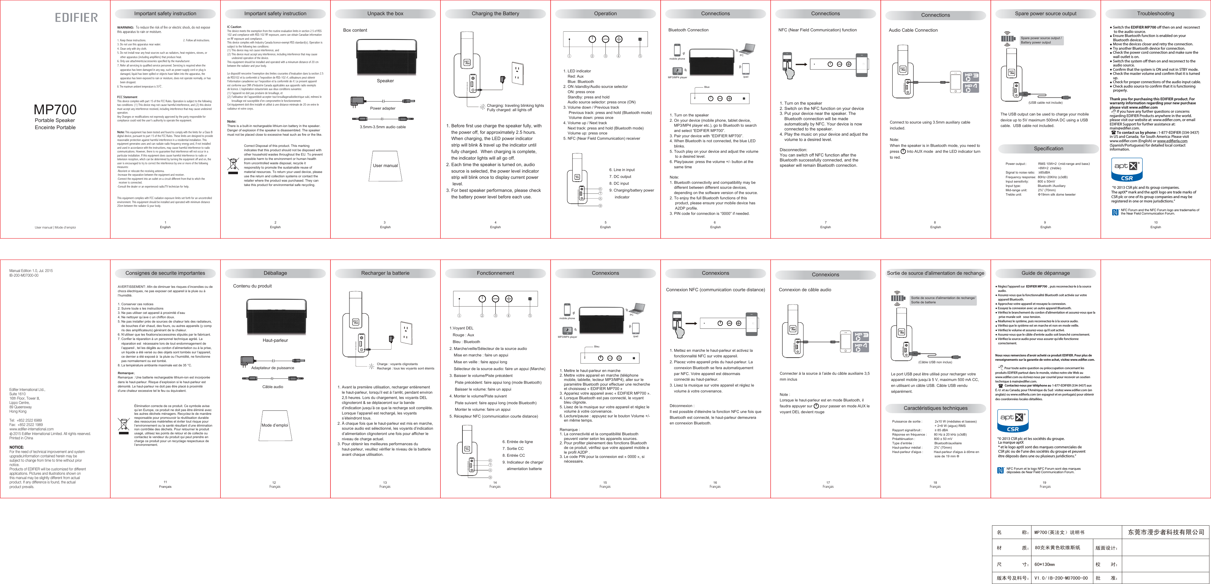 MP700Portable SpeakerEnceinte PortableUser manual | Mode d&apos;emploi版面设计：版本号及料号： V1.0/ 名        称： MP700(英法文）说明书材        质： 尺        寸： 60*130mm　　 校    对：批    准：东莞市漫步者科技有限公司80克米黄色欧维斯纸IB-200-M07000-00User manualUnpack the box    3English     5English    6English     7English    8English    9English     4EnglishSpecification①②③④⑤NFCmobile phoneMP3/MP4 player ipadPCBox contentPower adapter3.5mm-3.5mm audio cable 1. Before first use charge the speaker fully, with    the power off, for approximately 2.5 hours.    When charging, the LED power indicator     strip will blink &amp; travel up the indicator until     fully charged.  When charging is complete,     the indicator lights will all go off. 2. Each time the speaker is turned on, audio     source is selected, the power level indicator    strip will blink once to display current power     level. 3. For best speaker performance, please check    the battery power level before each use.Speaker6. Line in input  7. DC output8. DC input9. Charging/battery power     indicator 1. LED indicator     Red: Aux    Blue: Bluetooth 2. ON /standby/Audio source selector    ON: press once    Standby: press and hold    Audio source selector: press once (ON)3. Volume down / Previous track     Previous track: press and hold (Bluetooth mode)     Volume down: press once4. Volume up / Next track    Next track: press and hold (Bluetooth mode)    Volume up: press once5. NFC (Near Field Communication) receiverBlue1. Turn on the speaker 2. On your device (mobile phone, tablet device,     MP3/MP4 player etc.), go to Bluetooth to search     and select “EDIFIER MP700”.3. Pair your device with “EDIFIER MP700”.4. When Bluetooth is not connected, the blue LED     blinks. 5. Touch play on your device and adjust the volume      to a desired level.6. Play/pause: press the volume +/- button at the     same timeNote: 1. Bluetooth connectivity and compatibility may be     different between different source devices,     depending on the software version of the source. 2. To enjoy the full Bluetooth functions of this     product, please ensure your mobile device has      A2DP profile.3. PIN code for connection is “0000” if needed.1. Turn on the speaker 2. Switch on the NFC function on your device3. Put your device near the speaker. The    Bluetooth connection will be made     automatically by NFC. Your device is now    connected to the speaker.4. Play the music on your device and adjust the    volume to a desired level.Disconnection:You can switch off NFC function after the Bluetooth successfully connected, and the speaker will remain Bluetooth connection. NFC (Near Field Communication) functionSpare power source output(USB cable not include)Spare power source output / Battery power outputThe USB output can be used to charge your mobile device up to 5V maximum 500mA DC using a USB cable.  USB cable not included.⑥⑦⑧⑨Connect to source using 3.5mm auxiliary cable included.Note:When the speaker is in Bluetooth mode, you need to press       Into AUX mode  and the LED indicator turn to red.4Audio Cable ConnectionImportant safety instruction Important safety instructionWARNING:  To reduce the risk of fire or electric shock, do not expose this apparatus to rain or moisture.1. Keep these instructions.                                                  2. Follow all instructions.3. Do not use this apparatus near water.                                        4. Clean only with dry cloth.5. Do not install near any heat sources such as radiators, heat registers, stoves, or     other apparatus (including amplifiers) that produce heat.6. Only use attachments/accessories specified by the manufacturer.7. Refer all servicing to qualified service personnel. Servicing is required when the     apparatus has been damaged in any way, such as power-supply cord or plug is    damaged, liquid has been spilled or objects have fallen into the apparatus, the    apparatus has been exposed to rain or moisture, does not operate normally, or has     been dropped.8. The maximum ambient temperature is 35℃.FCC StatementThis device complies with part 15 of the FCC Rules. Operation is subject to the following two conditions: (1) This device may not cause harmful interference, and (2) this device must accept any interference received, including interference that may cause undesired operation.Any Changes or modifications not expressly approved by the party responsible for compliance could void the user&apos;s authority to operate the equipment.Note: This equipment has been tested and found to comply with the limits for a Class B digital device, pursuant to part 15 of the FCC Rules. These limits are designed to provide reasonable protection against harmful interference in a residential installation. This equipment generates uses and can radiate radio frequency energy and, if not installed and used in accordance with the instructions, may cause harmful interference to radio communications. However, there is no guarantee that interference will not occur in a particular installation. If this equipment does cause harmful interference to radio or television reception, which can be determined by turning the equipment off and on, the user is encouraged to try to correct the interference by one or more of the following measures:-Reorient or relocate the receiving antenna.-Increase the separation between the equipment and receiver.-Connect the equipment into an outlet on a circuit different from that to which the  receiver is connected.-Consult the dealer or an experienced radio/TV technician for help.This equipment complies with FCC radiation exposure limits set forth for an uncontrolled environment. This equipment should be installed and operated with minimum distance 20cm between the radiator &amp; your body.     1English     2EnglishIC CautionThe device meets the exemption from the routine evaluation limits in section 2.5 of RSS 102 and compliance with RSS-102 RF exposure, users can obtain Canadian information on RF exposure and compliance.This device complies with Industry Canada licence-exempt RSS standard(s). Operation is subject to the following two conditions:(1) This device may not cause interference, and (2) This device must accept any interference, including interference that may cause       undesired operation of the device. This equipment should be installed and operated with a minumum distance of 20 cm between the radiator and your body.   Le dispositif rencontre l&apos;exemption des limites courantes d&apos;évaluation dans la section 2.5 de RSS102 et la conformité à l&apos;exposition de RSS-102 rf, utilisateurs peut obtenir  l&apos;information canadienne sur l&apos;exposition et la conformité de rf. Le present appareilest conforme aux CNR d&apos;Industrie Canada applicables aux appareils radio exempts de licence. L&apos;exploitation estautorisée aux deux conditions suivantes:(1) l&apos;appareil ne doit pas produire de brouillage, et(2) l&apos;utilisateur de l&apos;appareildoit accepter tout brouillageradioélectrique subi, mêmesi le      brouillage est susceptible d&apos;en compromettre le fonctionnement. Cet équipement doit être installé et utilisé à une distance minimale de 20 cm entre le radiateur et votre corps.Note: There is a built-in rechargeable lithium-ion battery in the speaker. Danger of explosion if the speaker is disassembled. The speaker must not be placed close to excessive heat such as fire or the like.Correct Disposal of this product. This marking indicates that this product should not be disposed with other household wastes throughout the EU. To prevent possible harm to the environment or human health from uncontrolled waste disposal, recycle it responsibly to promote the sustainable reuse of material resources. To return your used device, please use the return and collection systems or contact the retailer where the product was purchased. They can take this product for environmental safe recycling.Manual Edition 1.0, Jul. 2015IB-200-M07000-00NOTICE:For the need of technical improvement and system upgrade,information contained herein may be subject to change from time to time without priornotice. Products of EDIFIER will be customized for differentapplications. Pictures and illustrations shown onthis manual may be slightly different from actualproduct. If any difference is found, the actual product prevails. Edifier International Ltd.,Suite 161016th Floor, Tower II,Lippo Centre,89 QueenswayHong KongTel:  +852 2522 6989Fax:  +852 2522 1989www.edifier-international.com    2015 Edifier International Limited. All rights reserved.Printed in ChinaCharging: traveling blinking lightsFully charged: all lights offCharging the Battery Operation Connections ConnectionsBluetooth ConnectionPower output::             RMS 10W×2（mid-range and bass）                                    +8W×2（treble）Signal to noise ratio:    ≥85dBAFrequency response:  80Hz~20KHz (±3dB)Input sensitivity:          800 ± 50mVInput type:                   Bluetooth /Auxiliary Mid-range unit:            2¾” (70mm)Treble unit:                  Φ19mm silk dome tweeter Connections    10EnglishTroubleshooting● Switch the EDIFIER MP700 o then on and  reconnect      to the audio source. ● Ensure Bluetooth function is enabled on your     Bluetooth devices.● Move the devices closer and retry the connection. ● Try another Bluetooth device for connection.● Check the power cord connection and make sure the     wall outlet is on. ● Switch the system o then on and reconnect to the     audio source.● Conrm that the system is ON and not in STBY mode.● Check the master volume and conrm that it is turned    up.● Check for proper connections of the audio input cable.● Check audio source to conrm that it is functioning     properly.Thank you for purchasing this EDIFIER product. For warranty information regarding your new purchase please visit www.edier.com        If you have any further questions or concerns regarding EDIFIER Products anywhere in the world. please visit our website at: www.ediﬁer.com, or email EDIFIER Support for further assistance at:  main@ediﬁer.com.        To contact us by phone : 1-877-EDIFIER (334-3437) in US and Canada;  for South America: Please visit www.ediﬁer.com (English) or www.ediﬁerla.com (Spanish/Portuguese) for detailed local contact information.NFC Forum and the NFC Forum logo are trademarks of the Near Field Communication Forum. “© 2013 CSR plc and its group companies.The aptX® mark and the aptX logo are trade marks of CSR plc or one of its group companies and may be registered in one or more jurisdictions.”   12Français     13Français     14Français     15Français     16Français     18Français    19Français ①②③④⑤NFCmobile phoneMP3/MP4 player ipadPCContenu du produitAdaptateur de puissanceCâble audioHaut-parleur6. Entrée de ligne 7. Sortie CC 8. Entrée CC9. Indicateur de charge/    alimentation batterie1.Voyant DEL    Rouge : Aux   Bleu : Bluetooth2. Marche/veille/Sélecteur de la source audio    Mise en marche : faire un appui    Mise en veille : faire appui long    Sélecteur de la source audio: faire un appui (Marche)  3. Baisser le volume/Piste précédent     Piste précédent: faire appui long (mode Bluetooth)     Baisser le volume: faire un appui4. Monter le volume/Piste suivant     Piste suivant: faire appui long (mode Bluetooth)     Monter le volume: faire un appui5. Récepteur NFC (communication courte distance)Bleu1. Mettre le haut-parleur en marche2. Mettre votre appareil en marche (téléphone    mobile, tablette, lecteur MP3/MP4), aller sur le     paramètre Bluetooth pour effectuer une recherche     et choisissez « EDIFIER MP700 »3. Appariez votre appareil avec « EDIFIER MP700 ».4. Lorsque Bluetooth est pas connecté, le voyant     bleu clignote.5. Lisez de la musique sur votre appareil et réglez le    volume à votre convenance.6. Lecture/pause : appuyez sur le bouton Volume +/-    en même temps.Remarque : 1. La connectivité et la compatibilité Bluetooth    peuvent varier selon les appareils sources. 2. Pour profiter pleinement des fonctions Bluetooth     de ce produit, vérifiez que votre appareil mobile a     le profil A2DP .3. Le code PIN pour la connexion est « 0000 », si    nécessaire.1. Mettez en marche le haut-parleur et activez la    fonctionnalité NFC sur votre appareil.2. Placez votre appareil près du haut-parleur. La     connexion Bluetooth se fera automatiquement    par NFC. Votre appareil est désormais    connecté au haut-parleur.3. Lisez la musique sur votre appareil et réglez le    volume à votre convenance.Déconnexion :Il est possible d’éteindre la fonction NFC une fois que Bluetooth est connecté, le haut-parleur demeurera en connexion Bluetooth.Le port USB peut être utilisé pour recharger votre appareil mobile jusqu’à 5 V, maximum 500 mA CC, en utilisant un câble USB. Câble USB vendu séparément.(Câble USB non inclus)Sortie de source d&apos;alimentation de rechange/Sortie de batterie⑥⑦⑧⑨Déballage Recharger la batterieCharge : voyants clignotantsRechargé : tous les voyants sont éteints1. Avant la première utilisation, recharger entièrement    le haut-parleur, lorsqu’il est à l’arrêt, pendant environ    2,5 heures. Lors du chargement, les voyants DEL     clignoteront &amp; se déplaceront sur la bande     d’indication jusqu’à ce que la recharge soit complète.    Lorsque l’appareil est rechargé, les voyants     s’éteindront tous.2. À chaque fois que le haut-parleur est mis en marche,    source audio est sélectionné, les voyants d’indication    d’alimentation clignoteront une fois pour afficher le     niveau de charge actuel.3. Pour obtenir les meilleures performances du     haut-parleur, veuillez vérifier le niveau de la batterie     avant chaque utilisation.Fonctionnement Connexions ConnexionsConnexion NFC (communication courte distance)    17Français Note :Lorsque le haut-parleur est en mode Bluetooth, il faudra appuyer sur       pour passer en mode AUX le voyant DEL devient rougeConnecter à la source à l’aide du câble auxiliaire 3,5 mm inclus4ConnexionsConnexion de câble audioSortie de source d&apos;alimentation de rechangeCaractéristiques techniquesPuissance de sortie :              2x10 W (médiales et basses)                                                + 2×8 W (aigus) RMSRapport signal/bruit :              ≥ 85 dBARéponse en fréquence :        80 Hz à 20 kHz (±3dB)Préatténuation :                     800 ± 50 mVType d’entrée :                       Bluetooth/auxiliaireHaut-parleur médial :             2¾” (70mm)Haut-parleur d&apos;aigus :            Haut-parleur d&apos;aigus à dôme en                                               soie de 19 mm ΦConsignes de securite importantesAVERTISSEMENT: Afin de diminuer les risques d’incendies ou de chocs électriques, ne pas exposer cet appareil à la pluie ou à l’humidité.1. Conserver ces notices                                                                         2. Suivre toute s les instructions3. Ne pas utiliser cet appareil à proximité d’eau                                                         4. Ne nettoyer qu’ave c un chiffon doux.5. Ne pas installer près de sources de chaleur tels des radiateurs,     de bouches d’air chaud, des fours, ou autres appareils (y comp     ris des amplificateurs) générant de la chaleur.6. N’utiliser que les fixations/accessoires stipulés par le fabricant.7. Confier la réparation à un personnel technique agréé. La     réparation est  nécessaire lors de tout endommagement de     l’appareil , tel les dégâts au cordon d’alimentation ou à la prise,     un liquide a été versé ou des objets sont tombés sur l’appareil,     ce dernier a été exposé à  la pluie ou l’humidité, ne fonctionne     pas normalement ou est tombé. 8. La température ambiante maximale est de 35 °C.     11FrançaisÉlimination correcte de ce produit. Ce symbole avise qu’en Europe, ce produit ne doit pas être éliminé avec les autres déchets ménagers. Recyclez-le de manière responsable pour promouvoir la réutilisation durable des ressources matérielles et éviter tout risque pour l’environnement ou la santé résultant d’une élimination non contrôlée des déchets. Pour retourner le produit usagé, utilisez les points de retour et de collecte ou contactez le vendeur du produit qui peut prendre en charge ce produit pour un recyclage respectueux de l’environnement.Remarque：Remarque : Une batterie rechargeable lithium-ion est incorporée dans le haut-parleur. Risque d’explosion si le haut-parleur est démonté. Le haut-parleur ne doit pas être placé à proximité d’une chaleur excessive tel le feu ou équivalent.Guide de dépannageNFC Forum et le logo NFC Forum sont des marques déposées de Near Field Communication Forum. La marque aptX  ® et le logo aptX sont des marques commerciales de CSR plc ou de l’une des sociétés du groupe et peuvent être déposés dans une ou plusieurs juridictions.” “© 2013 CSR plc et les sociétés du groupe.Mode d’emploi● Réglez l&apos;appareil sur  EDIFIER MP700  , puis reconnectez-le à la source    audio.● Assurez-vous que la fonctionnalité Bluetooth soit activée sur votre    appareil Bluetooth.● Approchez votre appareil et ressayez la connexion. ● Essayez la connexion avec un autre appareil Bluetooth.● Vériez le branchement du cordon d&apos;alimentation et assurez-vous que la     prise murale soit   sous tension. ● Réallumez le système, puis reconnectez-le à la source audio.● Vériez que le système est en marche et non en mode veille.● Vériez le volume et assurez-vous qu&apos;il soit activé.● Assurez-vous que le câble d&apos;entrée audio soit branché correctement.● Vériez la source audio pour vous assurer qu&apos;elle fonctionne     correctement.Nous vous remercions d&apos;avoir acheté ce produit EDIFIER. Pour plus de  renseignements sur la garantie de votre achat, visitez www.edier.com.          Pour toute autre question ou préoccupation concernant les produits EDIFIER partout dans le monde, visitez notre site Web au www.edier.com ou écrivez-nous par courriel pour recevoir un soutien technique à main@edier.com.          Contactez-nous par téléphone au 1-877-EDIFIER (334-3437) aux É.-U. et au Canada; pour l&apos;Amérique du Sud : visitez www.edier.com (en anglais) ou www.edierla.com (en espagnol et en portugais) pour obtenir des coordonnées locales détaillées.