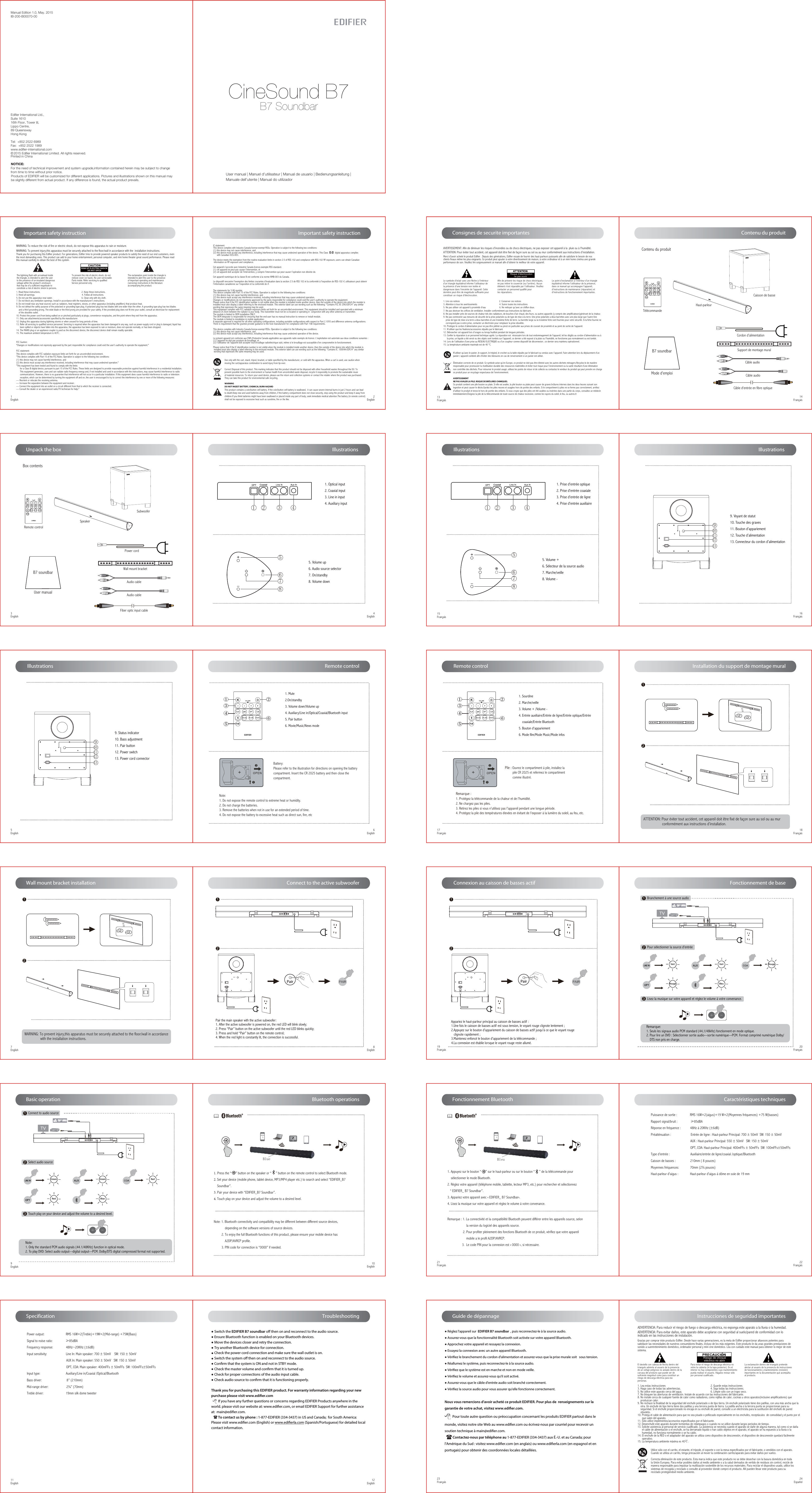 Manual Edition 1.0, May. 2015IB-200-B00070-00Products of EDIFIER will be customized for different applications. Pictures and illustrations shown on this manual maybe slightly different from actual product. If any difference is found, the actual product prevails.NOTICE:For the need of technical improvement and system upgrade,information contained herein may be subject to change from time to time without prior notice.  Printed in China© 2015 Edifier International Limited. All rights reserved.Edifier International Ltd.,Suite 161016th Floor, Tower II,Lippo Centre,89 QueenswayHong KongTel:  +852 2522 6989Fax:  +852 2522 1989www.edifier-international.comUser manual | Manuel d’utilisateur | Manual de usuario | Bedienungsanleitung | Manuale dell’utente | Manual do utilizadorCineSound B7B7 SoundbarConsignes de securite importantes13Français 14FrançaisB7 soundbarMode d&apos;emploiSupport de montage muralCâble d&apos;entrée en fibre optiqueCâble audio Contenu du produitContenu du produitHaut-parleurTélécommandeCaisson de basseCordon d’alimentation15Français 5. Volume +6. Sélecteur de la source audio7. Marche/veille8. Volume -68571. Prise d&apos;entrée optique2. Prise d&apos;entrée coaxiale3. Prise d&apos;entrée de ligne4. Prise d&apos;entrée auxiliaire1 2 3 4 Illustrations 16Français9101112139. Voyant de statut     10. Touche des graves11. Bouton d&apos;appariement12. Touche d’alimentation 13. Connecteur du cordon d&apos;alimentation Illustrations 17Français ⑥①②③④⑤1. Sourdine        2. Marche/veille    3. Volume + /Volume -  4. Entrée auxiliaire/Entrée de ligne/Entrée optique/Entrée    coaxiale/Entrée Bluetooth5. Bouton d&apos;appariement6. Mode film/Mode Music/Mode infosPile : Ouvrez le compartiment à pile, installez la         pile CR 2025 et refermez le compartiment          comme illustré.Remarque :1. Protégez la télécommande de la chaleur et de l&apos;humidité.2. Ne chargez pas les piles. 3. Retirez les piles si vous n&apos;utilisez pas l&apos;appareil pendant une longue période.4. Protégez la pile des températures élevées en évitant de l&apos;exposer à la lumière du soleil, au feu, etc. Remote control18Français Installation du support de montage mural19Français 12 Connexion au caisson de basses actifPairAppariez le haut-parleur principal au caisson de basses actif :1.Une fois le caisson de basses actif est sous tension, le voyant rouge clignote lentement ;2.Appuyez sur le bouton d&apos;appariement du caisson de basses actif jusqu&apos;à ce que le voyant rouge   clignote rapidement ;3.Maintenez enfoncé le bouton d&apos;appariement de la télécommande ; 4.La connexion est établie lorsque le voyant rouge reste allumé.21Français EDIFIER R2000DB1. Appuyez sur le bouton “     ” sur le haut-parleur ou sur le bouton “     ” de la télécommande pour     sélectionner le mode Bluetooth.2. Réglez votre appareil (téléphone mobile, tablette, lecteur MP3, etc.) pour rechercher et sélectionnez   “ EDIFIER_ B7 Soundbar”.3. Appariez votre appareil avec « EDIFIER_ B7 Soundbar».4. Lisez la musique sur votre appareil et réglez le volume à votre convenance.Remarque : 1. La connectivité et la compatibilité Bluetooth peuvent différer entre les appareils source, selon                      la version du logiciel des appareils source.                  2. Pour profiter pleinement des fonctions Bluetooth de ce produit, vérifiez que votre appareil                      mobile a le profil A2DP/AVRCP.                 3.  Le code PIN pour la connexion est « 0000 », si nécessaire.BleuFonctionnement Bluetooth22FrançaisCaractéristiques techniquesPuissance de sortie :               RMS 16W×2(aigus)+19 W×2(Moyennes fréquences) +75 W(basses)Rapport signal/bruit :               ≥85dBARéponse en fréquence :           48Hz à 20KHz (±6dB)Préatténuation :                       Entrée de ligne : Haut-parleur Principal: 700 ± 50mV  SW: 150 ± 50mV                                              AUX : Haut-parleur Principal: 550 ± 50mV   SW: 150 ± 50mV                                              OPT, COA: Haut-parleur Principal: 400mFFs ± 50mFFs  SW: 100mFFs±50mFFsType d’entrée :                        Auxiliaire/entrée de ligne/coaxial /optique/Bluetooth  Caisson de basses :                 210mm ( 8 pouces)Moyennes fréquences:             70mm (2¾ pouces)Haut-parleur d&apos;aigus :            Haut-parleur d&apos;aigus à dôme en soie de 19 mm 23Français Guide de dépannage● Réglez l&apos;appareil sur  EDIFIER B7 soundbar  , puis reconnectez-le à la source audio.● Assurez-vous que la fonctionnalité Bluetooth soit activée sur votre appareil Bluetooth.● Approchez votre appareil et ressayez la connexion. ● Essayez la connexion avec un autre appareil Bluetooth.● Vériez le branchement du cordon d&apos;alimentation et assurez-vous que la prise murale soit   sous tension. ● Réallumez le système, puis reconnectez-le à la source audio.● Vériez que le système est en marche et non en mode veille.● Vériez le volume et assurez-vous qu&apos;il soit activé.● Assurez-vous que le câble d&apos;entrée audio soit branché correctement.● Vériez la source audio pour vous assurer qu&apos;elle fonctionne correctement.Nous vous remercions d&apos;avoir acheté ce produit EDIFIER. Pour plus de  renseignements sur la garantie de votre achat, visitez www.edier.com.          Pour toute autre question ou préoccupation concernant les produits EDIFIER partout dans le monde, visitez notre site Web au www.edier.com ou écrivez-nous par courriel pour recevoir un soutien technique à main@edier.com.          Contactez-nous par téléphone au 1-877-EDIFIER (334-3437) aux É.-U. et au Canada; pour l&apos;Amérique du Sud : visitez www.edier.com (en anglais) ou www.edierla.com (en espagnol et en portugais) pour obtenir des coordonnées locales détaillées.20FrançaisFonctionnement de baseVert Vert RougeRouge Bleu12STB Pour sélectionner la source d&apos;entrée3Lisez la musique sur votre appareil et réglez le volume à votre convenance.Branchement à une source audioRemarque: 1. Seuls les signaux audio PCM standard (44,1/48kHz) fonctionnent en mode optique.2. Pour lire un DVD : Sélectionner sortie audio---sortie numérique---PCM. Format comprimé numérique Dolby/    DTS non pris en charge.Instrucciones de seguridad importantesADVERTENCIA: Para reducir el riesgo de fuego o descarga eléctrica, no exponga este aparato a la lluvia o la humedad.Gracias por comprar éste producto Edifier. Desde hace varias generaciones, es la meta de Edifier proporcionar altavoces potentes para satisfacer las necesidades de nuestros consumidores finales, incluso de los más exigentes. Este producto le da unas grandes prestaciones de sonido a suentretenimiento doméstico, ordenador personal y mini cine doméstico. Lea con cuidado este manual para obtener lo mejor de este sistema. 1. Lea estas instrucciones                                                             2. Guarde estas instrucciones3. Haga caso de todas las advertencias.                                         4. Siga todas las instrucciones.5. No utilice este aparato cerca del agua.                                       6. Limpie sólo con un trapo seco.7. No bloquee las aberturas de ventilación. Instale de acuerdo con las instrucciones del fabricante.8. No instale cerca de cualquier fuente de calor como radiadores, como rejillas de calor, cocinas u otros aparatos(inclusive amplificadores) que     produzcan calor.9. No rechace la finalidad de la seguridad del enchufe polarizado o de tipo tierra. Un enchufe polarizado tiene dos patillas, con una más ancha que la    otra. Un enchufe de tipo tierra tiene dos patillas y una tercera punta de tierra. La patilla ancha o la tercera punta se proporcionan para su     seguridad. Si el enchufe proporcionado no encaja en su enchufe de pared, consulte a un electricista para la sustitución del enchufe de pared      obsoleto.10. Proteja el cable de alimentación para que no sea pisado o pellizcado especialmente en los enchufes, receptáculos  de comodidad y el punto por el      que salen del aparato.11. Sólo utilice implementos/accesorios especificados por el fabricante.12. Desenchufe este aparato durante tormentas de relámpagos o cuando no se utilice durante largos periodos de tiempo.13. Solicite asistencia al personal de servicio cualificado. La asistencia se necesita cuando el aparato se dañe de alguna manera, tal como si se daña       el cable de alimentación o el enchufe, se ha derramado líquido o han caído objetos en el aparato, el aparato se ha expuesto a la lluvia o la       humedad, no funciona normalmente o se ha caído.14. El enchufe de la RED o el adaptador del aparato se utiliza como dispositivo de desconexión, el dispositivo de desconexión quedará fácilmente       operativo.15. La temperatura ambiente máxima es 40℃.La exclamación dentro del triangulo pretende alertar al usuario de la presencia de instrucciones de funcionamiento y mantenimiento (revisión) importantes en la documentación que acompaña al producto.Para evitar el riesgo de descarga eléctrica no retire la cubierta (ni la tapa posterior). En el interior no hay componentes cuyo mantenimiento pueda realizar el usuario. Hágalos revisar sólo por personal cualificado. Riesgo de choque  eléctrico no abrirEl destello con cabeza de flecha dentro del triangulo advierte al usuario de la presencia de un voltaje peligroso no aislado dentro de la carcasa del producto que puede ser de suficiente magnitud como para constituir un riesgo de descarga eléctrica para las personas.Utilice sólo con el carrito, el estante, el trípode, el soporte o con la mesa especificados por el fabricante, o vendidos con el aparato. Cuando se utiliza un carrito, tenga precaución al mover la combinación carrito/aparato para evitar daños por vuelco.Correcta eliminación de este producto. Esta marca indica que este producto no se debe desechar con la basura doméstica en toda la Unión Europea. Para evitar posibles daños al medio ambiente o a la salud derivados de vertido de residuos sin control, recicle de manera responsable para impulsar la reutilización sostenible de los recursos materiales. Para reciclar el dispositivo usado, utilice los sistemas de recogida y reciclado o consulte al proveedor donde compró el producto. Allí pueden llevar este producto para su reciclado protegiendoel medio ambiente.24EspañolAudio cableAudio cableCâble audio Fiber optic input cableWall mount bracketPower cordRemote controlSubwooferSpeakerUnpack the box B7 soundbarUser manualBox contents3English1. Optical input 2. Coaxial input 3. Line in input 4. Auxiliary input 5. Volume up6. Audio source selector7. On/standby8. Volume down1 2 3 46857Illustrations 4English Illustrations9101112139. Status indicator   10. Bass adjustment11. Pair button12. Power switch13. Power cord connector5EnglishRemote control⑥①②③④⑤1. Mute        2.On/standby      3. Volume down/Volume up  4. Auxiliary/Line in/Optical/Coaxial/Bluetooth input5. Pair button6. Movie/Music/News mode Battery: Please refer to the illustration for directions on opening the battery compartment. Insert the CR 2025 battery and then close the compartment.Note:1. Do not expose the remote control to extreme heat or humidity.2. Do not charge the batteries.3. Remove the batteries when not in use for an extended period of time.4. Do not expose the battery to excessive heat such as direct sun, fire, etc6English12Wall mount bracket installation7EnglishConnect to the active subwoofer12Pair the main speaker with the active subwoofer:1. After the active subwoofer is powered on, the red LED will blink slowly;2. Press “Pair” button on the active subwoofer until the red LED blinks quickly;3. Press and hold “Pair” button on the remote control; 4. When the red light is constantly lit, the connection is successful.Pair8EnglishBasic operationGreen Green RedRed Blue12STB Select audio source3Touch play on your device and adjust the volume to a desired level.Connect to audio sourceNote: 1. Only the standard PCM audio signals (44.1/48KHz) function in optical mode.2. To play DVD: Select audio output---digital output---PCM. Dolby/DTS digital compressed format not supported.9EnglishEDIFIER R2000DBBluetooth operations1. Press the “     ” button on the speaker or “     ” button on the remote control to select Bluetooth mode.2. Set your device (mobile phone, tablet device, MP3/MP4 player etc.) to search and select “EDIFIER_B7     Soundbar”.3. Pair your device with “EDIFIER_B7 Soundbar”. 4. Touch play on your device and adjust the volume to a desired level.Note: 1. Bluetooth connectivity and compatibility may be different between different source devices,               depending on the software versions of source devices.         2. To enjoy the full Bluetooth functions of this product, please ensure your mobile device has             A2DP/AVRCP profile.         3. PIN code for connection is “0000” if needed.Blue10EnglishSpecificationPower output:                         RMS 16W×2(Treble)+19W×2(Mid-range) +75W(Bass)Signal to noise ratio:               ≥85dBAFrequency response:               48Hz~20KHz (±6dB)Input sensitivity:                      Line In: Main speaker: 700 ± 50mV    SW: 150 ± 50mV                                              AUX In: Main speaker: 550 ± 50mV   SW: 150 ± 50mV                                              OPT, COA: Main speaker: 400mFFs ± 50mFFs  SW: 100mFFs±50mFFsInput type:                              Auxiliary/Line in/Coaxial /Optical/Bluetooth Bass driver:                             8” (210mm)Mid-range driver:                     2¾” (70mm)Treble driver:                          19mm silk dome tweeter11English● Switch the EDIFIER B7 soundbar o then on and reconnect to the audio source. ● Ensure Bluetooth function is enabled on your Bluetooth devices.● Move the devices closer and retry the connection. ● Try another Bluetooth device for connection.● Check the power cord connection and make sure the wall outlet is on. ● Switch the system o then on and reconnect to the audio source.● Conrm that the system is ON and not in STBY mode.● Check the master volume and conrm that it is turned up.● Check for proper connections of the audio input cable.● Check audio source to conrm that it is functioning properly.Thank you for purchasing this EDIFIER product. For warranty information regarding your new purchase please visit www.edier.com        If you have any further questions or concerns regarding EDIFIER Products anywhere in the world. please visit our website at: www.ediﬁer.com, or email EDIFIER Support for further assistance at:  main@ediﬁer.com.        To contact us by phone : 1-877-EDIFIER (334-3437) in US and Canada;  for South America: Please visit www.ediﬁer.com (English) or www.ediﬁerla.com (Spanish/Portuguese) for detailed local contact information.Troubleshooting12EnglishImportant safety instruction1EnglishThank you for purchasing this Edifier product. For generations, Edifier tries to provide powered speaker products to satisfy the need of our end customers, even the most demanding ones. This product can add to your home entertainment, personal computer, and mini home theater great sound performance. Please read this manual carefully to obtain the best of this system.The lightning flash with arrowhead inside the triangle, is intended to alert the user to the presence of un-insulated dangerous voltage within the product&apos;s enclosure that may be of a sufficient magnitude toconstitute a risk of electric shock to persons.To prevent the risk of electric shock, do not remove cover (or back). No user-serviceable Parts inside. Refer servicing to qualified Service personnel only. 1. Read these instructions.                                                                   2. Keep these instructions.3. Heed all warnings.                                                                            4. Follow all instructions.5. Do not use this apparatus near water.                                               6. Clean only with dry cloth.7. Do not block any ventilation openings. Install in accordance with the manufacturer’s instructions.8. Do not install near any heat sources such as radiators, heat registers, stoves, or other apparatus (including amplifiers) that produce heat.9. Do not defeat the safety purpose of the polarized or grounding-type plug. A polarized plug has two blades with one wider than the other. A grounding type plug has two blades    and a third grounding prong. The wide blade or the third prong are provided for your safety. If the provided plug does not fit into your outlet, consult an electrician for replacement     of the obsolete outlet.10. Protect the power cord from being walked on or pinched particularly at plugs, convenience receptacles, and the point where they exit from the apparatus.11. Only use attachments/accessories specified by the manufacturer.12. Unplug this apparatus during lightning storms or when unused for long periods of time.13. Refer all servicing to qualified service personnel. Servicing is required when the apparatus has been damaged in any way, such as power-supply cord or plug is damaged, liquid has      been spilled or objects have fallen into the apparatus, the apparatus has been exposed to rain or moisture, does not operate normally, or has been dropped.14. The MAINS plug or an appliance coupler is used as the disconnect device, the disconnect device shall remain readily operable.15. The maximum ambient temperature is 40℃.FCC Caution:&quot;Changes or modifications not expressly approved by the part responsible for compliance could void the user&apos;s authority to operate the equipment.&quot;FCC statement: This device complies with FCC radiation exposure limits set forth for an uncontrolled environment. &quot;This device complies with Part 15 of the FCC Rules. Operation is subject to the following two conditions:(1) this device may not cause harmful interference, and(2) this device must accept any interference received, including interference that may cause undesired operation.&quot; &quot;This equipment has been tested and found to comply with the limits      for a Class B digital device, pursuant to part 15 of the FCC Rules. These limits are designed to provide reasonable protection against harmful interference in a residential installation.        This equipment generates, uses and can radiate radio frequency energy and, if not installed and used in accordance with the instructions, may cause harmful interference to radio       communications. However, there is no guarantee that interference will not occur in a particular installation. If this equipment does cause harmful interference to radio or television       reception, which can be determined by turning the equipment off and on, the user is encouraged to try to correct the interference by one or more of the following measures:— Reorient or relocate the receiving antenna.— Increase the separation between the equipment and receiver.— Connect the equipment into an outlet on a circuit different from that to which the receiver is connected.— Consult the dealer or an experienced radio/TV technician for help.&quot; The exclamation point inside the triangle is intended to alert the user to the presence of important operating and maintenance(servicing) instructions in the literature accompanying the product.WARNING: To reduce the risk of fire or electric shock, do not expose this apparatus to rain or moisture.Important safety instruction2EnglishIC statement: This device complies with Industry Canada license-exempt RSSs. Operation is subject to the following two conditions: (1) this device may not cause interference, and (2) this device must accept any interference, including interference that may cause undesired operation of the device. This Class【B】digital apparatus complies       with Canadian ICES-003.The device meets the exemption from the routine evaluation limits in section 2.5 of RSS 102 and compliance with RSS-102 RF exposure, users can obtain Canadian information on RF exposure and compliance. Cet appareil s’accorde avec Industrie Canada licence-exempte RSS standard.(1) cet appareil ne peut pas causer l’intervention, et (2) cet appareil doit accepter de l’intervention, y compris l’intervention qui peut causer l’opération non désirée de.Cet appareil numérique de la classe B est conforme à la norme NMB-003 du Canada.Le dispositif rencontre l&apos;exemption des limites courantes d&apos;évaluation dans la section 2.5 de RSS 102 et la conformité à l&apos;exposition de RSS-102 rf, utilisateurs peut obtenir l&apos;information canadienne sur l&apos;exposition et la conformité de rf.Correct Disposal of this product. This marking indicates that this product should not be disposed with other household wastes throughout the EU. Toprevent possible harm to the environment or human health from uncontrolled waste disposal, recycle it responsibly to promote the sustainable reuseof material resources. To return your used device, please use the return and collection systems or contact the retailer where the product was purchased.They can take this product for environmental safe recycling.Use only with the cart, stand, tripod, bracket, or table specified by the manufacturer, or sold with the apparatus. When a cart is used, use caution when moving the cart/apparatus combination to avoid injury from tip-over. WARNINGDO NOT INGEST BATTERY, CHEMICAL BURN HAZARDThis product contains a coin/button cell battery. If the coin/button cell battery is swallowed,  it can cause severe internal burns in just 2 hours and can lead to death.Keep new and used batteries away from children, if the battery compartment does not close securely, stop using the product and keep it away fromchildren.If you think batteries might have been swallowed or placed inside any part of body, seek immediate medical attention.The battery (in remote control)shall not be exposed to excessive heat such as sunshine, fire or the like.WARNING: To prevent injury,this apparatus must be securely attached to the floor/wall in accordance with the  installation instructions.ADVERTENCIA: Para evitar daños, este aparato debe acoplarse con seguridad al suelo/pared de conformidad con loindicado en las instrucciones de instalación.WARNING: To prevent injury,this apparatus must be securely attached to the floor/wall in accordance                with the installation instructions.12ATTENTION: Pour éviter tout accident, cet appareil doit être fixé de façon sure au sol ou au mur                    conformément aux instructions d’installation.Le point d’exclamation à l’intérieur d’un triangle équilatéral informe l’utilisateur de la présence, dans ce manuel qui accompagne l’appareil, d’instructions de maintenance (réparation) et d’instructions de fonctionnement importantes.Afin de prévenir les risque de chocs électriques, ne pas retirer le couvercle (ou l’arrière). Aucun élément n’est réparable par l’utilisateur. Veuillez contacter un personnel qualifié pour les réparations. Risque d’électrocution       ne pas ouvrirMerci d’avoir acheté le produit Edifier . Depuis des générations, Edifier essaie de fournir des haut-parleurs puissants afin de satisfaire le besoin de nosclients finaux même les plus exigeants. Ce produit peut ajouter à votre divertissement de maison, à votre ordinateur et à un mini home cinéma une grandeperformance de son. Veuillez lire soigneusement ce manuel afin d’obtenir le meilleur de votre appareil.Le symbole d’éclair avec une flèche à l’intérieur d’un triangle équilatéral informe l’utilisateur de la présence d’une tension non isolée et dangereuse dans l’enceinte de l’appareil. Cette dernière peut être de magnitude suffisante pour constituer un risque d’électrocution.  1. Lire ces notices                                                                2. Conserver ces notices3. Attention à tous les avertissements                                    4. Suivre toutes les instructions5. Ne pas utiliser cet appareil à proximité d’eau                      6. Ne nettoyer qu’avec un chiffon doux.7. Ne pas obstruer les orifices de ventilation. Installer conformément aux instructions du fabricant.8. Ne pas installer près de sources de chaleur tels des radiateurs, de bouches d’air chaud, des fours, ou autres appareils (y compris des amplificateurs)générant de la chaleur.9. Ne pas contrevenir aux mesures de sécurité de la prise polarisée ou de type de mise à la terre. Une prise polarisée a deux barrettes avec une plus large que l’autre Une     prise de type de mise à la terre a deux barrettes et une troisième fiche de terre. La barrette large ou la troisième fiche sont fournies pour votre sécurité. Si la fiche fournie ne     correspond pas à votre prise, contacter un électricien pour remplacer la prise obsolète.10. Protégez le cordon d’alimentation pour ne pas être piétiné ou pincé en particulier aux prises de courant de proximité et au point de sortie de l&apos;appareil.11. N’utiliser que les fixations/accessoires stipulés par le fabricant.12. Débrancher cet appareil lors d’orages ou lorsqu’inutilisé pendant de longues périodes.13. Confier la réparation à un personnel technique agréé. La réparation est  nécessaire lors de tout endommagement de l’appareil, tel les dégâts au cordon d’alimentation ou à      la prise, un liquide a été versé ou des objets sont tombés sur l’appareil, ce dernier a été exposé à la pluie ou l’humidité, ne fonctionne pas normalement ou est tombé. 14. Lors de l’utilisation d’une prise au RESEAU ELECTRIQUE ou d’un coupleur comme dispositif de déconnexion ; ce dernier sera maintenu opérationnel.15. La température ambiante maximale est de 40 °C.AVERTISSEMENT: Afin de diminuer les risques d’incendies ou de chocs électriques, ne pas exposer cet appareil à la  pluie ou à l’humidité.Élimination correcte de ce produit. Ce symbole avise qu’en Europe, ce produit ne doit pas être éliminé avec les autres déchets ménagers.Recyclez-le de manière responsable pour promouvoir la réutilisation durable des ressources matérielles et éviter tout risque pour l’environnement ou la santé résultant d’une élimination non contrôlée des déchets. Pour retourner le produit usagé, utilisez les points de retour et de collecte ou contactez le vendeur du produit qui peut prendre en chargece produit pour un recyclage respectueux de l’environnement.N’utiliser qu’avec le panier, le support, le trépied, le crochet ou la table stipulés par le fabricant ou vendus avec l’appareil. Faire attention lors du déplacement d’un panier / appareil combiné afin d’éviter des blessures en cas de renversement si un panier est utilisé. AVERTISSEMENTNE PAS AVALER LA PILE. RISQUE DE BRÛLURES CHIMIQUES.Ce produit contient une pile bouton ou plate. Si elle est avalée, la pile bouton ou plate peut causer de graves brûlures internes dans les deux heures suivant son ingestion et peut causer le décès.Gardez les piles neuves et usagées hors de portée des enfants. Si le compartiment à piles ne se ferme pas correctement, arrêtez d&apos;utiliser le produit et tenez-le hors de portée des enfants. Si vous croyez que des piles ont été avalées ou insérées dans une partie du corps, consultez un médecinimmédiatement.Éloignez la pile de la télécommande de toute source de chaleur excessive, comme les rayons du soleil, le feu, ou autres.ttATTENTION: Pour éviter tout accident, cet appareil doit être fixé de façon sure au sol ou au mur conformément aux instructions d’installation.This device complies with Industry Canada license-exempt RSSs. Operation is subject to the following two conditions: (1) this device may not cause interference, and (2) this device must accept any interference, including interference that may cause undesired operation of the device.Le présent appareil est conforme aux CNR d&apos;Industrie Canada applicables aux appareils radio exempts de licence. L&apos;exploitation est autorisée aux deux conditions suivantes : (1) l&apos;appareil ne doit pas produire de brouillage, et (2) l&apos;utilisateur de l&apos;appareil doit accepter tout brouillage radioélectrique subi, même si le brouillage est susceptible d&apos;en compromettre le fonctionnement.Please notice that if the IC identification number is not visible when the module is installed inside another device, then the outside of the device into which the module is installed must also display a label referring to the enclosed module. This exterior label can use wording such as the following: “Contains IC: 10004A-EDF24” any similar wording that expresses the same meaning may be used. This device complies with Part 15 of the FCC Rules. Operation is subject to the following two conditions:(1) this device may not cause harmful interference, and (2) this device must accept any interference received, including interference that may cause undesired operation.Changes or modifications do not expressly approved by the party responsible for compliance could void the user’s authority to operate the equipment.Please notice that if the FCC identification number is not visible when the module is installed inside another device, then the outside of the device into which the module is installed must also display a label referring to the enclosed module. This exterior label can use wording such as the following: “Contains FCC ID: Z9G-EDF24” any similar wording that expresses the same meaning may be used.This equipment complies with FCC radiation exposure limits set forth for an uncontrolled environment. This equipment should be installed and operated with a minimum distance of 20cm between the radiator &amp; your body. This transmitter must not be co-located or operating in  conjunction with any other antenna or transmitter.The module is limited to OEM installation ONLY.The OEM integrator is responsible for ensuring that the end-user has no manual instruction to remove or install module.The module is limited to installation in mobile application;A separate approval is required for all other operating configurations, including portable configurations with respect to Part 2.1093 and difference antenna configurations.There is requirement that the grantee provide guidance to the host manufacturer for compliance with Part 15B requirements.The statements for 5.8G module: