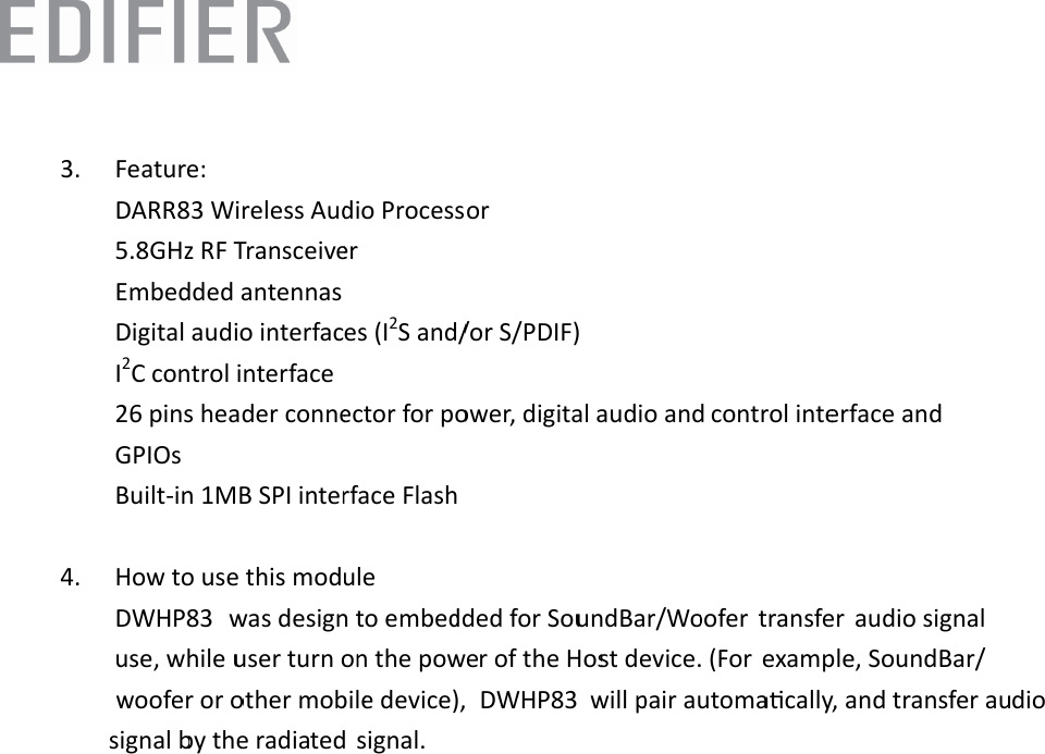  3.4.   Feature: DARR83 W5.8GHz RFEmbeddedDigital audI2C contro26 pins heGPIOs   Built-in 1M How to ustransfer  aexample, signal.   Wireless AudF Transceived antennas dio interfacol interface eader conneMB SPI interse this mod    udio signal  SoundBar/w will pdio Processer es (I2S and/ector for porface Flashule use, while uwoofer or opair automa or /or S/PDIF)ower, digital was desiguser turn onother mobileacally, and l audio and n to embedn the powee device),  transfer aucontrol intedded for Sour of the Hosdio signal berface and undBar/Wost device. (Fby the radiaoofer  For ted DWHP83DWHP83