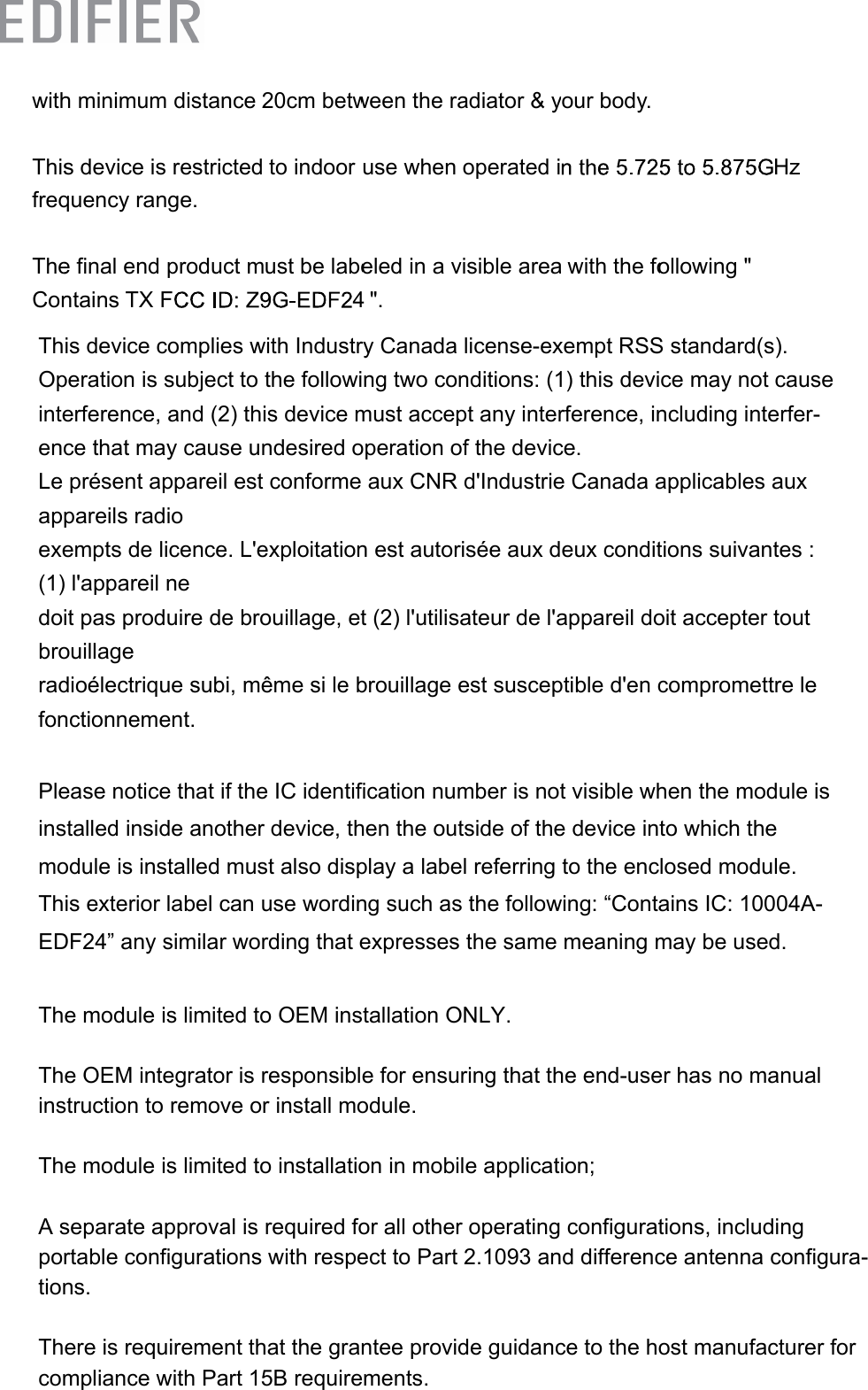 with ThisfreqTheConh minimums device isquency rane final end ntains TX F m distances restrictednge.productmF20cm betw to indoor must be labeween the rause wheneled in a v&quot;.adiator &amp; yoperated ivisible areayour body. a with the fo5ollowing &quot; Hz4This device complies with Industry Canada license-exempt RSS standard(s). Operation is subject to the following two conditions: (1) this device may not cause interference, and (2) this device must accept any interference, including interfer-ence that may cause undesired operation of the device.Le présent appareil est conforme aux CNR d&apos;Industrie Canada applicables aux appareils radio exempts de licence. L&apos;exploitation est autorisée aux deux conditions suivantes : (1) l&apos;appareil ne doit pas produire de brouillage, et (2) l&apos;utilisateur de l&apos;appareil doit accepter tout brouillage radioélectrique subi, même si le brouillage est susceptible d&apos;en compromettre le fonctionnement.Please notice that if the IC identification number is not visible when the module is installed inside another device, then the outside of the device into which the module is installed must also display a label referring to the enclosed module. This exterior label can use wording such as the following: “Contains IC: 10004A-EDF24” any similar wording that expresses the same meaning may be used.The module is limited to OEM installation ONLY.The OEM integrator is responsible for ensuring that the end-user has no manual instruction to remove or install module.The module is limited to installation in mobile application;A separate approval is required for all other operating configurations, including portable configurations with respect to Part 2.1093 and difference antenna configura-tions.There is requirement that the grantee provide guidance to the host manufacturer for compliance with Part 15B requirements.  