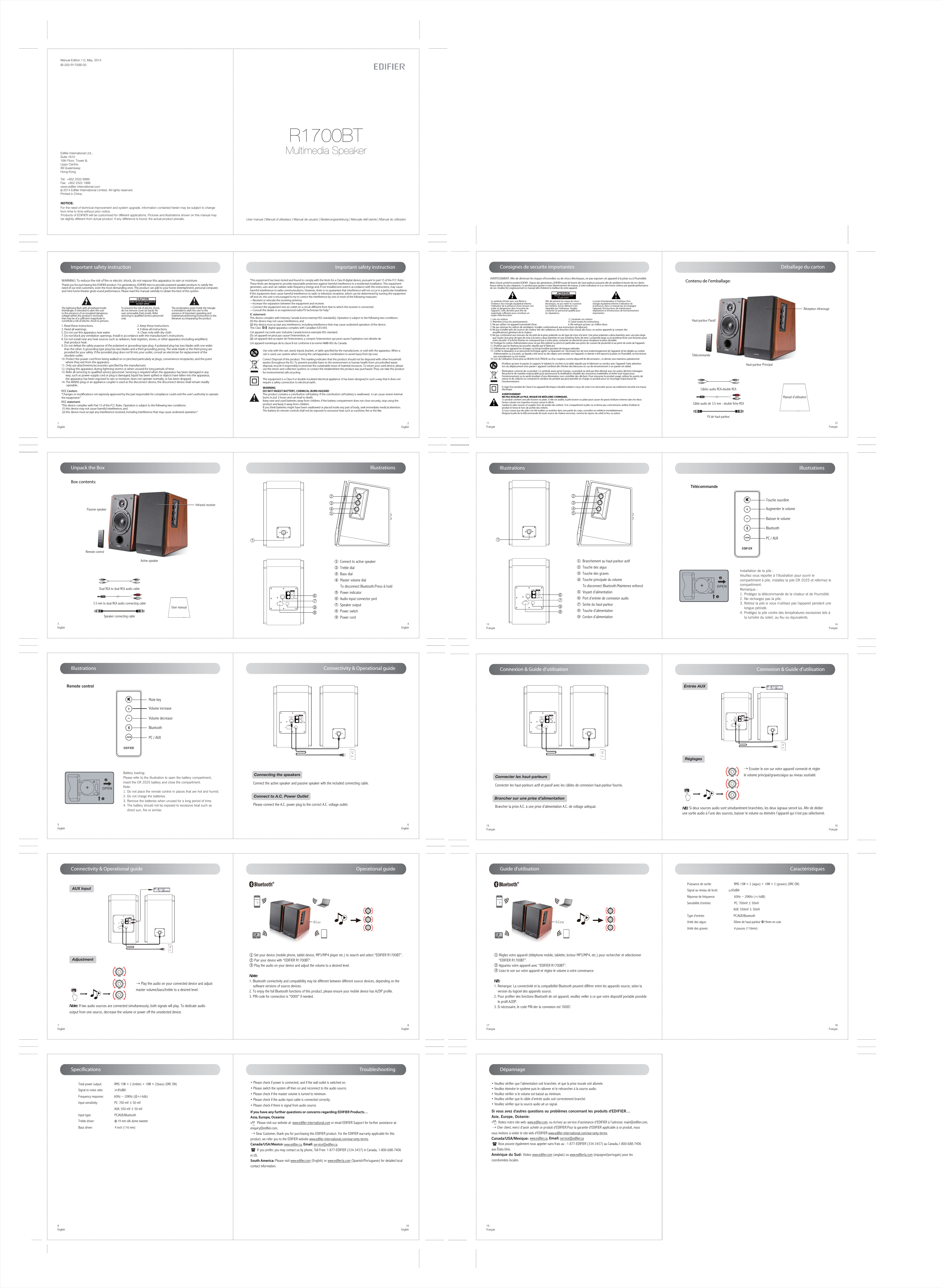 7EnglishOperational guideConnectivity &amp; Operational guideConnectivity &amp; Operational guideBox contents:8EnglishSpecifications9English10EnglishGuide d&apos;utilisation17Français 18FrançaisDépannage19Français CaractéristiquesPuissance de sortie:                           RMS 15W × 2 (aigus) + 18W × 2 (graves) (DRC ON) Signal au niveau de bruit:             ≥85dBARéponse de fréquence:                       60Hz ~ 20KHz (+/-6dB)Sensibilité d’entrée:                            PC: 700mV ± 50mV                                                        AUX: 550mV ± 50mVType d’entrée:                                   PC/AUX/Bluetooth Unité des aigus:                                 Dôme de haut-parleur Φ19mm en soieUnité des graves:                                4 pouces (116mm)3English4EnglishTroubleshootingUser manualPassive speakerRemote control5EnglishIllustrationsIllustrations6EnglishRemote control Adjustment AUX Input→ Play the audio on your connected device and adjust master volume/bass/treble to a desired level.Note: If two audio sources are connected simultaneously, both signals will play. To dedicate audio output from one source, decrease the volume or power off the unselected device.• Please check if power is connected, and if the wall outlet is switched on. • Please switch the system off then on and reconnect to the audio source.• Please check if the master volume is turned to minimum.• Please check if the audio input cable is connected correctly.• Please check if there is signal from audio source.If you have any further questions or concerns regarding EDIFIER Products…Asia, Europe, Oceania:        Please visit our website at: www.edifier-international.com or email EDIFIER Support for further assistance at: enquiry@edifier.com,  → Dear Customer, thank you for purchasing this EDIFIER product. For the EDIFIER warranty applicable for this product, we refer you to the EDIFIER website www.edifier-international.com/warranty-terms. Canada/USA/Mexico: www.edifier.ca, Email: service@edifier.ca         If you prefer, you may contact us by phone, Toll Free: 1-877-EDIFIER (334-3437) in Canada, 1-800-688-7406 in US.South America: Please visit www.edifier.com (English) or www.edifierla.com (Spanish/Portuguese) for detailed local contact information.Active speakerMute keyVolume increaseVolume decreaseBattery loading: Please refer to the illustration to open the battery compartment, insert the CR 2025 battery and close the compartment.Note: 1. Do not place the remote control in places that are hot and humid.2. Do not charge the batteries. 3. Remove the batteries when unused for a long period of time.4. The battery should not be exposed to excessive heat such as     direct sun, fire or similar.Infrared receiver 3.5 mm to dual RCA audio connecting cableDual RCA to dual RCA audio cableSpeaker connecting cable  Connecting the speakers  Connect to A.C. Power OutletConnect the active speaker and passive speaker with the included connecting cable.Please connect the A.C. power plug to the correct A.C. voltage outlet.PC In Aux InL  Speaker OutPowerOffOnPC In Aux InL  Speaker OutPowerOffOn• Veuillez vérifier que l’alimentation soit branchée, et que la prise murale soit allumée. • Veuillez éteindre le système puis le rallumer et le rebrancher à la source audio.• Veuillez vérifier si le volume est baissé au minimum.• Veuillez vérifier que le câble d’entrée audio soit correctement branché.• Veuillez vérifier que la source audio ait un signal.Si vous avez d&apos;autres questions ou problèmes concernant les produits d&apos;EDIFIER…Asie, Europe, Océanie:        Visitez notre site web: www.edifier.com, ou écrivez au service d&apos;assistance d&apos;EDIFIER à l&apos;adresse: main@edifier.com, → Cher client, merci d&apos;avoir acheté ce produit d&apos;EDIFIER.Pour la garantie d&apos;EDIFIER applicable à ce produit, nousvous invitons à visiter le site web d&apos;EDIFIER www.edifier-international.com/warranty-terms. Canada/USA/Mexique: www.edifier.ca, Email: service@edifier.ca        Vous pouvez également nous appeler sans frais au : 1-877-EDIFIER (334-3437) au Canada,1-800-688-7406 aux États-Unis.Amérique du Sud: Visitez www.edifier.com (anglais) ou www.edifierla.com (espagnol/portugais) pour lescoordonnées locales.①  Connect to active speaker②  Treble dial ③  Bass dial  ④  Master volume dial      To disconnect Bluetooth:Press &amp; hold  ⑤  Power indicator ⑥  Audio input connector port⑦  Speaker output ⑧  Power switch⑨  Power cordImportant safety instruction1English2EnglishManual Edition 1.0, May. 2014IB-200-R1700B-00Products of EDIFIER will be customized for different applications. Pictures and illustrations shown on this manual maybe slightly different from actual product. If any difference is found, the actual product prevails.NOTICE:For the need of technical improvement and system upgrade, information contained herein may be subject to change from time to time without prior notice.  Printed in China.2014 Edifier International Limited. All rights reserved.R1700BTMultimedia SpeakerEdifier International Ltd.,Suite 161016th Floor, Tower II,Lippo Centre,89 QueenswayHong KongTel:  +852 2522 6989Fax:  +852 2522 1989www.edifier-international.comConnexion &amp; Guide d’utilisationConnexion &amp; Guide d’utilisation15Français 16Français Réglages→ Ecouter le son sur votre appareil connecté et régler le volume principal/graves/aigus au niveau souhaité.NB: Si deux sources audio sont simultanément branchées, les deux signaux seront lus. Afin de dédier une sortie audio à l’une des sources, baisser le volume ou éteindre l’appareil qui n’est pas sélectionné.  Connecter les haut-parleurs  Brancher sur une prise d’alimentationConnecter les haut-parleurs actif et passif avec les câbles de connexion haut-parleur fournis.Brancher la prise A.C. à une prise d’alimentation A.C. de voltage adéquat.IllustrationsIllustrations13Français 14FrançaisTélécommande Touche sourdine Augmenter le volumeBaisser le volumeInstallation de la pile : Veuillez vous reporter à l’illustration pour ouvrir le compartiment à pile, installez la pile CR 2025 et refermez le compartiment.Remarque : 1. Protégez la télécommande de la chaleur et de l&apos;humidité.2. Ne rechargez pas la pile.3. Retirez la pile si vous n&apos;utilisez pas l&apos;appareil pendant une     longue période.4. Protégez la pile contre des températures excessives tels à     la lumière du soleil, au feu ou équivalents.①  Branchement au haut-parleur actif②  Touche des aigus③  Touche des graves ④  Touche principale du volume      To disconnect Bluetooth:Maintenez enfoncé  ⑤  Voyant d’alimentation ⑥  Port d’entrée de connexion audio⑦  Sortie du haut-parleur⑧  Touche d’alimentation⑨  Cordon d’alimentationTotal power output:               RMS 15W × 2 (treble) + 18W × 2(bass) (DRC ON)Signal to noise ratio:             ≥85dBAFrequency response:             60Hz ~ 20KHz (@+/-6db)Input sensitivity:                    PC: 700 mV ± 50 mV                                               AUX: 550 mV ± 50 mVInput type:                            PC/AUX/Bluetooth Treble driver:                        Φ19 mm silk dome tweeterBass driver:                           4 inch (116 mm)Important safety instruction1. Read these instructions.                                                                2. Keep these instructions.3. Heed all warnings.                                                                          4. Follow all instructions.5. Do not use this apparatus near water.                                        6. Clean only with dry cloth.7. Do not block any ventilation openings. Install in accordance with the manufacturer’s instructions.8. Do not install near any heat sources such as radiators, heat registers, stoves, or other apparatus (including ampliﬁers)     that produce heat.9. Do not defeat the safety purpose of the polarized or grounding-type plug. A polarized plug has two blades with one wider     than the other. A grounding type plug has two blades and a third grounding prong. The wide blade or the third prong are     provided for your safety. If the provided plug does not ﬁt into your outlet, consult an electrician for replacement of the     obsolete outlet.10. Protect the power cord from being walked on or pinched particularly at plugs, convenience receptacles, and the point       where they exit from the apparatus.11. Only use attachments/accessories speciﬁed by the manufacturer.12. Unplug this apparatus during lightning storms or when unused for long periods of time.13. Refer all servicing to qualiﬁed service personnel. Servicing is required when the apparatus has been damaged in any       way, such as power-supply cord or plug is damaged, liquid has been spilled or objects have fallen into the apparatus,       the apparatus has been exposed to rain or moisture, does not operate normally, or has been dropped.14. The MAINS plug or an appliance coupler is used as the disconnect device, the disconnect device shall remain readily        operable.FCC Caution:&quot;Changes or modiﬁcations not expressly approved by the part responsible for compliance could void the user&apos;s authority to operate the equipment.&quot;The lightning ﬂash with arrowhead inside thetriangle, is intended to alert the user to the presence of un-insulated dangerous voltage within the product&apos;s enclosure that may be of a suﬃcient magnitude toconstitute a risk of electric shock to persons.To prevent the risk of electric shock, do not remove cover (or back). No user-serviceable Parts inside. Refer servicing to qualiﬁed Service personnel only. The exclamation point inside the triangle is intended to alert the user to the presence of important operating and maintenance(servicing) instructions in the literature accompanying the product.Thank you for purchasing this EDIFIER product. For generations, EDIFIER tries to provide powered speaker products to satisfy the need of our end customers, even the most demanding ones. This product can add to your home entertainment, personal computer, and mini home theater great sound performance. Please read this manual carefully to obtain the best of this system.WARNING: To reduce the risk of ﬁre or electric shock, do not expose this apparatus to rain or moisture.FCC statement: &quot;This device complies with Part 15 of the FCC Rules. Operation is subject to the following two conditions: (1) this device may not cause harmful interference, and (2) this device must accept any interference received, including interference that may cause undesired operation.&quot;Correct Disposal of this product. This marking indicates that this product should not be disposed with other household wastes throughout the EU. To prevent possible harm to the environment or human health from uncontrolled waste disposal, recycle it responsibly to promote the sustainable reuse of material resources. To return your used device, please use the return and collection systems or contact the retailerwhere the product was purchased. They can take this product for environmental safe recycling.Use only with the cart, stand, tripod, bracket, or table speciﬁed by the manufacturer, or sold with the apparatus. When a cart is used, use caution when moving the cart/apparatus combination to avoid injury from tip-over. &quot;This equipment has been tested and found to comply with the limits for a Class B digital device, pursuant to part 15 of the FCC Rules. These limits are designed to provide reasonable protection against harmful interference in a residential installation. This equipment generates, uses and can radiate radio frequency energy and, if not installed and used in accordance with the instructions, may cause harmful interference to radio communications. However, there is no guarantee that interference will not occur in a particular installation. If this equipment does cause harmful interference to radio or television reception, which can be determined by turning the equipment oﬀ and on, the user is encouraged to try to correct the interference by one or more of the following measures:—Reorient or relocate the receiving antenna.—Increase the separation between the equipment and receiver.—Connect the equipment into an outlet on a circuit diﬀerent from that to which the receiver is connected.—Consult the dealer or an experienced radio/TV technician for help.&quot; IC statement: This device complies with Industry Canada license-exempt RSS standard(s). Operation is subject to the following two conditions: (1) this device may not cause interference, and (2) this device must accept any interference, including interference that may cause undesired operation of the device. This Class【B】digital apparatus complies with Canadian ICES-003.Cet appareil s’accorde avec Industrie Canada licence-exempte RSS standard.(1) cet appareil ne peut pas causer l’intervention, et (2) cet appareil doit accepter de l’intervention, y compris l’intervention qui peut causer l’opération non désirée de.Cet appareil numérique de la classe B est conforme à la norme NMB-003 du Canada.This equipment is a Class II or double insulated electrical appliance. It has been designed in such a way that it does not require a safety connection to electrical earth.WARNINGDO NOT INGEST BATTERY, CHEMICAL BURN HAZARDThis product contains a coin/button cell battery. If the coin/button cell battery is swallowed,  it can cause severe internal burns in just 2 hours and can lead to death.Keep new and used batteries away from children, if the battery compartment does not close securely, stop using the product and keep it away from children.If you think batteries might have been swallowed or placed inside any part of body, seek immediate medical attention.The battery (in remote control) shall not be exposed to excessive heat such as sunshine, ﬁre or the like.Unpack the Box① Set your device (mobile phone, tablet device, MP3/MP4 player etc.) to search and select “EDIFIER R1700BT”.② Pair your device with “EDIFIER R1700BT”.③ Play the audio on your device and adjust the volume to a desired level.Note: 1. Bluetooth connectivity and compatibility may be different between different source devices, depending on the     software versions of source devices.2. To enjoy the full Bluetooth functions of this product, please ensure your mobile device has A2DP profile.3. PIN code for connection is “0000” if needed.① Réglez votre appareil (téléphone mobile, tablette, lecteur MP3/MP4, etc.) pour rechercher et sélectionner      “EDIFIER R1700BT”.② Appariez votre appareil avec “EDIFIER R1700BT”.③ Lisez le son sur votre appareil et réglez le volume à votre convenance.NB: 1. Remarque: La connectivité et la compatibilité Bluetooth peuvent différer entre les appareils source, selon la     version du logiciel des appareils source.2. Pour profiter des fonctions Bluetooth de cet appareil, veuillez veiller à ce que votre dispositif portable possède    le profil A2DP.3. Si nécessaire, le code PIN der la connexion est ‘0000’.11Français 12FrançaisConsignes de securite importantes Déballage du cartonContenu de l’emballage:Manuel d’utilisationHaut-parleur PassifTélécommandeHaut-parleur PrincipalRécepteur infrarougeCâble audio de 3,5 mm - double fiche RCACâbles audio RCA-double RCAFil de haut-parleur1. Lire ces notices                                                                                                              2. Conserver ces notices3. Attention à tous les avertissements                                                                          4. Suivre toutes les instructions5. Ne pas utiliser cet appareil à proximité d’eau                                                         6. Ne nettoyer qu’avec un chiﬀon doux.7. Ne pas obstruer les oriﬁces de ventilation. Installer conformément aux instructions du fabricant.8. Ne pas installer près de sources de chaleur tels des radiateurs, de bouches d’air chaud, des fours, ou autres appareils (y compris des     ampliﬁcateurs) générant de la chaleur.9. Ne pas contrevenir aux mesures de sécurité de la prise polarisée ou de type de mise à la terre. Une prise polarisée a deux barrettes avec une plus large     que l’autre Une prise de type de mise à la terre a deux barrettes et une troisième ﬁche de terre. La barrette large ou la troisième ﬁche sont fournies pour     votre sécurité. Si la ﬁche fournie ne correspond pas à votre prise, contacter un électricien pour remplacer la prise obsolète.10. Protégez le cordon d’alimentation pour ne pas être piétiné ou pincé en particulier aux prises de courant de proximité et au point de sortie de l&apos;appareil.11. N’utiliser que les ﬁxations/accessoires stipulés par le fabricant.12. Débrancher cet appareil lors d’orages ou lorsqu’inutilisé pendant de longues périodes.13. Conﬁer la réparation à un personnel technique agréé. La réparation est  nécessaire lors de tout endommagement de l’appareil, tel les dégâts au cordon       d’alimentation ou à la prise, un liquide a été versé ou des objets sont tombés sur l’appareil, ce dernier a été exposé à la pluie ou l’humidité, ne fonctionne       pas normalement ou est tombé. 14. Lors de l’utilisation d’une prise au RESEAU ELECTRIQUE ou d’un coupleur comme dispositif de déconnexion ; ce dernier sera maintenu opérationnel.Élimination correcte de ce produit. Ce symbole avise qu’en Europe, ce produit ne doit pas être éliminé avec les autres déchets ménagers. Recyclez-le de manière responsable pour promouvoir la réutilisation durable des ressources matérielles et éviter tout risque pour l’environnement ou la santé résultant d’une élimination non contrôlée des déchets. Pour retourner le produit usagé, utilisez les points de retour et de collecte ou contactez le vendeur du produit qui peut prendre en charge ce produit pour un recyclage respectueux de l’environnement.N’utiliser qu’avec le panier, le support, le trépied, le crochet ou la table stipulés par le fabricant ou vendus avec l’appareil. Faire attention lors du déplacement d’un panier / appareil combiné aﬁn d’éviter des blessures en cas de renversement si un panier est utilisé. Il s’agit d’un produit de Classe II ou appareil électrique à double isolation conçu de sorte à ne nécessiter aucun raccordement sécurisé à la masse électrique.Merci d’avoir acheté le produit EDIFIER . Depuis des générations, EDIFIER essaie de fournir des haut-parleurs puissants aﬁn de satisfaire le besoin de nos clients ﬁnaux même les plus exigeants. Ce produit peut ajouter à votre divertissement de maison, à votre ordinateur et à un mini home cinéma une grande performance de son. Veuillez lire soigneusement ce manuel aﬁn d’obtenir le meilleur de votre appareil.Le symbole d’éclair avec une ﬂèche à l’intérieur d’un triangle équilatéral informe l’utilisateur de la présence d’une tension non isolée et dangereuse dans l’enceinte de l’appareil. Cette dernière peut être de magnitude suﬃsante pour constituer un risque d’électrocution.  Aﬁn de prévenir les risque de chocs électriques, ne pas retirer le couvercle (ou l’arrière). Aucun élément n’est réparable par l’utilisateur. Veuillez contacter un personnel qualiﬁé pour les réparations. Le point d’exclamation à l’intérieur d’un triangle équilatéral informe l’utilisateur de la présence, dans ce manuel qui accompagne l’appareil, d’instructions de maintenance (réparation) et d’instructions de fonctionnement importantes.Risque d’électrocution       ne pas ouvrirAVERTISSEMENT: Aﬁn de diminuer les risques d’incendies ou de chocs électriques, ne pas exposer cet appareil à la pluie ou à l’humidité.AVERTISSEMENTNE PAS AVALER LA PILE. RISQUE DE BRÛLURES CHIMIQUES.Ce produit contient une pile bouton ou plate. Si elle est avalée, la pile bouton ou plate peut causer de graves brûlures internes dans les deux heures suivant son ingestion et peut causer le décès.Gardez les piles neuves et usagées hors de portée des enfants. Si le compartiment à piles ne se ferme pas correctement, arrêtez d&apos;utiliser le produit et tenez-le hors de portée des enfants. Si vous croyez que des piles ont été avalées ou insérées dans une partie du corps, consultez un médecin immédiatement.Éloignez la pile de la télécommande de toute source de chaleur excessive, comme les rayons du soleil, le feu, ou autres.User manual | Manuel d’utilisateur | Manual de usuario | Bedienungsanleitung | Manuale dell’utente | Manual do utilizadorvolume PowerOffOnPC In Aux InL  Speaker OutPowerOffOnEntrée AUXPC In Aux InL  Speaker OutPowerOffOnvolume PowerOffOnBluetoothPC / AUXBluetoothPC / AUXvolume BlueEDIFIER R1700BTvolume bleuEDIFIER R1700BT