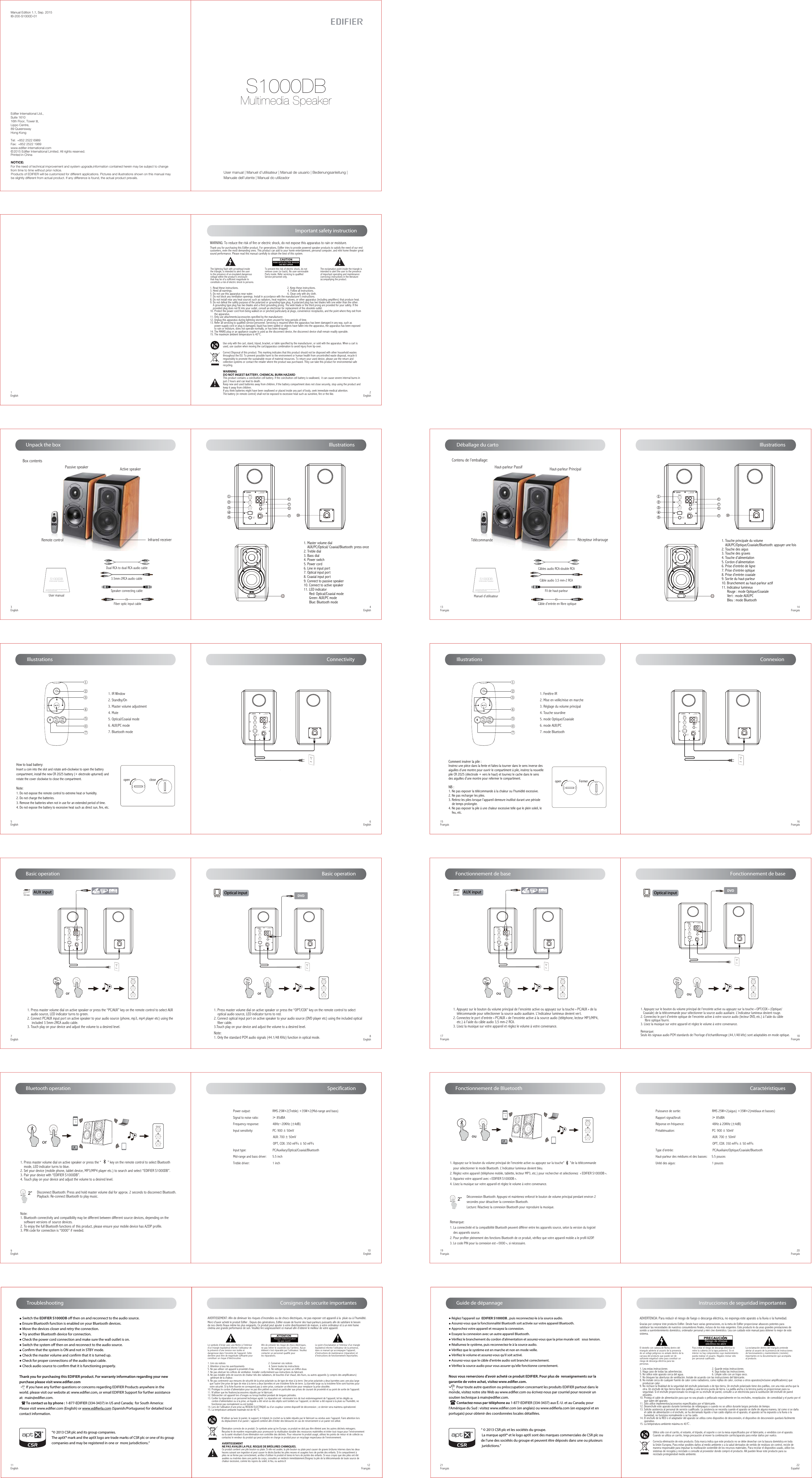 Manual Edition 1.1, Sep. 2015IB-200-S1000D-01Products of EDIFIER will be customized for different applications. Pictures and illustrations shown on this manual maybe slightly different from actual product. If any difference is found, the actual product prevails.NOTICE:For the need of technical improvement and system upgrade,information contained herein may be subject to change from time to time without prior notice.  Printed in China© 2015 Edifier International Limited. All rights reserved.Edifier International Ltd.,Suite 161016th Floor, Tower II,Lippo Centre,89 QueenswayHong KongTel:  +852 2522 6989Fax:  +852 2522 1989www.edifier-international.comUser manual | Manuel d’utilisateur | Manual de usuario | Bedienungsanleitung | Manuale dell’utente | Manual do utilizadorS1000DBMultimedia Speaker1EnglishTo prevent the risk of electric shock, do not remove cover (or back). No user-serviceable Parts inside. Refer servicing to qualified Service personnel only. The exclamation point inside the triangle is intended to alert the user to the presence of important operating and maintenance(servicing) instructions in the literature accompanying the product.Important safety instruction2EnglishThank you for purchasing this Edifier product. For generations, Edifier tries to provide powered speaker products to satisfy the need of our end customers, even the most demanding ones. This product can add to your home entertainment, personal computer, and mini home theater great sound performance. Please read this manual carefully to obtain the best of this system.The lightning flash with arrowhead inside the triangle, is intended to alert the user to the presence of un-insulated dangerous voltage within the product&apos;s enclosure that may be of a sufficient magnitude toconstitute a risk of electric shock to persons.1. Read these instructions.                                                                   2. Keep these instructions.3. Heed all warnings.                                                                            4. Follow all instructions.5. Do not use this apparatus near water.                                               6. Clean only with dry cloth.7. Do not block any ventilation openings. Install in accordance with the manufacturer’s instructions.8. Do not install near any heat sources such as radiators, heat registers, stoves, or other apparatus (including amplifiers) that produce heat.9. Do not defeat the safety purpose of the polarized or grounding-type plug. A polarized plug has two blades with one wider than the other.     A grounding type plug has two blades and a third grounding prong. The wide blade or the third prong are provided for your safety. If the     provided plug does not fit into your outlet, consult an electrician for replacement of the obsolete outlet.10. Protect the power cord from being walked on or pinched particularly at plugs, convenience receptacles, and the point where they exit from       the apparatus.11. Only use attachments/accessories specified by the manufacturer.12. Unplug this apparatus during lightning storms or when unused for long periods of time.13. Refer all servicing to qualified service personnel. Servicing is required when the apparatus has been damaged in any way, such as       power-supply cord or plug is damaged, liquid has been spilled or objects have fallen into the apparatus, the apparatus has been exposed       to rain or moisture, does not operate normally, or has been dropped.14. The MAINS plug or an appliance coupler is used as the disconnect device, the disconnect device shall remain readily operable.15. The maximum ambient temperature is 40°C.WARNING: To reduce the risk of fire or electric shock, do not expose this apparatus to rain or moisture.Correct Disposal of this product. This marking indicates that this product should not be disposed with other household wastes throughout the EU. To prevent possible harm to the environment or human health from uncontrolled waste disposal, recycle it responsibly to promote the sustainable reuse of material resources. To return your used device, please use the return and collection systems or contact the retailer where the product was purchased. They can take this product for environmental safe recycling.Use only with the cart, stand, tripod, bracket, or table specified by the manufacturer, or sold with the apparatus. When a cart is used, use caution when moving the cart/apparatus combination to avoid injury from tip-over. WARNINGDO NOT INGEST BATTERY, CHEMICAL BURN HAZARDThis product contains a coin/button cell battery. If the coin/button cell battery is swallowed,  it can cause severe internal burns in just 2 hours and can lead to death.Keep new and used batteries away from children, if the battery compartment does not close securely, stop using the product and keep it away from children.If you think batteries might have been swallowed or placed inside any part of body, seek immediate medical attention.The battery (in remote control) shall not be exposed to excessive heat such as sunshine, fire or the like.Unpack the box Box contents3EnglishIllustrations 4English Illustrations5English 6English7English 8English9English       10EnglishPassive speaker Active speakerInfrared receiverRemote controlDual RCA to dual RCA audio cable3.5mm-2RCA audio cableSpeaker connecting cableFiber optic input cableUser manual | Manuel d’utilisateur | Manual de usuario | Bedienungsanleitung | Manuale dell’utente | Manual do utilizadorS1000DBMultimedia SpeakerUser manual1. Master volume dial    AUX/PC/Optical/ Coaxial/Bluetooth: press once2. Treble dial 3. Bass dial4. Power switch5. Power cord6. Line in input port7. Optical input port8. Coaxial input port9. Connect to passive speaker10. Connect to active speaker11. LED indicator      Red: Optical/Coaxial mode      Green: AUX/PC mode      Blue: Bluetooth mode②③ ④① ⑥⑤⑦1. IR Window2. Standby/On3. Master volume adjustment4. Mute5. Optical/Coaxial mode6. AUX/PC mode7. Bluetooth modeConnectivity Basic operation Basic operation1. Press master volume dial on active speaker or press the “PC/AUX” key on the remote control to select AUX    audio source, LED indicator turns to green.2. Connect PC/AUX input port on active speaker to your audio source (phone, mp3, mp4 player etc) using the     included 3.5mm-2RCA audio cable.3. Touch play on your device and adjust the volume to a desired level.1. Press master volume dial on active speaker or press the “       ” key on the remote control to select Bluetooth    mode, LED indicator turns to blue.2. Set your device (mobile phone, tablet device, MP3/MP4 player etc.) to search and select “EDIFIER S1000DB”.3. Pair your device with “EDIFIER S1000DB”.4. Touch play on your device and adjust the volume to a desired level.Note:1. Bluetooth connectivity and compatibility may be different between different source devices, depending on the    software versions of source devices.2. To enjoy the full Bluetooth functions of this product, please ensure your mobile device has A2DP profile.3. PIN code for connection is “0000” if needed.1. Press master volume dial on active speaker or press the “OPT/COX” key on the remote control to select    optical audio source, LED indicator turns to red.2. Connect optical input port on active speaker to your audio source (DVD player etc) using the included optical     fiber cable.3.Touch play on your device and adjust the volume to a desired level.Note: 1. Only the standard PCM audio signals (44.1/48 KHz) function in optical mode.Bluetooth operationDisconnect Bluetooth: Press and hold master volume dial for approx. 2 seconds to disconnect Bluetooth.Playback: Re-connect Bluetooth to play music.SpecificationPower output:                          RMS 25W×2(Treble) +35W×2(Mid-range and bass) Signal to noise ratio:                ≥ 85dBAFrequency response:                48Hz~20KHz (±4dB)Input sensitivity:                       PC: 900 ± 50mV                                                AUX: 700 ± 50mV                                               OPT, COX: 350 mFFs ± 50 mFFs Input type:                               PC/Auxiliary/Optical/Coaxial/BluetoothMid-range and bass driver:       5.5 inchTreble driver:                           1 inchAUX input  Optical inputHow to load battery:Insert a coin into the slot and rotate anti-clockwise to open the battery compartment, install the new CR 2025 battery (+ electrode upturned) and rotate the cover clockwise to close the compartment.Note:1. Do not expose the remote control to extreme heat or humidity.2. Do not charge the batteries.3. Remove the batteries when not in use for an extended period of time.4. Do not expose the battery to excessive heat such as direct sun, fire, etc.open close11English         12Français ● Switch the EDIFIER S1000DB o then on and reconnect to the audio source. ● Ensure Bluetooth function is enabled on your Bluetooth devices.● Move the devices closer and retry the connection. ● Try another Bluetooth device for connection.● Check the power cord connection and make sure the wall outlet is on. ● Switch the system o then on and reconnect to the audio source.● Conrm that the system is ON and not in STBY mode.● Check the master volume and conrm that it is turned up.● Check for proper connections of the audio input cable.● Check audio source to conrm that it is functioning properly.Thank you for purchasing this EDIFIER product. For warranty information regarding your new purchase please visit www.edier.com        If you have any further questions or concerns regarding EDIFIER Products anywhere in the world. please visit our website at: www.ediﬁer.com, or email EDIFIER Support for further assistance at:  main@ediﬁer.com.        To contact us by phone : 1-877-EDIFIER (334-3437) in US and Canada;  for South America: Please visit www.ediﬁer.com (English) or www.ediﬁerla.com (Spanish/Portuguese) for detailed local contact information.TroubleshootingAVERTISSEMENT: Afin de diminuer les risques d’incendies ou de chocs électriques, ne pas exposer cet appareil à la  pluie ou à l’humidité.Le point d’exclamation à l’intérieur d’un triangle équilatéral informe l’utilisateur de la présence, dans ce manuel qui accompagne l’appareil, d’instructions de maintenance (réparation) et d’instructions de fonctionnement importantes.Afin de prévenir les risque de chocs électriques, ne pas retirer le couvercle (ou l’arrière). Aucun élément n’est réparable par l’utilisateur. Veuillez contacter un personnel qualifié pour les réparations. Risque d’électrocution       ne pas ouvrirMerci d’avoir acheté le produit Edifier . Depuis des générations, Edifier essaie de fournir des haut-parleurs puissants afin de satisfaire le besoinde nos clients finaux même les plus exigeants. Ce produit peut ajouter à votre divertissement de maison, à votre ordinateur et à un mini homecinéma une grande performance de son. Veuillez lire soigneusement ce manuel afin d’obtenir le meilleur de votre appareil.Le symbole d’éclair avec une flèche à l’intérieur d’un triangle équilatéral informe l’utilisateur de la présence d’une tension non isolée et dangereuse dans l’enceinte de l’appareil. Cette dernière peut être de magnitude suffisante pour constituer un risque d’électrocution.  1. Lire ces notices                                                                2. Conserver ces notices3. Attention à tous les avertissements                                    4. Suivre toutes les instructions5. Ne pas utiliser cet appareil à proximité d’eau                      6. Ne nettoyer qu’avec un chiffon doux.7. Ne pas obstruer les orifices de ventilation. Installer conformément aux instructions du fabricant.8. Ne pas installer près de sources de chaleur tels des radiateurs, de bouches d’air chaud, des fours, ou autres appareils (y compris des amplificateurs)    générant de la chaleur.9. Ne pas contrevenir aux mesures de sécurité de la prise polarisée ou de type de mise à la terre. Une prise polarisée a deux barrettes avec une plus large    que l’autre Une prise de type de mise à la terre a deux barrettes et une troisième fiche de terre. La barrette large ou la troisième fiche sont fournies pour   votre sécurité. Si la fiche fournie ne correspond pas à votre prise, contacter un électricien pour remplacer la prise obsolète.10. Protégez le cordon d’alimentation pour ne pas être piétiné ou pincé en particulier aux prises de courant de proximité et au point de sortie de l&apos;appareil.11. N’utiliser que les fixations/accessoires stipulés par le fabricant.12. Débrancher cet appareil lors d’orages ou lorsqu’inutilisé pendant de longues périodes.13. Confier la réparation à un personnel technique agréé. La réparation est  nécessaire lors de tout endommagement de l’appareil, tel les dégâts au       cordon d’alimentation ou à la prise, un liquide a été versé ou des objets sont tombés sur l’appareil, ce dernier a été exposé à la pluie ou l’humidité, ne       fonctionne pas normalement ou est tombé. 14. Lors de l’utilisation d’une prise au RESEAU ELECTRIQUE ou d’un coupleur comme dispositif de déconnexion ; ce dernier sera maintenu opérationnel.15. La température ambiante maximale est de 40 °C.Élimination correcte de ce produit. Ce symbole avise qu’en Europe, ce produit ne doit pas être éliminé avec les autres déchets ménagers.Recyclez-le de manière responsable pour promouvoir la réutilisation durable des ressources matérielles et éviter tout risque pour l’environnementou la santé résultant d’une élimination non contrôlée des déchets. Pour retourner le produit usagé, utilisez les points de retour et de collecte oucontactez le vendeur du produit qui peut prendre en charge ce produit pour un recyclage respectueux de l’environnement.N’utiliser qu’avec le panier, le support, le trépied, le crochet ou la table stipulés par le fabricant ou vendus avec l’appareil. Faire attention lors du déplacement d’un panier / appareil combiné afin d’éviter des blessures en cas de renversement si un panier est utilisé. AVERTISSEMENTNE PAS AVALER LA PILE. RISQUE DE BRÛLURES CHIMIQUES.Ce produit contient une pile bouton ou plate. Si elle est avalée, la pile bouton ou plate peut causer de graves brûlures internes dans les deuxheures suivant son ingestion et peut causer le décès.Gardez les piles neuves et usagées hors de portée des enfants. Si le compartiment àpiles ne se ferme pas correctement, arrêtez d&apos;utiliser le produit et tenez-le hors de portée des enfants. Si vous croyez que des piles ont été avalées ou insérées dans une partie du corps, consultez un médecin immédiatement.Éloignez la pile de la télécommande de toute source dechaleur excessive, comme les rayons du soleil, le feu, ou autres.ttConsignes de securite importantes1111Multimedia Speaker S1000DBSpeaker InPowerOff OnL  Speaker OutOPTCOX6789100-240V  50/60Hz 400mAPCAUX②①③④⑤⑩Multimedia Speaker S1000DBSpeaker InPowerOff OnL  Speaker OutOPTCOX100-240V  50/60Hz 400mAPCAUXMultimedia Speaker S1000DBSpeaker InPowerOff OnL  Speaker OutOPTCOX100-240V  50/60Hz 400mAPCAUXorEDIFIER S1000or2”        14Français 13Français         16Français 15Français         18Français 17Français         20Français 19Français Haut-parleur Passif Haut-parleur PrincipalRécepteur infrarougeTélécommandeCâble audio 3,5 mm-2 RCACâbles audio RCA-double RCAFil de haut-parleurCâble d&apos;entrée en fibre optiqueUser manual | Manuel d’utilisateur | Manual de usuario | Bedienungsanleitung | Manuale dell’utente | Manual do utilizadorS1000DBMultimedia Speaker1. Touche principale du volume     AUX/PC/Optique/Coaxiale/Bluetooth: appuyer une fois2. Touche des aigus 3. Touche des graves 4. Touche d’alimentation5. Cordon d’alimentation6. Prise d&apos;entrée de ligne7. Prise d&apos;entrée optique8. Prise d&apos;entrée coaxiale9. Sortie du haut-parleur10. Branchement au haut-parleur actif 11. Indicateur lumineux      Rouge : mode Optique/Coaxiale      Vert : mode AUX/PC      Bleu : mode Bluetooth②③ ④① ⑥⑤⑦1. Fenêtre IR2. Mise en veille/mise en marche3. Réglage du volume principal4. Touche sourdine5. mode Optique/Coaxiale 6. mode AUX/PC 7. mode Bluetooth1. Appuyez sur le bouton du volume principal de l&apos;enceinte active ou appuyez sur la touche « PC/AUX » de la    télécommande pour sélectionner la source audio auxiliaire. L&apos;indicateur lumineux devient vert.2. Connectez le port d&apos;entrée « PC/AUX » de l&apos;enceinte active à la source audio (téléphone, lecteur MP3/MP4,    etc.) à l&apos;aide du câble audio 3,5 mm-2 RCA.3. Lisez la musique sur votre appareil et réglez le volume à votre convenance.1. Appuyez sur le bouton du volume principal de l&apos;enceinte active ou appuyez sur la touche « OPT/COX » (Optique/   Coaxiale) de la télécommande pour sélectionner la source audio auxiliaire. L&apos;indicateur lumineux devient rouge.2. Connectez le port d&apos;entrée optique de l&apos;enceinte active à votre source audio (lecteur DVD, etc.) à l&apos;aide du câble     fibre optique fourni.3. Lisez la musique sur votre appareil et réglez le volume à votre convenance.Remarque: Seuls les signaux audio PCM standards de l&apos;horloge d&apos;échantillonnage (44,1/48 kHz) sont adaptables en mode optique.1. Appuyez sur le bouton du volume principal de l&apos;enceinte active ou appuyez sur la touche“      ”de la télécommande     pour sélectionner le mode Bluetooth. L&apos;indicateur lumineux devient bleu.2. Réglez votre appareil (téléphone mobile, tablette, lecteur MP3, etc.) pour rechercher et sélectionnez  « EDIFIER S1000DB ».3. Appariez votre appareil avec « EDIFIER S1000DB ».4. Lisez la musique sur votre appareil et réglez le volume à votre convenance.Remarque:1. La connectivité et la compatibilité Bluetooth peuvent différer entre les appareils source, selon la version du logiciel     des appareils source.2. Pour profiter pleinement des fonctions Bluetooth de ce produit, vérifiez que votre appareil mobile a le profil A2DP.3. Le code PIN pour la connexion est « 0000 », si nécessaire.Déconnexion Bluetooth: Appuyez et maintenez enfoncé le bouton de volume principal pendant environ 2 secondes pour désactiver la connexion Bluetooth.Lecture: Réactivez la connexion Bluetooth pour reproduire la musique.Puissance de sortie:                                     RMS 25W×2(aigus) +35W×2(médiaux et basses) Rapport signal/bruit:                                    ≥ 85dBARéponse en fréquence:                                 48Hz à 20KHz (±4dB)Préatténuation:                                            PC: 900 ± 50mV                                                                    AUX: 700 ± 50mV                                                                   OPT, COX: 350 mFFs ± 50 mFFs Type d’entrée:                                              PC/Auxiliaire/Optique/Coaxiale/BluetoothHaut-parleur des médiums et des basses:     5.5 poucesUnité des aigus:                                           1 poucesAUX input  Optical inputComment insérer la pile :Insérez une pièce dans la fente et faites-la tourner dans le sens inverse des aiguilles d’une montre pour ouvrir le compartiment à pile, insérez la nouvelle pile CR 2025 (électrode + vers le haut) et tournez le cache dans le sens des aiguilles d’une montre pour refermer le compartiment.NB :1. Ne pas exposer la télécommande à la chaleur ou l&apos;humidité excessive.2. Ne pas recharger les piles.3. Retirez les piles lorsque l&apos;appareil demeure inutilisé durant une période    de temps prolongée.4. Ne pas exposer la pile à une chaleur excessive telle que le plein soleil, le    feu, etc.open Fermer Déballage du cartoContenu de l’emballage:Manuel d’utilisateur Illustrations Illustrations  Connexion Fonctionnement de base Fonctionnement de baseFonctionnement de Bluetooth  Caractéristiques21Français Guide de dépannage● Réglez l&apos;appareil sur  EDIFIER S1000DB , puis reconnectez-le à la source audio.● Assurez-vous que la fonctionnalité Bluetooth soit activée sur votre appareil Bluetooth.● Approchez votre appareil et ressayez la connexion. ● Essayez la connexion avec un autre appareil Bluetooth.● Vériez le branchement du cordon d&apos;alimentation et assurez-vous que la prise murale soit   sous tension. ● Réallumez le système, puis reconnectez-le à la source audio.● Vériez que le système est en marche et non en mode veille.● Vériez le volume et assurez-vous qu&apos;il soit activé.● Assurez-vous que le câble d&apos;entrée audio soit branché correctement.● Vériez la source audio pour vous assurer qu&apos;elle fonctionne correctement.Nous vous remercions d&apos;avoir acheté ce produit EDIFIER. Pour plus de  renseignements sur la garantie de votre achat, visitez www.edier.com.          Pour toute autre question ou préoccupation concernant les produits EDIFIER partout dans le monde, visitez notre site Web au www.edier.com ou écrivez-nous par courriel pour recevoir un soutien technique à main@edier.com.          Contactez-nous par téléphone au 1-877-EDIFIER (334-3437) aux É.-U. et au Canada; pour l&apos;Amérique du Sud : visitez www.edier.com (en anglais) ou www.edierla.com (en espagnol et en portugais) pour obtenir des coordonnées locales détaillées.Instrucciones de seguridad importantesADVERTENCIA: Para reducir el riesgo de fuego o descarga eléctrica, no exponga este aparato a la lluvia o la humedad.Gracias por comprar éste producto Edifier. Desde hace varias generaciones, es la meta de Edifier proporcionar altavoces potentes para satisfacer las necesidades de nuestros consumidores finales, incluso de los más exigentes. Este producto le da unas grandes prestaciones de sonido a suentretenimiento doméstico, ordenador personal y mini cine doméstico. Lea con cuidado este manual para obtener lo mejor de este sistema. 1. Lea estas instrucciones                                                             2. Guarde estas instrucciones3. Haga caso de todas las advertencias.                                         4. Siga todas las instrucciones.5. No utilice este aparato cerca del agua.                                       6. Limpie sólo con un trapo seco.7. No bloquee las aberturas de ventilación. Instale de acuerdo con las instrucciones del fabricante.8. No instale cerca de cualquier fuente de calor como radiadores, como rejillas de calor, cocinas u otros aparatos(inclusive amplificadores) que     produzcan calor.9. No rechace la finalidad de la seguridad del enchufe polarizado o de tipo tierra. Un enchufe polarizado tiene dos patillas, con una más ancha que la    otra. Un enchufe de tipo tierra tiene dos patillas y una tercera punta de tierra. La patilla ancha o la tercera punta se proporcionan para su     seguridad. Si el enchufe proporcionado no encaja en su enchufe de pared, consulte a un electricista para la sustitución del enchufe de pared      obsoleto.10. Proteja el cable de alimentación para que no sea pisado o pellizcado especialmente en los enchufes, receptáculos  de comodidad y el punto por el      que salen del aparato.11. Sólo utilice implementos/accesorios especificados por el fabricante.12. Desenchufe este aparato durante tormentas de relámpagos o cuando no se utilice durante largos periodos de tiempo.13. Solicite asistencia al personal de servicio cualificado. La asistencia se necesita cuando el aparato se dañe de alguna manera, tal como si se daña       el cable de alimentación o el enchufe, se ha derramado líquido o han caído objetos en el aparato, el aparato se ha expuesto a la lluvia o la       humedad, no funciona normalmente o se ha caído.14. El enchufe de la RED o el adaptador del aparato se utiliza como dispositivo de desconexión, el dispositivo de desconexión quedará fácilmente       operativo.15. La temperatura ambiente máxima es 40℃.La exclamación dentro del triangulo pretende alertar al usuario de la presencia de instrucciones de funcionamiento y mantenimiento (revisión) importantes en la documentación que acompaña al producto.Para evitar el riesgo de descarga eléctrica no retire la cubierta (ni la tapa posterior). En el interior no hay componentes cuyo mantenimiento pueda realizar el usuario. Hágalos revisar sólo por personal cualificado. Riesgo de choque  eléctrico no abrirEl destello con cabeza de flecha dentro del triangulo advierte al usuario de la presencia de un voltaje peligroso no aislado dentro de la carcasa del producto que puede ser de suficiente magnitud como para constituir un riesgo de descarga eléctrica para las personas.Utilice sólo con el carrito, el estante, el trípode, el soporte o con la mesa especificados por el fabricante, o vendidos con el aparato. Cuando se utiliza un carrito, tenga precaución al mover la combinación carrito/aparato para evitar daños por vuelco.Correcta eliminación de este producto. Esta marca indica que este producto no se debe desechar con la basura doméstica en toda la Unión Europea. Para evitar posibles daños al medio ambiente o a la salud derivados de vertido de residuos sin control, recicle de manera responsable para impulsar la reutilización sostenible de los recursos materiales. Para reciclar el dispositivo usado, utilice los sistemas de recogida y reciclado o consulte al proveedor donde compró el producto. Allí pueden llevar este producto para su reciclado protegiendoel medio ambiente.22EspañolMultimedia Speaker S1000DBSpeaker InPowerOff OnL  Speaker OutOPTCOX100-240V  50/60Hz 400mAPCAUXMultimedia Speaker S1000DBSpeaker InPowerOff OnL  Speaker OutOPTCOX100-240V  50/60Hz 400mAPCAUXMultimedia Speaker S1000DBSpeaker InPowerOff OnL  Speaker OutOPTCOX100-240V  50/60Hz 400mAPCAUXEDIFIER S1000ou2”1111Multimedia Speaker S1000DBSpeaker InPowerOff OnL  Speaker OutOPTCOX6789100-240V  50/60Hz 400mAPCAUX②①③④⑤⑩Multimedia Speaker S1000DBSpeaker InPowerOff OnL  Speaker OutOPTCOX100-240V  50/60Hz 400mAPCAUXor  ou  ou“© 2013 CSR plc and its group companies.The aptX® mark and the aptX logo are trade marks of CSR plc or one of its groupcompanies and may be registered in one or  more jurisdictions.”“ © 2013 CSR plc et les sociétés du groupe. La marque aptX® et le logo aptX sont des marques commerciales de CSR plc ou de l’une des sociétés du groupe et peuvent être déposés dans une ou plusieurs juridictions.”