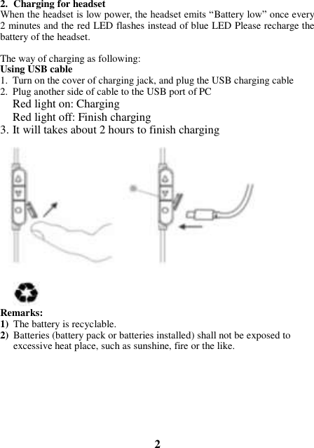 2. Charging for headset When the headset is low power, the headset emits “Battery low” once every 2 minutes and the red LED flashes instead of blue LED Please recharge the battery of the headset.   The way of charging as following: Using USB cable 1. Turn on the cover of charging jack, and plug the USB charging cable 2. Plug another side of cable to the USB port of PC Red light on: Charging Red light off: Finish charging 3. It will takes about 2 hours to finish charging              Remarks: 1) The battery is recyclable.   2) Batteries (battery pack or batteries installed) shall not be exposed to excessive heat place, such as sunshine, fire or the like.         2 