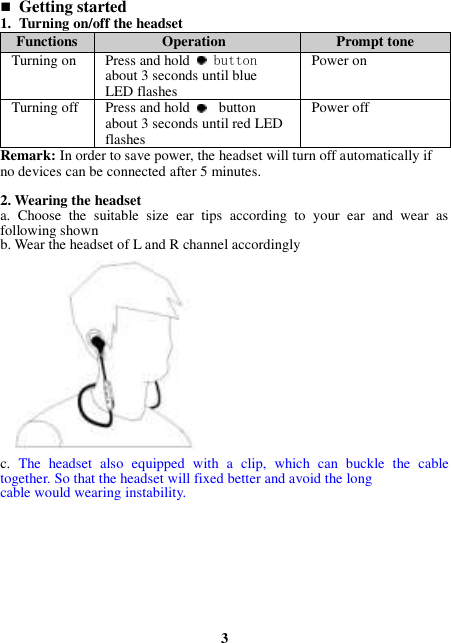  Getting started 1. Turning on/off the headset Functions Operation Prompt tone Turning on Press and hold   button about 3 seconds until blue LED flashes Power on   Turning off Press and hold   button about 3 seconds until red LED flashes Power off Remark: In order to save power, the headset will turn off automatically if no devices can be connected after 5 minutes.  2. Wearing the headset a.  Choose  the  suitable  size  ear  tips  according  to  your  ear  and  wear  as following shown b. Wear the headset of L and R channel accordingly               c.  The  headset  also  equipped  with  a  clip,  which  can  buckle  the  cable together. So that the headset will fixed better and avoid the long cable would wearing instability.          3 