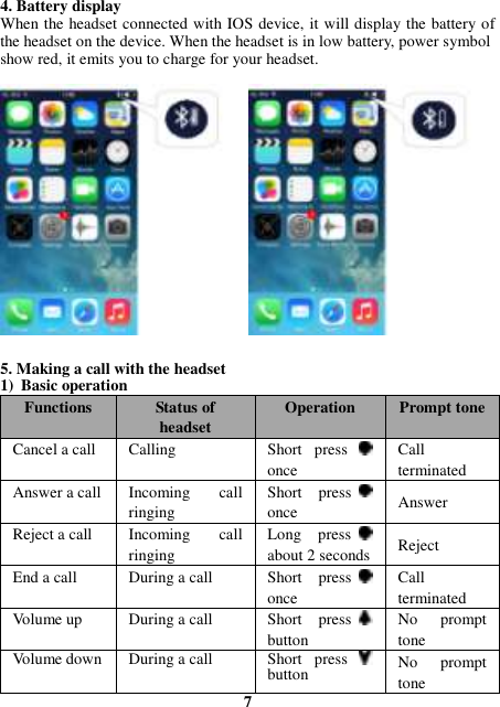 4. Battery display   When the headset connected with IOS device, it will display the battery of the headset on the device. When the headset is in low battery, power symbol   show red, it emits you to charge for your headset.                  5. Making a call with the headset 1) Basic operation Functions Status of headset Operation Prompt tone Cancel a call Calling   Short  press   once Call terminated Answer a call Incoming  call ringing Short  press   once Answer Reject a call Incoming  call ringing Long  press   about 2 seconds   Reject End a call During a call Short  press   once Call terminated Volume up During a call Short  press   button No  prompt tone Volume down During a call Short  press   button No  prompt tone 7 