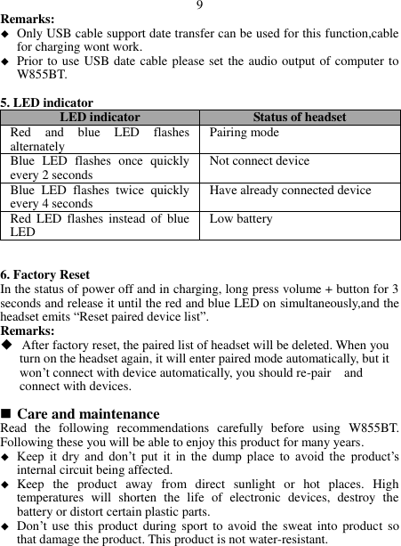  9 Remarks:  Only USB cable support date transfer can be used for this function,cable for charging wont work.  Prior to use USB date cable please set the audio output of computer to W855BT.  5. LED indicator LED indicator Status of headset Red  and  blue  LED  flashes alternately Pairing mode Blue  LED  flashes  once  quickly every 2 seconds Not connect device Blue  LED  flashes  twice  quickly every 4 seconds Have already connected device Red  LED  flashes  instead  of  blue LED Low battery   6. Factory Reset In the status of power off and in charging, long press volume + button for 3 seconds and release it until the red and blue LED on simultaneously,and the headset emits “Reset paired device list”. Remarks:  After factory reset, the paired list of headset will be deleted. When you      turn on the headset again, it will enter paired mode automatically, but it        won’t connect with device automatically, you should re-pair    and      connect with devices.        Care and maintenance Read  the  following  recommendations  carefully  before  using  W855BT. Following these you will be able to enjoy this product for many years.  Keep  it  dry  and  don’t  put  it  in  the  dump  place  to  avoid  the product’s internal circuit being affected.  Keep  the  product  away  from  direct  sunlight  or  hot  places.  High temperatures  will  shorten  the  life  of  electronic  devices,  destroy  the battery or distort certain plastic parts.  Don’t use this  product during sport  to avoid  the sweat into  product  so that damage the product. This product is not water-resistant.  