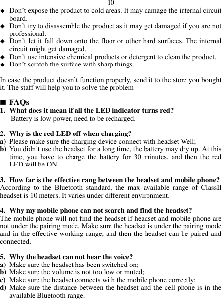  10  Don’t expose the product to cold areas. It may damage the internal circuit board.  Don’t try to disassemble the product as it may get damaged if you are not professional.  Don’t let it fall down onto the floor or other hard surfaces. The internal circuit might get damaged.  Don’t use intensive chemical products or detergent to clean the product.  Don’t scratch the surface with sharp things.  In case the product doesn’t function properly, send it to the store you bought it. The staff will help you to solve the problem   FAQs 1. What does it mean if all the LED indicator turns red? Battery is low power, need to be recharged.  2. Why is the red LED off when charging? a) Please make sure the charging device connect with headset Well; b) You didn’t use the headset for a long time, the battery may dry up. At this time,  you have  to  charge the battery  for  30  minutes, and  then  the  red LED will be ON.  3. How far is the effective rang between the headset and mobile phone? According  to  the  Bluetooth  standard,  the  max  available  range  of  ClassII headset is 10 meters. It varies under different environment.  4. Why my mobile phone can not search and find the headset? The mobile phone will not find the headset if headset and mobile phone are not under the pairing mode. Make sure the headset is under the pairing mode and in the effective working range, and then the headset can be paired and connected.  5. Why the headset can not hear the voice? a) Make sure the headset has been switched on; b) Make sure the volume is not too low or muted; c) Make sure the headset connects with the mobile phone correctly; d) Make sure the distance between the headset and the cell phone is in the available Bluetooth range.  