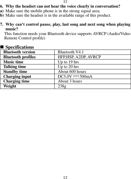  11 6. Why the headset can not hear the voice clearly in conversation? a) Make sure the mobile phone is in the strong signal area; b) Make sure the headset is in the available range of this product.  7. Why can’t control pause, play, last song and next song when playing music? This function needs your Bluetooth device supports AVRCP (Audio/Video Remote Control profile)   Specifications Bluetooth version Bluetooth V4.1 Bluetooth profiles HFP,HSP, A2DP, AVRCP Music time Up to 19 hrs Talking time   Up to 20 hrs Standby time About 600 hours Charging input DC5.0V 500mA Charging time About 3 hours Weight   238g                    12 