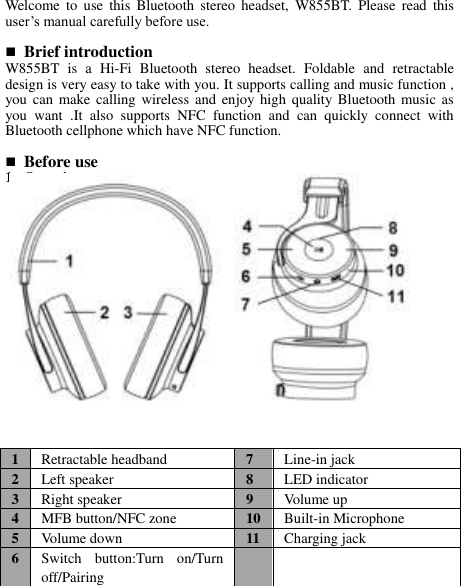  Welcome  to  use  this  Bluetooth  stereo  headset,  W855BT.  Please  read  this user’s manual carefully before use.   Brief introduction W855BT  is  a  Hi-Fi  Bluetooth  stereo  headset.  Foldable  and  retractable design is very easy to take with you. It supports calling and music function , you can make calling  wireless and enjoy high  quality Bluetooth music as you  want  .It  also  supports  NFC  function  and  can  quickly  connect  with Bluetooth cellphone which have NFC function.   Before use 1. Overview               1 Retractable headband 7 Line-in jack 2 Left speaker 8 LED indicator 3 Right speaker 9 Volume up 4 MFB button/NFC zone 10 Built-in Microphone 5 Volume down 11 Charging jack 6 Switch  button:Turn  on/Turn off/Pairing     