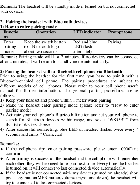 2 Remark: The headset will be standby mode if turned on but not connected with devices.  2. Pairing the headset with Bluetooth devices 1) How to enter pairing mode Functions Operation LED indicator Prompt tone   Enter pairing mode Keep the switch button to    Bluetooth logo about two seconds Red and blue LED flash alternately Pairing Remark: Pairing mode will last 2 minutes. If no devices can be connected after 2 minutes, it will return to standby mode automatically.  2) Pairing the headset with a Bluetooth cell phone via Bluetooth   Prior  to  using  the  headset  for  the  first  time,  you  have  to  pair  it  with  a Bluetooth-enabled  cell  phone.  The  pairing  procedures  are  subject  to different  models  of  cell  phones.  Please  refer  to  your  cell  phone  user’s manual  for  further  information.  The  general  pairing  procedures  are  as follows: 1) Keep your headset and phone within 1 meter when pairing; 2) Make  the  headset  enter  pairing  mode  (please  refer  to  “How  to  enter pairing mode); 3) Activate your cell phone’s Bluetooth function and set your cell phone to search for  Bluetooth devices within  range, and select  “W855BT”  from the list of devices shown; 4) After successful connecting, blue LED of headset flashes twice every 4 seconds and emits “ Connected”  Remarks:    If  the  cellphone  tips  enter  pairing  password  please  enter  “0000”and confirm  After pairing is successful, the headset and the cell phone will remember each other, they will no need to re-pair next time. Every time the headset is turned on, it will connect to last connected device automatically.    If the headset is not connected with any devices(turned on already),short press any button(MFB button,volume up,volume down),the headset will try to connected to last connected devices.    