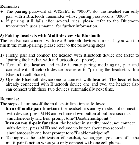 4 Remarks:    The pairing password  of W855BT is  “0000”.  So,  the  headset  can  only pair with a Bluetooth transmitter whose pairing password is “0000”.  If  pairing  still  fails  after  several  tries,  please  refer  to  the  Bluetooth transmitter’s user’s manual for further information.  5) Pairing headsets with Multi-devices via Bluetooth The headset can connect with two Bluetooth devices at most. If you want to finish the multi-pairing, please refer to the following steps:  1) Firstly, pair and connect the headset with Bluetooth device one (refer to “pairing the headset with a Bluetooth cell phone); 2) Turn  off  the  headset  and  make  it  enter  paring  mode  again,  pair  and connect with Bluetooth device two(refer  to  “pairing  the  headset with  a Bluetooth cell phone); 3) Operate Bluetooth device one to connect with headset. The headset has already connected with Bluetooth device one and two, the headset also can connect with these two devices automatically next time.  Remarks: The steps of turn on/off the multi-pair function as follows:   Turn off multi-pair function: the headset in standby mode, not connect        with device, press MFB and volume down button about two seconds        simultaneously and hear prompt tone”Disablemultipoint”. Turn on multi-pair function: the headset in standby mode, not connect       with device, press MFB and volume up button about two seconds     simultaneously and hear prompt tone”Enablemultipoint”  To  improve  the  stabilization  of  headset,  we  suggest  you  turn  off    the multi-pair function when you only connect with one cell phone.            