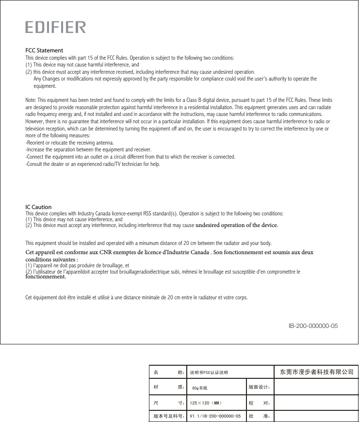 IC Caution This device complies with Industry Canada licence-exempt RSS standard(s). Operation is subject to the following two conditions:(1) This device may not cause interference, and (2) This device must accept any interference, including interference that may cause undesired operation of the device. This equipment should be installed and operated with a minumum distance of 20 cm between the radiator and your body.Cet appareil est conforme aux CNR exemptes de licence d&apos;Industrie Canada . Son fonctionnement est soumis aux deux conditions suivantes :(1) l&apos;appareil ne doit pas produire de brouillage, et(2) l&apos;utilisateur de l&apos;appareildoit accepter tout brouillageradioélectrique subi, mêmesi le brouillage est susceptible d&apos;en compromettre le fonctionnement.    Cet équipement doit être installé et utilisé à une distance minimale de 20 cm entre le radiateur et votre corps.FCC StatementThis device complies with part 15 of the FCC Rules. Operation is subject to the following two conditions: (1) This device may not cause harmful interference, and(2) this device must accept any interference received, including interference that may cause undesired operation.      Any Changes or modifications not expressly approved by the party responsible for compliance could void the user&apos;s authority to operate the      equipment.Note: This equipment has been tested and found to comply with the limits for a Class B digital device, pursuant to part 15 of the FCC Rules. These limits are designed to provide reasonable protection against harmful interference in a residential installation. This equipment generates uses and can radiate radio frequency energy and, if not installed and used in accordance with the instructions, may cause harmful interference to radio communications. However, there is no guarantee that interference will not occur in a particular installation. If this equipment does cause harmful interference to radio or television reception, which can be determined by turning the equipment off and on, the user is encouraged to try to correct the interference by one or more of the following measures:-Reorient or relocate the receiving antenna.-Increase the separation between the equipment and receiver.-Connect the equipment into an outlet on a circuit different from that to which the receiver is connected.-Consult the dealer or an experienced radio/TV technician for help.IB-200-000000-05版面设计：版本号及料号： V1.1/IB-200-000000-05名 称： 说明书FCC认证说明材 质： 尺 寸： 125×120（MM）　　　 校    对：批    准：东莞市漫步者科技有限公司80g书纸