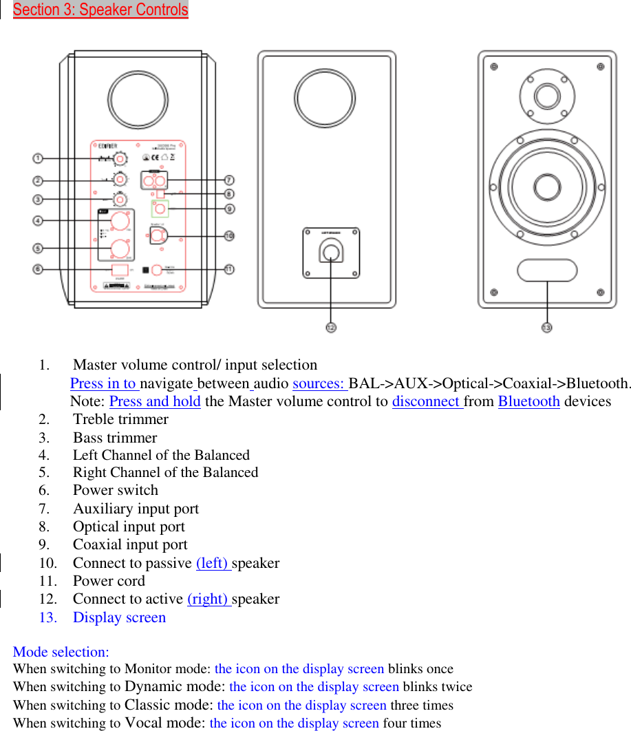     Section 3: Speaker Controls    1. Master volume control/ input selection Press in to navigate between audio sources: BAL-&gt;AUX-&gt;Optical-&gt;Coaxial-&gt;Bluetooth. Note: Press and hold the Master volume control to disconnect from Bluetooth devices 2. Treble trimmer 3. Bass trimmer 4. Left Channel of the Balanced 5. Right Channel of the Balanced 6. Power switch 7. Auxiliary input port 8. Optical input port 9. Coaxial input port 10. Connect to passive (left) speaker 11. Power cord 12. Connect to active (right) speaker 13. Display screen  Mode selection: When switching to Monitor mode: the icon on the display screen blinks once When switching to Dynamic mode: the icon on the display screen blinks twice When switching to Classic mode: the icon on the display screen three times When switching to Vocal mode: the icon on the display screen four times      