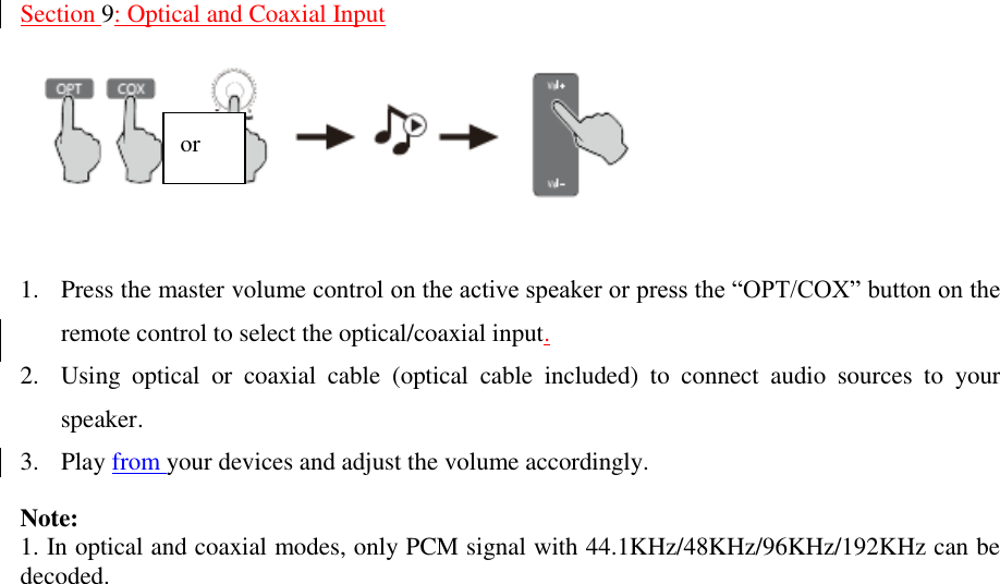    Section 9: Optical and Coaxial Input     1. Press the master volume control on the active speaker or press the “OPT/COX” button on the remote control to select the optical/coaxial input.   2. Using  optical  or  coaxial  cable  (optical  cable  included)  to  connect  audio  sources  to  your speaker. 3. Play from your devices and adjust the volume accordingly.  Note:   1. In optical and coaxial modes, only PCM signal with 44.1KHz/48KHz/96KHz/192KHz can be decoded.                                or  