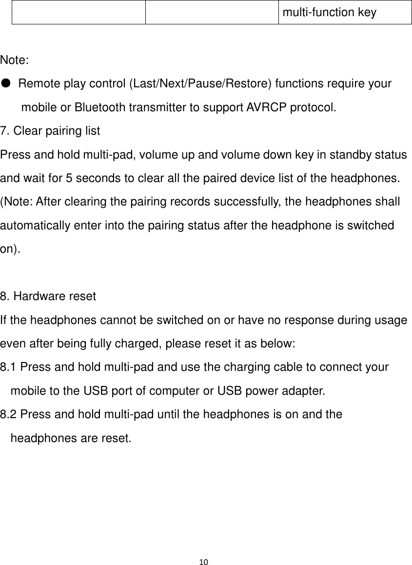 10  multi-function key  Note: ●  Remote play control (Last/Next/Pause/Restore) functions require your mobile or Bluetooth transmitter to support AVRCP protocol.  7. Clear pairing list Press and hold multi-pad, volume up and volume down key in standby status and wait for 5 seconds to clear all the paired device list of the headphones. (Note: After clearing the pairing records successfully, the headphones shall automatically enter into the pairing status after the headphone is switched on).  8. Hardware reset If the headphones cannot be switched on or have no response during usage even after being fully charged, please reset it as below: 8.1 Press and hold multi-pad and use the charging cable to connect your mobile to the USB port of computer or USB power adapter. 8.2 Press and hold multi-pad until the headphones is on and the headphones are reset.     