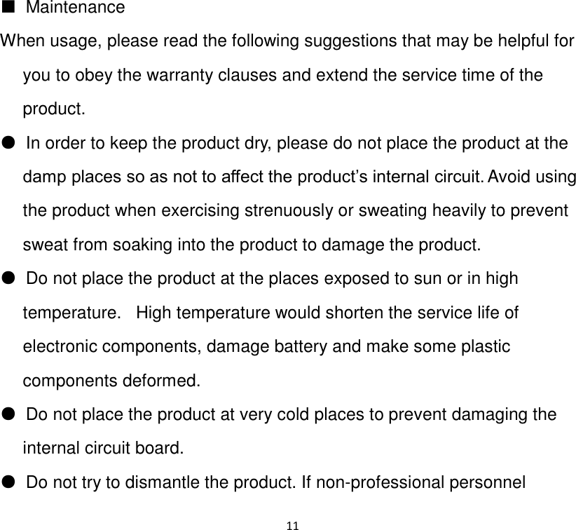 11          ■  Maintenance  When usage, please read the following suggestions that may be helpful for you to obey the warranty clauses and extend the service time of the product. ●  In order to keep the product dry, please do not place the product at the damp places so as not to affect the product‟s internal circuit. Avoid using the product when exercising strenuously or sweating heavily to prevent sweat from soaking into the product to damage the product. ●  Do not place the product at the places exposed to sun or in high temperature.   High temperature would shorten the service life of electronic components, damage battery and make some plastic components deformed. ●  Do not place the product at very cold places to prevent damaging the internal circuit board.    ●  Do not try to dismantle the product. If non-professional personnel 