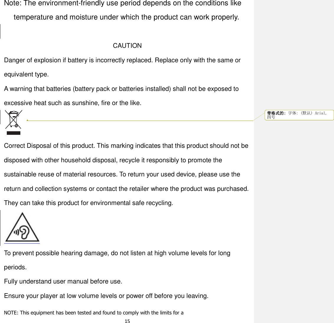 15   Note: The environment-friendly use period depends on the conditions like temperature and moisture under which the product can work properly.  CAUTION Danger of explosion if battery is incorrectly replaced. Replace only with the same or equivalent type.   A warning that batteries (battery pack or batteries installed) shall not be exposed to excessive heat such as sunshine, fire or the like.   Correct Disposal of this product. This marking indicates that this product should not be disposed with other household disposal, recycle it responsibly to promote the sustainable reuse of material resources. To return your used device, please use the return and collection systems or contact the retailer where the product was purchased. They can take this product for environmental safe recycling.        To prevent possible hearing damage, do not listen at high volume levels for long periods. Fully understand user manual before use. Ensure your player at low volume levels or power off before you leaving.  NOTE: This equipment has been tested and found to comply with the limits for a 带格式的: 字体: (默认) Arial,四号