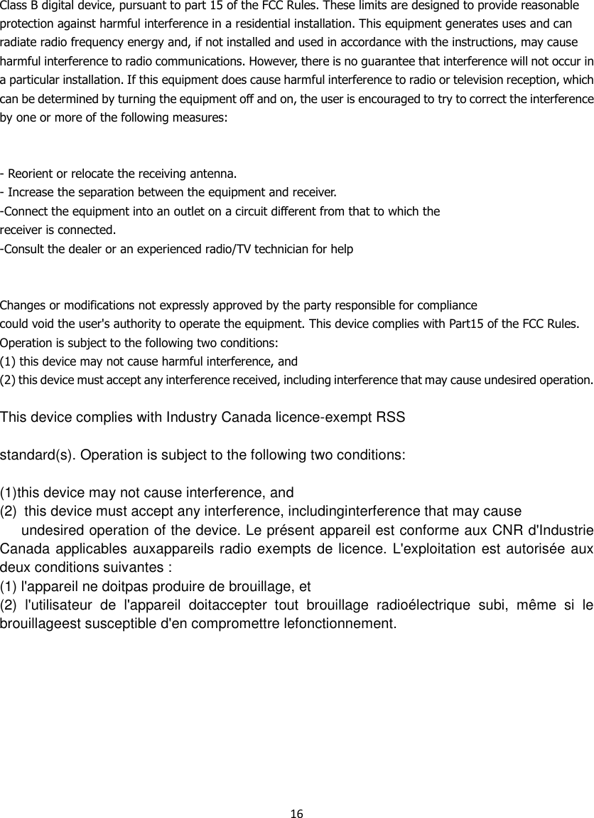 16  Class B digital device, pursuant to part 15 of the FCC Rules. These limits are designed to provide reasonable protection against harmful interference in a residential installation. This equipment generates uses and can radiate radio frequency energy and, if not installed and used in accordance with the instructions, may cause harmful interference to radio communications. However, there is no guarantee that interference will not occur in a particular installation. If this equipment does cause harmful interference to radio or television reception, which can be determined by turning the equipment off and on, the user is encouraged to try to correct the interference by one or more of the following measures:   - Reorient or relocate the receiving antenna. - Increase the separation between the equipment and receiver. -Connect the equipment into an outlet on a circuit different from that to which the receiver is connected. -Consult the dealer or an experienced radio/TV technician for help   Changes or modifications not expressly approved by the party responsible for compliance could void the user&apos;s authority to operate the equipment. This device complies with Part15 of the FCC Rules. Operation is subject to the following two conditions: (1) this device may not cause harmful interference, and (2) this device must accept any interference received, including interference that may cause undesired operation.  This device complies with Industry Canada licence-exempt RSS  standard(s). Operation is subject to the following two conditions:  (1)this device may not cause interference, and (2)  this device must accept any interference, includinginterference that may cause    undesired operation of the device. Le présent appareil est conforme aux CNR d&apos;Industrie Canada applicables auxappareils radio exempts de licence. L&apos;exploitation est autorisée aux deux conditions suivantes : (1) l&apos;appareil ne doitpas produire de brouillage, et (2)  l&apos;utilisateur  de  l&apos;appareil  doitaccepter  tout  brouillage  radioélectrique  subi,  même  si  le brouillageest susceptible d&apos;en compromettre lefonctionnement. 