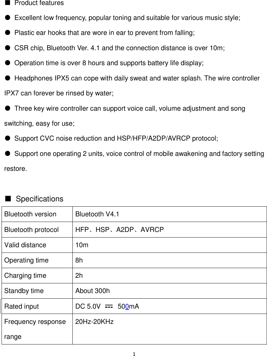 1  ■  Product features ●  Excellent low frequency, popular toning and suitable for various music style; ●  Plastic ear hooks that are wore in ear to prevent from falling; ●  CSR chip, Bluetooth Ver. 4.1 and the connection distance is over 10m; ●  Operation time is over 8 hours and supports battery life display; ●  Headphones IPX5 can cope with daily sweat and water splash. The wire controller IPX7 can forever be rinsed by water; ●  Three key wire controller can support voice call, volume adjustment and song switching, easy for use; ●  Support CVC noise reduction and HSP/HFP/A2DP/AVRCP protocol; ●  Support one operating 2 units, voice control of mobile awakening and factory setting restore.  ■  Specifications Bluetooth version Bluetooth V4.1 Bluetooth protocol HFP、HSP、A2DP、AVRCP Valid distance 10m Operating time 8h Charging time 2h Standby time About 300h Rated input DC 5.0V    500mA Frequency response range 20Hz-20KHz 