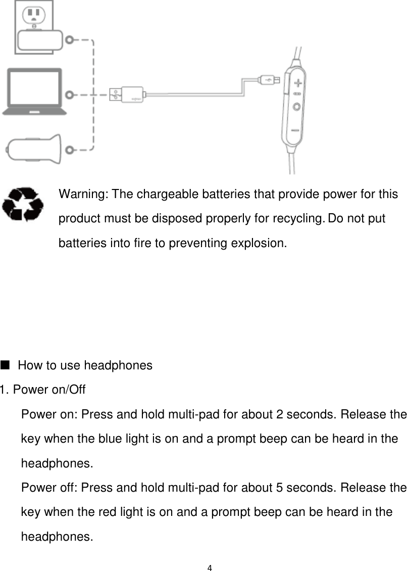 4    Warning: The chargeable batteries that provide power for this product must be disposed properly for recycling. Do not put batteries into fire to preventing explosion.     ■  How to use headphones 1. Power on/Off Power on: Press and hold multi-pad for about 2 seconds. Release the key when the blue light is on and a prompt beep can be heard in the headphones. Power off: Press and hold multi-pad for about 5 seconds. Release the key when the red light is on and a prompt beep can be heard in the headphones. 